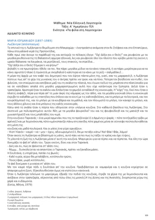 113
Μάθημα: Νέα Ελληνική Λογοτεχνία
Τάξη: Α΄ Ημερήσιου ΓΕΛ
Ενότητα: «Τα φύλα στη Λογοτεχνία»
ΑΔΙΔΑΚΤΟ ΚΕΙΜΕΝΟ
ΜΑΡΙΑ ΙΟΡΔΑΝΙΔΟΥ (1897-1989)
Λωξάντρα (απόσπασμα)
Το σπιτικότηςη Λωξάντρατο θεμέλιωσεστοΜακροχώρι – έναπροάστιοανάμεσα στον Άι-Στέφανο και στο Επταπύργιο,
πάνω στα γαλανά νερά της Προποντίδας.
Κάθε πρωί σαν άνοιγε το παράθυρό της και αντίκριζε το πέλαγος έλεγε: “Ωχ! Δόξα σοι ο Θεός!” και ρουφούσε με τα
μεγάλαρουθούνιατης τη θαλασσινή αρμύρα ηδονικά, λες και ρουφούσε όλο τον πλούτο που κρύβει μέσα της εκείνη η
ωραία θάλασσα: τα λαυράκια, τα μερτζάνια1, τους στακούς, τα στρείδια...
“Ωχ! Δόξα σοι ο Θεός! Σήμερα τι να ψήσω!”
Δηλαδή τι να πρωτοψήσει ήθελε να πει. Να πάρει μεγάλα μύδια να τα κάνει τσακιστά, ή να πάρει μικρότερα για να τα
κάνει αχνιστά ή πλακί ή τηγανητά με σκορδαλιά ή καλύτερα να τα κάνει με το ρύζι – σαλμαδάκι2...
Η μέρα της άρχιζε με τον καφέ του Δημητρού που τον έψηνε πάντα μόνη της, γιατί, σαν τις μαχαρανές3, η Λωξάντρα
πίστευε πως απ' το χέρι της γυναίκας του ο άντρας πρέπει να τρώει και να πίνει. Ύστερα τον βοηθούσε να ντυθεί, τον
φιλούσε, τον σταύρωνεκαικατέβαινεμαζί τουτη σκάλατην πλατιά, που ένωνεταδυο της μπράτσα στοπλατύσκαλο για
να σε κατεβάσει απαλά στη μεγάλη μαρμαροστρωμένη αυλή που είχε κατάντικρα την ξώπορτα. Δεξιά ήταν η
τραπεζαρία. Αριστερά ήταν τοσαλόνι και δίπλαήταν τοχαμηλό ονταδάκι4 τηςνοικοκυράς. Η“κόχη”της. Εκεί που ήταν ο
πλατύς σοφάς5, πέρα για πέρα απ' τη μιαν άκρη της κάμαρας ως την άλλη, και τα μεγάλα γιούκια6 όπου η νοικοκυρά
έκρυβετο καλαθάκιμετις νταντέλεςπουέπλεκεκαιτοκουτίμε τις καλτσοβελόνες, καιτομπόγομε τα λουτρικά, και τον
κουρελόμπογό της, και το μπόγο με τα κουβάρια και τα μαλλιά, και τον πλουμιστό το μπόγο, τον καναρί το μπόγο, και
τους άλλους χίλιους και ένα μπόγους της καλής νοικοκυράς.
Κάτω από τη σκάλα ήταν η πόρτα που οδηγούσε στην υπόγεια κουζίνα. Στο καθαυτό βασίλειο της Λωξάντρας. Στο
σκοτεινό μα πολυαγαπημένο αυτόν Άδη με τα μεγάλα φουρνέλα7 του και τις φουφούδες8 και τις μασιές9 και τα
μυγιαστήρια10 και τους μπαλτάδες του κιμά.
Στην κουζίναο Ταρνανάς – ένα μικρόαρμενάκι πουτης το προξένεψε11 οΑρμένηςο ψαράς – πότετεντζερέδεςτρίβειμε
αρένα12 και με λεμονόκουπα, πότεκιμάκοπανίζειπάνωστησανίδα, πότεχαμένοςμέσα σε σύννεφο πούπουλα κάθεται
στη μέση της
κουζίνας και μαδά πουλερικά. Και οι γάτες ένα γύρο οργιάζουν.
- Ψιστ! Κακόν – καιρό – να – μην – έχεις, αδικιωρισμένο13, θα με πετάξει κάτω! Να! Φάε! Φάε, λάμια!
Όταν ακούς τη Λωξάντρα να βλαστημά τις γάτες, αυτό πάει να πει πως τις ταΐζει το κρέας και έχει τύψεις.
Τη γλεντά τη ζωή της η Λωξάντρα μέσα σ' αυτή την κουζίνα. Μαγειρεύει για να τέρπει και να τέρπεται. Και όλη την ώρα
δοκιμάζει το φαΐ στ' αλάτι του. Τρώει εκείνη, δίνει και στον Ταρνανά.
- Διές και συ, πώς σε φαίνεται στ' αλάτι του;
- Μμμμ... δυσκολεύεται να απαντήσει ο Ταρνανάς, πρέπει να ξαναδοκιμάσει.
Η Σουλτάνα, η υπηρέτρια, πατάει τις φωνές:
- Καλέ κυρία, αύριο θα μεταλάβετε, κοτόπουλο τρώτε;
- Ποιος έφαε, μωρή κοτόπουλο;
Το φαΐ δοκίμασε η γυναίκα στ' αλάτι του.
Με τον καιρό πήρε πόδι η Σουλτάνα απ' την κουζίνα. Προβιβάστηκε σε καμαριέρα και η κουζίνα κηρύχτηκε σε
απαγορευμένη ζώνη. Εξακολουθούσαν όμως να νηστεύουν κανονικά.
Όταν η Λωξάντρα τελείωνε το μαγείρεμα, έβγαζε την ποδιά της κουζίνας, έτριβε τα χέρια της με λεμονόκουπα και
ανέβαινε στην τραπεζαρία, σέρνοντας από πίσω όλες τις μοσκές14 της Δύσης και της Ανατολής. Σκορπώντας γύρω της
χαρά και ευδαιμονία.
(Εστία, Αθήνα, 1979)
1 είδος ψαριού, λυθρίνια
2 ντολμαδάκια
3 μαχαρανή: σύζυγος του μαχαραγιά, (τίτλος Iνδών πριγκίπων ή ηγεμόνων)
4 μικρό δωμάτιο
5 ανατολίτικος καναπές
6 στοίβες από ρούχα και σεντόνια
7μαγειρικές εστίες με κάρβουνα
 