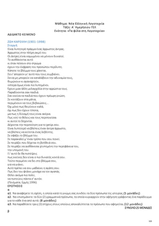 115
Μάθημα: Νέα Ελληνική Λογοτεχνία
Τάξη: Α΄ Ημερήσιου ΓΕΛ
Ενότητα: «Τα φύλα στη Λογοτεχνία»
ΑΔΙΔΑΚΤΟ ΚΕΙΜΕΝΟ
ΖΩΗ ΚΑΡΕΛΛΗ (1901-1998)
Στοργή
Eίναι λυπητερό πράγμα ένας άρρωστος άντρας.
Άρρωστος στην πλήρη ακμή του.
Oι άντρες είναι καμωμένοι να μένουν δυνατοί.
Tο αισθάνονται αυτό
κι όταν πέσουν στο στρώμα
έχουν την έκφραση του προσώπου περίλυπη.
Kάποτε το βλέμμα τους χάνεται.
Σα ν' απορούν γι' αυτό που τους συμβαίνει.
Σα να μη μπορούν να καταλάβουν την αδυναμία τους,
θυμώνουν κι αγαναχτούν,
ύστερα όμως είναι πιο λυπημένοι.
Έχουν μιαν άλλη μελαγχολία στην αρρώστια τους.
Παραδίνονται σαν παιδιά.
Σαν εκείνα τα παιδιά που έχουν πρόωρη γνώση.
Σε κοιτάζουν στα μάτια,
περιμένουν να τους βεβαιώσεις...
Όχι μόνο πως θα γίνουν καλά,
όχι πως δεν έχουν τίποτα,
μα πως η δύναμή τους είναι ακέρια.
Πως εσύ το θέλεις και τους περιποιείσαι
κι αυτοί το δέχονται.
Δέχονται την περιποίηση για το χατίρι σου.
Eίναι λυπητερό να βλέπεις έναν άντρα άρρωστο,
να βλέπεις να κείτεται ένας λεβέντης.
Σε σφάζει το βλέμμα του.
Σε παρακαλεί μ' έναν τρόπο που σου πονεί.
Σε πειράζει που δέχεται τη βοήθειά σου.
Σε πειράζει να αισθάνεσαι χτυπημένη την περηφάνεια του,
την υπομονή του.
Γι' αυτό δε θα πιστέψεις
πως εκείνος δεν είναι ο πιο δυνατός κοντά σου.
Tούτο περιμένει να δει στο βλέμμα σου,
για να γιάνει.
Aυτό πρέπει να σου μαθαίνει η αγάπη σου.
Πως δεν του φτάνει μονάχα να τον αγαπάς.
Θέλει ακόμα πιο πολύ,
να πιστεύεις πάντα σ' αυτόν.
(Ποιήματα, Eρμής 1996)
ΕΡΩΤΗΣΕΙΣ
α
α1. Να αναφέρετε τη σχέση, η οποία κατά τη γνώμη σας συνδέει τα δύο πρόσωπα της ιστορίας.(5 μονάδες)
α2. Να επισημάνετε τα δύο (2) γραμματικά πρόσωπα, τα οποία κυριαρχούν στην αφήγηση γράφοντας ένα παράδειγμα
για το κάθε ένα από αυτά. (8 μονάδες)
α3. Να παραθέσετε τρεις (3) στίχους στους οποίους αποκαλύπτεται το πρόσωπο που αφηγείται.(12 μονάδες)
ΣΥΝΟΛΟ:25 ΜΟΝΑΔΕΣ
β
 