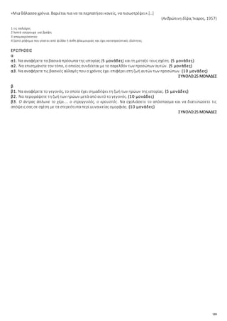 118
«Μια θάλασσα χρόνια. Βαριέται πια να τα περπατήσει κανείς, να πισωστρέψει».[…]
(Ανθρώπινη δίψα, Ίκαρος, 1957)
1 τις σαλιάρες
2 λεπτά εσώρουχα για βρέφη
3 απομακρύνονταν
4 ζεστό ρόφημα που γίνεται από φύλλα ή άνθη φλαμουριάς και έχει καταπραϋντικές ιδιότητες.
ΕΡΩΤΗΣΕΙΣ
α
α1. Να αναφέρετε τα βασικά πρόσωπα της ιστορίας (5 μονάδες) και τη μεταξύ τους σχέση. (5 μονάδες)
α2. Να επισημάνετε τον τόπο, ο οποίος συνδέεται με το παρελθόν των προσώπων αυτών. (5 μονάδες)
α3. Να αναφέρετε τις βασικές αλλαγές που ο χρόνος έχει επιφέρει στη ζωή αυτών των προσώπων. (10 μονάδες)
ΣΥΝΟΛΟ:25 ΜΟΝΑΔΕΣ
β
β1. Να αναφέρετε το γεγονός, το οποίο έχει σημαδέψει τη ζωή των ηρώων της ιστορίας. (5 μονάδες)
β2. Να περιγράψετε τη ζωή των ηρώων μετά από αυτό το γεγονός. (10 μονάδες)
β3. Ο άντρας άπλωνε το χέρι.... ο στρογγυλός, ο κρουστός. Να σχολιάσετε το απόσπασμα και να διατυπώσετε τις
απόψεις σας σε σχέση με τα στερεότυπα περί γυναικείας ομορφιάς. (10 μονάδες)
ΣΥΝΟΛΟ:25 ΜΟΝΑΔΕΣ
 