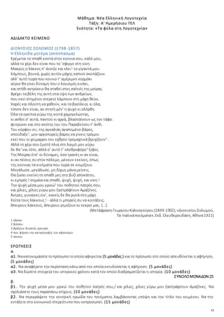 11
Μάθημα: Νέα Ελληνική Λογοτεχνία
Τάξη: Α' Ημερήσιου ΓΕΛ
Ενότητα: «Τα φύλα στη Λογοτεχνία»
ΑΔΙΔΑΚΤΟ ΚΕΙΜΕΝΟ
ΔΙΟΝΥΣΙΟΣ ΣΟΛΩΜΟΣ (1798-1857)
Η Ελληνίδα μητέρα (απόσπασμα)
Κρέμεται το σπαθί κοντά στην κούνια σου, καλό μου,
αλλά το χέρι δεν είναι που το ’σφιγγε στη νίκη.
Μακρύς ο λάκκος π’ άνοιξε και κλει1
το γίγαντά μου.
Κάμπους, βουνά, χωρίς αυτόν μάχης καπνοί σκεπάζουν.
αλλ’ αυτό τώρα που κουνώ τ’ αμέριμνο κορμάκι
αύριο θα γίνει δύναμη που ο λογισμός κινάει,
και στήθι αντρίκειο θα σταθεί στες σαϊτιές της μοίρας.
Βρέχει τα βέλη της αυτή στα ύψη των ανδρείων,
που εκεί στημένοι στερεοί λάμπουν στη μάχη θείοι.
Χαρές και πλούτη να χαθούν, και τα βασίλεια, κι όλα,
τίποτε δεν είναι, αν στητή μέν’ η ψυχή κι ολόρθη.
Όλα τα ερείπια γύρω της κοιτά χαμογελώντας,
κι ανθοί σ’ αυτά, παντού κι αργά, βλασταίνουν ως τον τάφο.
φυτρώνει και στο σκότος του του Παραδείσου τ’ άνθι.
Του κόρφου συ, της αγκαλιάς αγαπημένο βάρος,
σπούδαξε2
, μην αργοπορείς βάρος να γίνεις τρόμου
εκεί που οι χείμαρροι του εχθρού τρομαχτικά βρυχίζουν3
.
Αλλά το χέρι σου ζωστό πλια στο λαιμό μου γύρω
δε θα ’ναι τότε, αλλά σ’ αυτό τ’ ολεθροφόρο4
ξίφος.
Της Μοίρας έτσ’ οι δύναμες, όσο τρανές κι αν είναι,
κι αν πέσεις συ στον πόλεμο, μένουν εκείνες, όπως
της κούνιας τα κινήματα που τώρα σε κοιμίζουν.
Μεγάλωσε, μεγάλωσε, μη δίχως μάνα μείνεις.
Θα ζώσει εκείνη το σπαθί μες στο βυζί αποκάτου,
κι εμπρός ! σημαία και σπαθί, ψυχή, ψυχή, και νίκη !
Την ψυχή μέσα μου γρικώ5
του ποθητού πατρός σου,
και χίλιες, χίλιες γύρω μου ξαστράφτουν Αμαζόνες.
Άντρες, γυναίκες είν’, κανείς δε θα ρωτά στη μάχη.
Κοίτα τους λάκκους ! - αλλά τι μπορείς συ να κοιτάξεις;
Άπειρους λάκκους, άπειρους γεμίζουν οι νεκροί μας. [...]
(Μετάφραση ΓεωργίουΚαλοσγούρου(1849-1902), «ΔιονυσίουΣολωμού,
Τα Ιταλικάποιήματα», Εκδ. Ελευθερουδάκη, Αθήνα1921)
1 κλείνει
2 βιάσου
3 βγάζουν δυνατές κραυγές
4 που φέρνει την καταστροφή, τον αφανισμό.
5 ακούω
ΕΡΩΤΗΣΕΙΣ
α.
α1. Νακατονομάσετετοπρόσωποτοοποίοαφηγείται (5 μονάδες ) καιτο πρόσωπο στο οποίο απευθύνεται η αφήγηση.
(5 μονάδες)
α2. Να αναφέρετε την περίσταση κάτω από την οποία εκτυλίσσεται η αφήγηση. (5 μονάδες)
α3. Να δώσετε στοιχεία του ιστορικού χρόνου κατά τον οποίο διαδραματίζεται η ιστορία. (10 μονάδες)
ΣΥΝΟΛΟΜΟΝΑΔΩΝ:25
β.
β1. Την ψυχή μέσα μου γρικώ του ποθητού πατρός σου,/ και χίλιες, χίλιες γύρω μου ξαστράφτουν Αμαζόνες. Να
σχολιάσετε τους παραπάνω στίχους. (10 μονάδες)
β2. Να περιγράψετε την κεντρική ηρωίδα του ποιήματος λαμβάνοντας υπόψη και τον τίτλο του κειμένου. Να την
εντάξετε στο κοινωνικό στερεότυπο που εκπροσωπεί. (15 μονάδες)
 