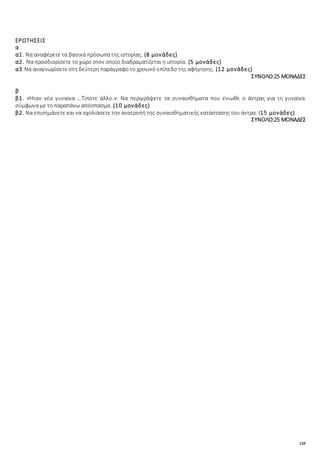 120
ΕΡΩΤΗΣΕΙΣ
α
α1. Να αναφέρετε τα βασικά πρόσωπα της ιστορίας. (8 μονάδες)
α2. Να προσδιορίσετε το χώρο στον οποίο διαδραματίζεται η ιστορία. (5 μονάδες)
α3.Να αναγνωρίσετε στη δεύτερη παράγραφο το χρονικό επίπεδο της αφήγησης. (12 μονάδες)
ΣΥΝΟΛΟ:25 ΜΟΝΑΔΕΣ
β
β1. «Ήταν νέα γυναίκα …Τίποτε άλλο.»: Να περιγράψετε τα συναισθήματα που ένιωθε ο άντρας για τη γυναίκα
σύμφωνα με το παραπάνω απόσπασμα. (10 μονάδες)
β2. Να επισημάνετε και να σχολιάσετε την ανατροπή της συναισθηματικής κατάστασης του άντρα. (15 μονάδες)
ΣΥΝΟΛΟ:25 ΜΟΝΑΔΕΣ
 