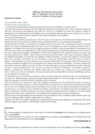 121
Μάθημα: Νέα Ελληνική Λογοτεχνία
Τάξη: Α΄ Ημερήσιου Γενικού Λυκείου
Ενότητα: «Τα φύλα στη Λογοτεχνία»
ΑΔΙΔΑΚΤΟ ΚΕΙΜΕΝΟ
ΛΙΛΙΚΑ ΝΑΚΟΥ (1904-1989)
Η κυρία Ντορεμί (απόσπασμα)
[…] Η δεσποινίς ήταν φανερό πως αγαπούσε τα Κρητικόπουλα και τα καταλάβαινε. Συνέχισε λοιπόν:
-Τα Κρητικόπουλα, άματα γνωρίσετεαπόκοντά, θαδείτεπόσοέξυπνακαι φιλότιμαείναι!...Όλοι οι καθηγητές απορούν
μαζί μου, πώς στέκουν τόσο φρόνιμα στην τάξη μου...Ποτέ δε με πείραξαν σε τίποτα! Εγώ, βλέπετε, αγαπώ το
επάγγελμάμου!Το διάλεξαμόνημου. Και φοβάμαι πως οι περισσότεροι δάσκαλοι βαριούνται τη δουλειά τους. Όσο γι’
αυτούς που έρχονται εδώ σ’ εμάς, το παίρνουν σαν τιμωρία που έφυγαν από την Αθήνα!
-Σαν κι εμένα! είπα γελώντας.
Ύστερα η δεσποινίς Φρόσω μου μίλησε για τη δική της ζωή, για τον καιρό που ήταν φοιτήτρια στο Πανεπιστήμιο της
Αθήνας. Μου είπε πως περνούσε τον καιρό της προγυμνάζοντας παιδιά ,για να’ χει περισσότερο χαρτζιλίκι.
-Αγαπούσα πολύ το θέατρο, τις συναυλίες, δεν άφησα τίποτα που να μην το δω...Πήγαινα στον εξώστη, που ήταν
φτηνά!...Εδώ πέρα τα στερούμαστε όλα. Αυτό είναι το κακό της επαρχίας. Και όμως η νεολαία μας διψά κι εδώ να
μορφωθεί, να διαβάσει. Μα είναι όλα τόσο ακριβά, ακόμα και τα βιβλία. Πόσο στενοχωρήθηκα που ξαναγύρισα στο
Ρέθυμνο! Είναι εύκολο να το φανταστείτε!...Μα ύστερα καταπιάστηκα με τη δουλειά του σχολείου, με το σπίτι και δε
μου μένει καιρός για στενοχώριες. Καταλαβαίνω λοιπόν πόσο θα βαριέστε εσείς, μαθημένη να ζείτε ως τώρα σ’ ένα
κέντροπνευματικόσαν το Παρίσι!...Αχ ναι! Η ζωή είναι δύσκολη για όλους ξέρετε...Έχω κι εγώ τη μητέρα μου άρρωστη,
δυο αδέλφια μικρότερα κι έναν πατέρα πολύ παράξενο! Ο Θεός να φυλάει!...Είναι σωστός τύραννος, με μεσαιωνικές
ιδέες για τις γυναίκες. Δεν ήθελε καν να σπουδάσω, να πάω στο Πανεπιστήμιο, γιατί θα ήμουν εκεί μαζί με
αγόρια!...Έκανε μαρτύριο τη ζωή της μάνας μου και τη δικιά μου! Φανταστείτε πως και τώρα, εδώ στο Ρέθυμνο δε μου
επιτρέπεινα καθίσωστοκαφενείο ούτε να σεργιανίσω στην προκυμαία μαζί με συναδέλφους!...Αν με δει να βάλω λίγη
πούντρα στο πρόσωπο, χαλάει τον κόσμο! Δε θέλει ούτε και να παντρευτώ, για να μην αναγκαστεί να πάρει υπηρέτρια
στο σπίτι...τέτοιος εγωιστής είναι!...Αχ, ας ήμουν για λίγο στην Αθήνα να ξανασάνω!....αναστέναξε η δεσποινίς
Φρόσω...ή καλύτερα ας δούλευα στην Αθήνα, μακριά από την τυραννία του πατέρα μου, με τις ανατολίτικες
ιδέες!...Πέστε μου, εσείς που ταξιδέψατε στην Ευρώπη, βρίσκονται εκεί πατεράδες με τέτοιες οπισθοδρομικές ιδέες,
που να τυραννούν τις κόρες τους;
Της διηγήθηκα κι εγώ, με λίγα λόγια, τη ζωή μου. Εμένα, της είπα, ο δικός μου πατέρας, όχι! Δεν ήταν οπισθοδρομικός
στις ιδέες του. Αλλά μπορούσε ο χριστιανός να μην έτρωγε όλα τα λεφτά του, κάτι να μας άφηνε κι εμάς, αφού ήξερε
πώς είναι καμωμένη η αστική κοινωνία, που βασίζεται μόνο στο χρήμα…
-Όσο για την αδικία που γίνεται στον τόπο μας εις βάρος της γυναίκας, αυτή δε συζητιέται! συνέχισε η δεσποινίς
Φρόσω. Την ένιωσααπό μικρή αυτή την αδικία. Πρώτα είδα την προτίμηση και την αγάπη που έδειχνε πάντα ο πατέρας
μου στα δυο μου αδέλφια, επειδή εκείνα ήταν αγόρια! Έλεγε ακόμα: Για τους άντρες όλα επιτρέπονται! Μα για τη
γυναίκα πίστευε πως έπρεπε να ζει με αλυσίδες στα πόδια, να είναι δούλα του αντρός! Αυτά έλεγε και ξανάλεγε στη
δόλιατη μητέρα μου. Στο τέλοςτοπίστεψεκι αυτή καιυποτάχτηκε. Μα αρρώστησε από το μαράζι της. Της έκανε αράδα
παιδιά, γιατί τη ζήλευε! Άκου πράματα! Γι’ αυτό με βλέπεις έτσι επαναστατημένη κατά του πατέρα μου!
Αυτά μου έλεγεη δεσποινίςΦρόσωκαιδεν αργήσαμε να συνεννοηθούμε. Μου υποσχέθηκε να βλεπόμαστε συχνά. Στο
τέλος την κάλεσα να έρθει το βράδυ να φάμε μαζί στην ταβέρνα.
-Αδύνατο, μουκάνει. Αν το μάθει ο πατέρας μου, είναι άξιοςνα ’ρθεινα μου κάνει φοβερή σκηνήμπροστάσε όλους! Αχ,
ελπίζω του χρόνου να μπορέσω να ελευθερωθώ, να φύγω από δω πέρα…
(ΕκδόσειςΔωρικός,1997)
ΕΡΩΤΗΣΕΙΣ
α
α.1. Να κατονομάσετε τα πρόσωπα που συμμετέχουν στο διάλογο (4 μονάδες) και τα πρόσωπα που αναφέρονται σε
αυτόν. (6 μονάδες)
α.2. Να προσδιορίσετε τους χώρους οι οποίοι αναφέρονται στην αφήγηση (6 μονάδες) και να αποδώσετε από ένα
χαρακτηριστικό στον καθένα από αυτούς. (9 μονάδες)
ΣΥΝΟΛΟΜΟΝΑΔΩΝ: 25
β
β.1. Ναπεριγράψετετοχαρακτήρα του πατέρα τηςδεσποινίδας Φρόσως, κάνονταςαναφορέςστοκείμενο. (15 μονάδες)
 