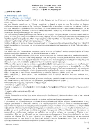 123
Μάθημα: Νέα Ελληνική Λογοτεχνία
Τάξη: Α΄ Ημερήσιου Γενικού Λυκείου
Ενότητα: «Τα φύλα στη Λογοτεχνία»
ΑΔΙΔΑΚΤΟ ΚΕΙΜΕΝΟ
Μ. ΚΑΡΑΓΑΤΣΗΣ (1908-1960)
Η Μεγάλη Χίμαιρα (απόσπασμα)
[…] Την παραμονή των Χριστουγέννων ήρθε ο Μηνάς. Θα έμενε ως του Αϊ Γιαννιού, να περάσει τις γιορτές με τους
δικούς του.
Από μια βδομάδα πρωτύτερα, η Ρεΐζαινα ετοιμαζόταν να δεχτεί το μικρό της γιο. Τακτοποίησε τη βορεινή
κρεβατοκάμαρα με ανήσυχη φροντίδα. Σημείωσε σ’ ένα χαρτί όλα τα φαγητά και τα γλυκά που του άρεσαν. Κατέβηκε
στη Σύρα, να ψωνίσει η ίδια όλα τα υλικά που θα της επέτρεπαν να ικανοποιήσει τις γαστριμαργικές επιθυμίες του. Κι
όταν όλα ετοιμάσθηκαν, έβγαλεαπ’ τοσεντούκιτοκαλόταφταδένιο1 φόρεμάτης. Το σιδέρωσε προσεκτικά, το φόρεσε·
και περίμενε ανυπόμονα τον ερχομό του βαποριού.
Στις πέντε το απόγεμα κατέβηκαν στη Σύρα, κάθισαν σε μια μπυραρία της προκυμαίας και περίμεναν πότε θα φανεί το
βαπόρι. Οκαιρός ήταν κακός· φυσούσεΝοτιάςδυνατόςκιέβρεχε. Η συνομιλία προχωρούσε δύσκολα, γιατί τα ελληνικά
της Μαρίνας ήταν ακόμη αδύνατα. Μα η Ρεΐζαινα είχε το μυαλό της αλλού, δεν παρακολουθούσε. Έτσι, δίχως να το
καταλάβουν, ο Γιάννης κι η Μαρίνα συνέχιζαν να μιλούν γαλλικά.
Κατά τις έξιφάνηκενα ’ρχεταιτο βαπόρι. Χωρίς ναπεριμένουν την αγκυροβολίακαιτημανούβρα, πήγαν στον ντόκο2. Η
βροχή τους μούσκευε. Κοιτούσαν στο συνωστισμό του καταστρώματος να ξεχωρίσουν το Μηνά. Πρώτη τον είδε η
Ρεΐζαινα.
- Να τος! Να τος!
Κι ο Μηνάς τούς είδε. Τους χαιρέτησε κουνώντας το χέρι. Η μητέρα του λαχάνιαζε από ευτυχισμένη λαχτάρα. «Πώς τον
αγαπάει! Στοχάστηκε η Μαρίνα. Ναι, τον αγαπάει πιότερο απ’ το Γιάννη.»
Ο Μηνάς, τώρα, σιγοκατεβαίνειτην ξύλινησκάλα, στριμωγμένος μέσ’ στο πλήθος των επιβατών. Η Μαρίνα τον κοιτάει,
τον περιεργάζεται, λεςκαι τον βλέπειγια πρώτη φορά. Τότε, στογάμοτης, δεν τον είχε πολυπροσέξει. «Είναι όμορφος»,
παραδέχτηκε. «Κάτι πιο πολύ: έχει μιαν αρχοντιά φυσική, που πολύ σπάνια τη χαρίζει ο Πλάστης στους ανθρώπους. Να
ιδούμε, τι νόηση και τι ευαισθησία κρύβονται σ’ αυτό το εξαίρετο σαρκικό περίβλημα.»
Ο Μηνάς φιλάει πρώτα το χέρι της μητέρας του, με σεβασμό βαθύ. Εκείνη, με κίνηση σπασμωδική τον αγκαλιάζει, τον
σφίγγειπάνωστο κοκκαλιάρικοστήθοςτης, ρουφάειτηδροσιά του νεανικούπροσώπου με τα φλογερά χείλια της. «Πώς
τον αγαπάει!» στοχάζεται η Μαρίνα. «Μα το φαινόμενο είναι ξεχωριστό; Ή μήπως αντιπροσωπεύει μια γενικότερη
ελληνικήπραγματικότητα;Σετούτοτολαόο δεσμόςτου αίματος εξακολουθεί πάντοτε να είναι τρομακτικά ιερός, όπως
άλλοτε. Ο οίκος και το γένος δένουν τους ανθρώπους με αλυσίδες βαρύτατες, άλλοτε χρυσές και
άλλοτε μολυβένιες.[…] Είναι Έλληνες. Τους καταλαβαίνω· αλλά δεν μπορώ να νιώσω αυτό που νιώθουν· τους
φοβάμαι…».
Τώρα, ο Μηνάς καιο Γιάννης αγκαλιάζονται, φιλιούνται. Σαν άντρες, προσπαθούν ναδώσουν συγκρατημένη τυπικότητα
στις εκδηλώσεις τους. Πίσω όμως από την προσπάθεια, η αγάπη δεν μπορεί να κρυφτεί. […]
Ο Μηνάς παίρνει το χέρι της Μαρίνας και το σφίγγει θερμά.
- Comment ça va, petite soeur?3
Η ματιά, το χαμόγελότουαντικαθρεφτίζουν αγάπηαδερφική. Πριν προφτάσειη Μαρίνα ν’ αποκριθεί, ο Γιάννης λέει του
Μηνά:
- Η Μαρίνα μιλάει πια περίφημα ελληνικά.
- Αλήθεια;
- Όχι δα, διαμαρτύρεται εκείνη. Κάνω ακόμη σολοικισμούς4, βαρβαρισμούς5. Κι η προφορά μου - πώς το λεν; - laisse à
desirer6…
Τα δυο αδέρφια γέλασαν καλόκαρδα. Στο χείλι της μητέρας σχεδιάστηκε διφορούμενο χαμόγελο.
[…] Στο δείπνο του καλωσορίσματος η Ρεΐζαινα είχε την πρωτοκαθεδρία. Με μάτι ανήσυχο παρακολουθούσε το πώς
σέρβιρε η καμαριέρα, το τι έπαιρνε ο καθένας, με τι διάθεση το γευόταν. Φυσικά, η όρεξη του Μηνά την ενδιέφερε
περισσότερο. Τουείχε κάνειτα πιοαγαπημένατου φαγητά:πιλάφι με συκωτάκια πουλιών, κοτόπουλομεάσπρησάλτσα
καβουρδιστή, ψιλοκομμένεςπατάτες, τηγανητές, μαρουλοσαλάτααρωματισμένημόλιςμεσκόρδο και πασπαλισμένη με
ροκφόρ, και γλυκό suprȇme7, με σοκολάτα και σαντιγί. Τώρα μιλούσε ο Μηνάς. Μιλούσε σιγά, προσέχοντας να
μεταχειρίζεται ευκολονόητες εκφράσεις και αρθρώνοντας τις λέξεις καθαρά, για να μπορεί η Μαρίνα να τον
καταλαβαίνει. Είπε για την αθηναϊκή του ζωή· για το μικρό του διαμέρισμα σ’ ένα σπίτι της Δεξαμενής, απ’ όπου
χαιρόταν μια εξαίσια θέα. Για τους καθηγητές της Νομικής Σχολής, που τους ζωντάνεψε με εντυπωσιακή
παραστατικότητα. Για τους φοιτητές, τις διανοητικές επιδιώξεις και τις διασκεδάσεις τους. Όλοι τον άκουγαν με
προσοχή, συνεπαρμένοι από τον ενδιαφέροντα τρόπο που διηγόταν. […]
(1953)
1 ταφταδένιο: μεταξωτό
 