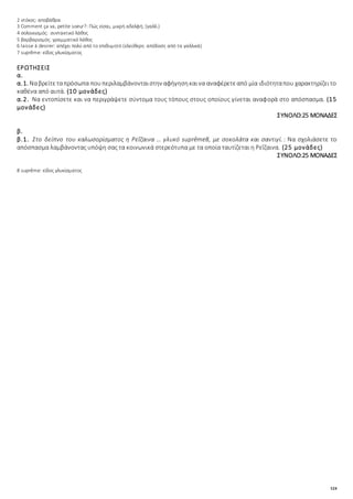 124
2 ντόκος: αποβάθρα
3 Comment ça va, petite soeur?: Πώς είσαι, μικρή αδελφή; (γαλλ.)
4 σολοικισμός: συντακτικό λάθος
5 βαρβαρισμός: γραμματικό λάθος
6 laisse à desirer: απέχει πολύ από το επιθυμητό (ελεύθερη απόδοση από τα γαλλικά)
7 suprȇme: είδος γλυκίσματος
ΕΡΩΤΗΣΕΙΣ
α.
α.1. Ναβρείτεταπρόσωπα πουπεριλαμβάνονταιστην αφήγησηκαινα αναφέρετεαπό μία ιδιότηταπου χαρακτηρίζειτο
καθένα από αυτά. (10 μονάδες)
α.2. Να εντοπίσετε και να περιγράψετε σύντομα τους τόπους στους οποίους γίνεται αναφορά στο απόσπασμα. (15
μονάδες)
ΣΥΝΟΛΟ:25 ΜΟΝΑΔΕΣ
β.
β.1. Στο δείπνο του καλωσορίσματος η Ρεΐζαινα … γλυκό suprȇme8, με σοκολάτα και σαντιγί.: Να σχολιάσετε το
απόσπασμα λαμβάνοντας υπόψη σας τα κοινωνικά στερεότυπα με τα οποία ταυτίζεται η Ρεΐζαινα. (25 μονάδες)
ΣΥΝΟΛΟ:25 ΜΟΝΑΔΕΣ
8 suprȇme: είδος γλυκίσματος
 