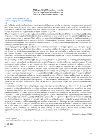 126
Μάθημα: Νέα Ελληνική Λογοτεχνία
Τάξη: Α΄ Ημερήσιου Γενικού Λυκείου
Ενότητα: «Τα φύλα στη Λογοτεχνία»
ΔΙΔΩ ΣΩΤΗΡΙΟΥ (1911-2004)
Ματωμένα χώματα (απόσπασμα)
[…]
Απ’ τ’ αδέρφια μου ξεχώριζα το Γιώργη· αυτός με καταλάβαινε πριν ανοίξω το στόμα μου και συμφωνούσε πάντα μαζί
μου. Ήτανε κάπου δεκαοχτώ μήνες μικρότερός μου. Ευαίσθητο, ντελικάτο παιδί, με κάτι περίεργα μακρουλά, λεπτά
δάχτυλα που τα καμαρώνανε τα κορίτσια, γιατί κανένας άλλος δεν τα είχε στο χωριό. (Ολουνών μας τα χέρια ήτανε
σκληρά, πετρωμένα από τις βαρειές δουλειές και μοιάζανε με ξύλινα).
Ο Γιώργης κρατούσεπάντα μολύβι, κάρβουνο και ασβεστόπετρα και, όταν δεν τον βλέπανε οι μεγάλοι, ζωγράφιζε ζώα,
ανθρώπους, τοπία. Μια μέρα που τον έστειλεσεαγώι ο πατέρας να οδηγήσειέναν ξένο στα ερείπια της Έφεσος, γέμισε
ο καλός σου φιγούρες τα μάρμαρα. Τότες ο ξένος του είπε: «Εσύ καλό ζωγκράφο» και πήρε τη διεύθυνση μας και του
’στειλεμετο ταχυδρομείομπογιέςκαιπινέλα. Από τότεο Γιώργης έκανεζουγραφιέςχρωματιστές· έφτιαχνε δεσποτάδες
και Άγιουςκαι Παναγίεςκαι καπετάνιουςτηςεπανάστασηςτου’21. Ο πατέρας έπαιρνετα έργα του και τα πουλούσε στα
πανηγύρια, πότε κρυφά και πότε φανερά.
Τα τέσσεραμεγαλύτερααδέρφια μουδουλεύανεπάνταπερισσότεροαπ’ όσοαντέχανε· χαράμι ψωμί κανείςδεν έτρωγε.
Η Σοφία μας σαν πρωτοπαίδι σήκωσεόλοτοβάρος της φαμελιάς· στάθηκε δεύτερη μάνα μας, ώρες γερτή στη σκαφίδα,
στο βελόνι, στη φουφού και στα χωράφια. Δεν ξέρω αν ποτέ βρήκε τον καιρό να δει σε καθρέφτη πόσο γλυκιά ήτανε -
σαν Παναγιά Ελεούσα. Κείνοι που δεν μπορούσανε να της το πούνε και να τη σφίξουνε στην αγκαλιά τους, δεν
προκάνανε. Δυο άντρες την αγαπήσανε με πάθος και της επεράσανε αρραβώνα· κι οι δυο σκοτωθήκανε· ο ένας στον
πόλεμο του ’12 κι ο άλλος στον πόλεμο του ’14.
Πολλάπικράθηκετούτη η μεγάλη αδερφή· άτολμη και σεμνή πίστεψε πως τόσο ήτανε το δικό της μερτικό στη χαρά και
άλλοδε σήκωσεμάτι ναδει άντρα. Είχανεσκιαχτείκαι τα παλικάρια τουχωριού καιδεν τηνεζυγώνανε. Λέγανε:«Όποιος
αγαπήσει τη Σοφία, πεθαίνει· το ’χει το ριζικό της». Έτσι στράγγισε και στέγνωσε και γέρασε η καρδιά της πρόωρα.
Τίποτα δε ζητούσε· έδινε ό,τι μπορούσε. Τ’ αγόρια μετά τη Σοφία, ο Κώστας, ο Πανάγος κι ο Μιχάλης βαδίζανε στ’
αχνάρια του πατέρα. Τα γράμματα δεν τα παίρνανε, όμως κουμαντάρανε τη γη. Είχανε δύναμη και αντοχή βουβαλιού
και προκοπή περίσσια. Τούτοι βγάλανε ασπροπρόσωπο τον πατέρα. Σαν ξεπετάχτηκαν και πέσανε με τα μούτρα στη
δούλεψητης γηςκαι πιάσαμε και κανέναδυοκαλέςσοδειέςσταφίδα, στα σύκα και στα καπνά και βγάλαμε το χρέος απ’
το ένα χτήμα και ξεχρεώσαμε και δεύτερο και τρίτο, ο γερο Δημητρός ο Αξιώτης, έβαλε στραβά τη φέσα του· γέλασε το
αχείλι του, μέρεψε, έβγαινε στρωτήκουβέντααπ’ το στόμα του, κι ας ήτανε πάντα στυφός, σφιχτός και κακότροπος. Για
να καταλάβετε πώς τα βόλεψε ένας γεροχωριάτης, με παστρικά χέρια, να φτιάξει από το τίποτα μια καλή σερμαγιά,
πρέπει να σας ιστορήσω τι σόι ήτανε ο τόπος μας και ποια η ζωή μας στην Τουρκιά πριν ξεσπάσουν οι Βαλκανικοί
πόλεμοι το ’14.
Αν υπάρχει αυτό που λένεπαράδεισος, τοχωριό μας, ο Κιρκιντζές, ήτανεέναδείγματου. Κοντάστο θεό ζούσαμε, ψηλά,
ανάμεσα σε κατάφυτα βουνά και ξαγναντεύαμε ολόκληρο τον καρπερό κάμπο της Έφεσος, που ήτανε δικός μας ίσαμε
τη θάλασσα, ώρες δρόμο, όλο συκομπαχτσέδες και λιόδεντρα, καπνά, μπαμπάκια, στάρια, καλαμπόκια και σουσάμια.
Μεγαλοτσιφλικάδεςδεν είχαμεστον Κιρκιντζένα ρουφούν το μεδούλι μας· δύσκολο να μας φάει εμάς, κείνη την εποχή
τ’ αμανάτι1. Ο κάθε χωριανός ήτανε νοικοκύρης στη γη του. Είχε το δίπατο σπίτι του, είχε τον εξοχικό κουλά του, με
μποστάνια, καρυδιές, μυγδαλιές, μηλιές, αχλαδιέςκαικερασιές. Καιδεν ξεχνούσενα φυτεύει κι ανθόκηπους για το κέφι
του. Τι του στοίχιζε σαν είχε κείνα τα γάργαρα νερά και τα πηδηχτά ρυάκια, που κελάρυζαν χειμώνα καλοκαίρι! Όταν
μέστωνε το στάρι και το κριθάρι, τα χωράφια μας μοιάζανε με χρυσαφένιες θάλασσες. Μα σαν τις ελιές μας καμαρωτές
δε θ’ αντάμωνεςπουθενά· οκαρπός του άφθονος, κρουστός, γυαλιστερός- σωστές θραψερές αραπινίτσες. Για τον τόπο
μας μεγάλο έσοδο ήταν το λάδι· μα το χωριάτικο κεμέρι2 γέμιζε λίρα από τα σύκα, ξακουστά όχι μονάχα στο βιλαέτι τ’
Αϊντινιού, μα σ’ ολόκληρη την Ανατολή και στην Ευρώπη και στην Αμερική. Ψιλόφλουδα, μεταξένια σύκα,
ζαχαροπασπαλισμένα μ’ ολόχρυσο μελένιο χυμό, μ’ όλη τη θέρμη και τη γλύκα της Ανατολής.
[…]
(Ματωμέναχώματα, 1962)
1 ενέχυρο ή εγγύηση
2 δερμάτινη ζώνη με ειδικές θήκες, στις οποίες φυλούσαν τα χρήματά τους σε παλαιότερες εποχές.
ΕΡΩΤΗΣΕΙΣ
α
 