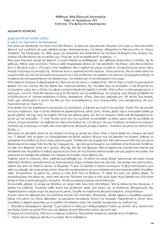 128
Μάθημα: Νέα Ελληνική Λογοτεχνία
Τάξη: Α' Ημερήσιου ΓΕΛ
Ενότητα: «Τα φύλα στη Λογοτεχνία»
ΑΔΙΔΑΚΤΟ ΚΕΙΜΕΝΟ
ΔΙΔΩ ΣΩΤΗΡΙΟΥ (1909-2004)
Η μάνα του αγωνιστή (απόσπασμα)
Ένα μήνα τον βασάνιζαν τον Ζήση στην οδό Μέρλιν. Η μάνα του τριγυρνούσε ολομερίς εκεί γύρω μ’ ένα τενεκεδάκι
φαγητό, μια κουβέρτα και μιαν αλλαξιά ρούχα. «Απαγορεύεται», της λέγαν, «Φερμπότεν»! Μα κείνη δεν το ’παιρνε
απόφαση. Και ξαναγύριζε την άλλη μέρα, και σερνότανε στα σκαλοπάτια της Γκεστάπο βυθισμένη στις σκέψεις της:
«Κάπου εδώ θα πάτησε και το παιδάκι μου. Πίσω απ’ αυτά τα παράθυρα θ’ ανασαίνει...».
Μια μέρα δέχτηκαν ρούχα και φαγητό. Η κυρία Χαρίκλεια αναθάρρεψε: Δεν χάθηκαν ακόμα όλες οι ελπίδες, όχι δε
χάθηκαν. Ήθελε τόσο να ελπίζει! Πίστευε κάθε πληροφορία, φτάνει να ’ταν αισιόδοξη. Της λέγαν : «Δεν θα εκτελεστεί
αυτή η φουρνιά, γιατί.». «Τα γιατί» ήταν παράλογα. Μα η καρδιά τής μάνας τα μάζευε, τα ταχτοποιούσε και κει πάνω
στήριζετη δύναμητης αντοχήςτης. «Είναι και αυτήη υγρασίαεκείστα υπόγεια - έλεγεμέσατης. Θα του κάνει κακό στο
κομμένοπόδιτουκαι στα τρυπημέναπνευμόνια του». Και σκιαζόταν την υγρασία την ώρα που τα πυρωμένα σίδερα, τα
στεφάνια και τα συρματόσχοινα των βασανιστών, του σακάτευαν το κουτσουρεμένο του κορμί.
Ήταν τραγικό να ξέρεις τη βαριά μοίρα του Ζήση και να την ακούς ν’ αναρωτιέται: «Να το πήρε το παιδί το μαγειρεμένο
φαγάκι που του ’στειλα; Να του άρεσε που τηγάνισα πατάτες; Αχ ! Να φάει λίγο να στηλωθεί...» Και θυμόταν την
ευτυχισμένη μέρα, που ο Ζήσης της έφερε για πρώτη φορά στο τραπέζι τη Νιόβη. «Έλα να δεις τι νόστιμα μαγειρεύει η
μάνα μου, της είπε. Όταν θα παντρευτούμε δε θα πρέπει να της αναθέσουμε την κουζίνα, γιατί θα μας μεταβάλει σε
κοιλιόδουλους». Κ’ ύστερα σιγόκλαιγε κι έλεγε, σπαραχτικά. «Ζήση, Ζήση μου, παλικάρι μου ! Μ’ ακούς; Πως περνάς,
παιδί μου, κλειδωμένο σ’ αυτόν τον Άδη με τους κτηνανθρώπους, τους σταυρωτήδες, τους αντίχριστους; Θε μου!
Προστάτετεψέ το ! Σώσε το».
Ήταν φορές πουτην παράσερνεο εσωτερικόςτης μονόλογος, κι έφτανε ως τη μύτη του σκοπού. Γύριζε τότε και κοίταζε
τον ξένο στρατιώτη. Είχε κι αυτός ανθρώπινα χαρακτηριστικά, μάτια, μύτη, στόμα, χέρια. Είχε κι ένα ωραίο κεφάλι με
χρυσά μαλλιά. Θα είχε ίσως και καρδιά. Θα είχε και κάποια μάνα, που θα τον περίμενε κάπου και θα λαχταρούσε γι’
αυτόν μη της σκοτωθεί.. .Τι ήταν λοιπόν κείνο που τον εμπόδιζε να καταλάβει τις άλλες μάνες και τον μετέβαλε σε
κτήνος, έτοιμοναπατήσει την αρβύλα του πάνω στα στήθια της; « Ω, Θε μου! Θε μου! Λυπήσου τα παιδιά του κόσμου!
Λυπήσουκαι το δικόμου τοπαιδί, πουστην καρδιά του φύτρωσεμονάχα η αγάπη... Λυπήσου και μένα την ταπεινή σου
δούλη...»
Μια μέρα της φώναξαν μέσα και της δώσαν ένα δέμα με ρούχα του Ζήση. Ήταν η πρώτη φορά που έπαιρνε κάτι δικό
του. Τ’ άρπαξε από τα χέρια του δεσμοφύλακα και βγήκε τρεχάτη. Νόμισε πως της χάρισαν τον ουρανό. Έσφιγγε το
μπογαλάκιστοστήθοςτης λεςκι ήταν νιόγεννομωρό. Τα δάχτυλα της τα χάιδευαν. Κάτι από κείνον! Κάτι που έντυσε το
βασανισμένοτουκορμί!Κάτιπου θα ’χε τοάρωμα του... Δεν άντεχενα περιμένει ως να φτάσει στην Κοκκινιά. Σκέφτηκε
να πάει στο Βασιλικό Κήπο να τ’ ανοίξει. Μα, όχι, δεν θα ’ταν φρόνιμο. Μάτια αόρατα και ύπουλα ήταν παντού και
κατασκόπευαν. ΘυμήθηκετιςπαλιέςορμήνειεςτουΖήση. Αν της έστελνεκανένα κρυφό μήνυμα, χωμένο στο γιακά, στα
μανικέτια; Αν έγραφε κάτι σοβαρό, που έπρεπε να το τρέξει στους φίλους του;
Τράβηξε κατά τη Σόλωνος, όπου καθόταν μια ξαδέρφη της. Τα πόδια της κάναν φτερά. Χρόνια είχε να νιώσει τέτοια
σβελτάδα. Ανέβηκε τα σκαλοπάτια της πολυκατοικίας, δίχως να λαχανιάσει και σαν είδε, πως λείπαν όλοι από το σπίτι,
κάθισε έξω από την πόρτα κι άνοιξε το δεματάκι. Το χέρι της άρπαξε το πρώτο πουκάμισο. Το φως ήταν λιγοστό, μα η
αφή την τρόμαξε. Δεν ήταν ρούχο εκείνο. Ήταν κάτικοκαλιασμένο, σανατοπέρασαν σεκοκκινόμαυρηκόλλα. Σηκώθηκε
ορθή. Ανοιγόκλεινε τα μάτια της, μήπως κι ήταν δικό τους το φταίξιμο. Το ’φερε στη μύτη της πολλές φορές. Το
αναποδογύρισε στα χέρια της, τρελή από αγωνία. Πλησίασε στο φως κι είδε αίμα. Αίμα! Αίμα! Άρπαξε και το δεύτερο
ρούχο κι ήταν κι αυτό ματωμένο, σκισμένο. Πέταξε μια κραυγή τρόμου και λιποθύμησε.
Σα συνήλθε μάζεψε τα ρούχα και βάλθηκε να τρέχει πάλι πίσω στην οδό Μέρλιν. Μα τα πόδια της δεν πήγαιναν. Η
ανάσα της κοβόταν. Στεκόταν κάθε λεπτό και ρουφούσε αέρα, μην πνιγεί απ’ τη δύσπνοια. Μουρμούριζε σαν
παραλοϊσμένη κι έριχνε γύρω της αγριεμένες ματιές. Ένιωθε την καρδιά της φουρτουνιασμένη, ετοιμοπόλεμη.
Χύμηξε πάνω στο φρουρό που την εμπόδισε να μπει στη Γκεστάπο. Μούγκριζε, έβγαζε αφρούς κι άναρθρες κραυγές.
Έφερε στα μάτια του ξένου φαντάρου τα ματωμένα πουκάμισα. Κείνος την έσπρωξε. Παραπάτησε κι έπεσε κάτω.
Σηκώθηκε κι άρχισε να χτυπάει με τις γροθιές τον απαίσιο τοίχο, που έκρυβε τα μαρτύρια του παιδιού της.
- Φονιάδες! Καταραμένοι! φώναζε. Τι μου κάνετε το παιδί μου! Ανθρωποφάγοι! Πιάστε με, λοιπόν. Δε μ’ ακούτε που
σας βρίζω; Χώστε με μέσα! Ρίξτε μου μια σφαίρα, σκυλιά! Ματώστε εμένα, όχι αυτό, όχι!
Ο κόσμος κοντοστεκόταν. Μάντευε κι έσφιγγε τα δόντια. Μια κοπέλα περαστική, φώναζε στους διαβάτες:
- Πρέπει να την πάρουμε από δω τη γυναίκα· θα τη συλλάβουν.
 