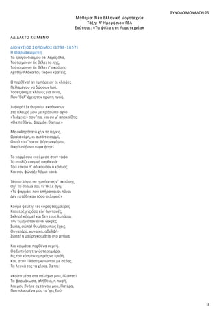 12
ΣΥΝΟΛΟΜΟΝΑΔΩΝ:25
Μάθημα: Νέα Ελληνική Λογοτεχνία
Τάξη: Α' Ημερήσιου ΓΕΛ
Ενότητα: «Τα φύλα στη Λογοτεχνία»
ΑΔΙΔΑΚΤΟ ΚΕΙΜΕΝΟ
ΔΙΟΝΥΣΙΟΣ ΣΟΛΩΜΟΣ (1798-1857)
Η Φαρμακωμένη
Τα τραγούδια μου τα ’λεγες όλα,
Τούτο μόνον δε θέλει το πης,
Τούτο μόνον δε θέλει τ’ ακούσης·
Αχ! την πλάκα του τάφου κρατείς.
Ω παρθένα! αν ημπόρειαν οι κλάψες
Πεθαμένου να δώσουν ζωή,
Τόσες έκαμα κλάψες για σένα,
Που ’θελ’ έχεις την πρώτη πνοή.
Συφορά! Σε θυμούμ’ εκαθόσουν
Στο πλευρό μου με πρόσωπο αχνό·
«Τι έχεις;» σου ’πα, και συ μ’ αποκρίθης:
«Θα πεθάνω, φαρμάκι θα πιω.»
Με σκληρότατο χέρι το πήρες,
Ωραία κόρη, κι αυτό το κορμί,
Οπού του ’πρεπε φόρεμα γάμου,
Πικρό σάβανο τώρα φορεί.
Το κορμί σου εκεί μέσα στον τάφο
Το στολίζει σεμνή παρθενιά·
Του κακού σ’ αδικούσεν ο κόσμος
Και σου φώναξε λόγια κακά.
Τέτοια λόγια αν ημπόρειες ν’ ακούσης,
Οχ1
το στόμα σου τι ’θελε βγη;
«Το φαρμάκι που επήρα και οι πόνοι
Δεν εστάθηκαν τόσο σκληροί.»
Κόσμε ψεύτη! τες κόρες τες μαύρες
Κατατρέχεις όσο είν’ ζωντανές,
Σκληρέ κόσμε! και δεν τους λυπάσαι
Την τιμήν όταν είναι νεκρές.
Σώπα, σώπα! θυμήσου πως έχεις
Θυγατέρα, γυναίκα, αδελφή·
Σώπα! η μαύρη κοιμάται στο μνήμα,
Και κοιμάται παρθένα σεμνή.
Θα ξυπνήση την ύστερη μέρα,
Εις τον κόσμον ομπρός να κριθή,
Και, στον Πλάστη κινώντας με σέβας
Τα λευκά της τα χέρια, θα πη:
«Κοίτα μέσα στα σπλάχνα μου, Πλάστη!
Τα φαρμάκωσα, αλήθεια, η πικρή,
Και μου βγήκε οχ το νου μου, Πατέρα,
Που πλασμένα μου τα ’χες Εσύ·
 