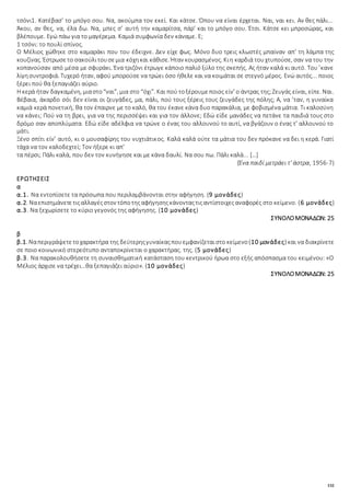 132
τσόνι1. Κατέβασ’ το μπόγο σου. Να, ακούμπα τον εκεί. Και κάτσε. Όπου να είναι έρχεται. Ναι, ναι κει. Αν θες πάλι...
Άκου, αν θες, να, έλα δω. Να, μπες σ’ αυτή την καμαρίτσα, πάρ’ και το μπόγο σου. Έτσι. Κάτσε κει μπροσώρας, και
βλέπουμε. Εγώ πάω για το μαγέρεμα. Καμιά συμφωνία δεν κάναμε. Ε;
1 τσόνι: το πουλί σπίνος.
Ο Μέλιος χώθηκε στο καμαράκι που του έδειχνε. Δεν είχε φως. Μόνο δυο τρεις κλωστές μπαίναν απ’ τη λάμπα της
κουζίνας. Έστρωσετο σακούλιτουσεμια κόχηκαι κάθισε. Ήταν κουρασμένος. Κιη καρδιά τουχτυπούσε, σαν να του την
κοπανούσαν από μέσα με σφυράκι. Ένα τριζόνι έτρωγε κάποιο παλιό ξύλο της σκεπής. Ας ήταν καλά κι αυτό. Του ’κανε
λίγησυντροφιά. Τυχερό ήταν, αφού μπορούσε να τρώει όσο ήθελε και να κοιμάται σε στεγνό μέρος. Ενώ αυτός... ποιος
ξέρει πού θα ξεπαγιάζει αύριο.
Η κερά ήταν δαγκαμένη, μιαστο“ναι”, μια στο “όχι”. Και πού τοξέρουμεποιος είν’ ο άντρας της;Ζευγάς είναι, είπε. Ναι.
Βέβαια, άκαρδο σόι δεν είναι οι ζευγάδες, μα, πάλι, πού τους ξέρεις τους ζευγάδες της πόλης; Α, να ’ταν, η γυναίκα
καμιά κερά πονετική, θα τον έπαιρνε με το καλό, θα του έκανε κάνα δυο παρακάλια, με φοβισμένα μάτια. Τι καλοσύνη
να κάνει; Πού να τη βρει, για να της περισσέψει και για τον άλλονε; Εδώ είδε μανάδες να πετάνε τα παιδιά τους στο
δρόμο σαν αποπλύματα. Εδώ είδε αδέλφια να τρώνε ο ένας του αλλουνού το αυτί, να βγάζουν ο ένας τ’ αλλουνού το
μάτι.
Ξένο σπίτι είν’ αυτό, κι ο μουσαφίρης του νυχτιάτικος. Καλά καλά ούτε τα μάτια του δεν πρόκανε να δει η κερά. Γιατί
τάχα να τον καλοδεχτεί; Τον ήξερε κι απ’
τα πέρσι; Πάλι καλά, που δεν τον κυνήγησε και με κάνα δαυλί. Να σου πω. Πάλι καλά... […]
(Ένα παιδί μετράει τ’ άστρα, 1956-7)
ΕΡΩΤΗΣΕΙΣ
α
α.1. Να εντοπίσετε τα πρόσωπα που περιλαμβάνονται στην αφήγηση. (9 μονάδες)
α.2. Ναεπισημάνετετιςαλλαγέςστον τόποτηςαφήγησηςκάνονταςτιςαντίστοιχεςαναφορές στο κείμενο. (6 μονάδες)
α.3. Να ξεχωρίσετε το κύριο γεγονός της αφήγησης. (10 μονάδες)
ΣΥΝΟΛΟΜΟΝΑΔΩΝ: 25
β
β.1. Ναπεριγράψετετοχαρακτήρα της δεύτερηςγυναίκαςπουεμφανίζεταιστο κείμενο(10 μονάδες) και να διακρίνετε
σε ποιο κοινωνικό στερεότυπο ανταποκρίνεται ο χαρακτήρας. της. (5 μονάδες)
β.3. Να παρακολουθήσετε τη συναισθηματική κατάσταση του κεντρικού ήρωα στο εξής απόσπασμα του κειμένου: «Ο
Μέλιος άρχισε να τρέχει…θα ξεπαγιάζει αύριο». (10 μονάδες)
ΣΥΝΟΛΟΜΟΝΑΔΩΝ: 25
 
