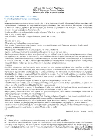 133
Μάθημα: Νέα Ελληνική Λογοτεχνία
Τάξη: Α΄ Ημερήσιου Γενικού Λυκείου
Ενότητα: «Τα φύλα στη Λογοτεχνία»
ΜΕΝΕΛΑΟΣ ΛΟΥΝΤΕΜΗΣ (1912-1977)
Ένα παιδί μετράει τ’ άστρα (απόσπασμα)
[…]
Άδικα περίμεναν στου μπάρμπα-Ανέστη το σπίτι όλη τη μέρα να γυρίσει το παιδί. Η Θεια-Αρετή τάιζε τη φωτιά και κάθε
λίγοέβγαινεαπ' τοπαράθυρο. «Τι να γίνηκεαυτότοβλοημένο;»έλεγεκάθε τόσο. Στο τέλος σαν εσήμανε μεσημέρι και
το παιδί δεν εφάνηκε, έβαλε το φαΐ στο καμαράκι, το σκέπασε με μια πετσέτα και περίμενε. Σε λίγο σκοτείνιασε,
ανάψανε στα μαγαζιά τα φώτα. Τίποτα το παιδί.
Η πρώτη κουβέντα του μπάρμπα-Ανέστη, μόλις γύρισε απ’ όξω, ήταν για το Μέλιο.
-Πώς τα πήγε το παιδί, Αρετή;
-Πώς να τα πάει... απάντησε κείνη μουδιασμένη, μην πα’ και το είδα;
-Τι;
-Άφαντο, απ’ το πρωί.
-Μη χειρότερα! Και δεν έβγαινες να ρωτήσεις;
-Πού να πάω; Ένα παιδί που περνούσε μου είπε ότι το σκολειό ήταν κλειστό. Έλεγα πως απ’ ώρα σ’ ώρα θα φανεί.
Ο Ανέστης στάθηκε συλλογισμένος.
-Μην τύχει και το παραπόνεσες, ρε γριά; Σε ξέρω... τα κάνεις κάτι τέτοια.
-Χριστός και Παναγιά! Γιατί να το κακοκαρδίσω; Έφυγε σαν το πουλί. Και τώρα πάει...
Ο μπάρμπα-Ανέστης έμπασε τ’ άλογα μέσα. Βουτηγμένος στη συλλογή ήταν. Άκεφα άκεφα τα πάχνισε και τους πέρασε
στοκεφάλι την ταή1. Ούτενα τα ξυστρίσειούτενατα παινέψει. Πού άλλες βραδιές! Έπαιζε μαζί τους σαν να ήταν μωρά.
Τώρα έβγαλεβαρετάτα ποδοπάνιατουκι ανέβηκε, φυσώντας, στοσπίτι. Άναβεκαι ξανάναβε τσιγάρα, κι όλο κουνούσε
το κεφάλικι έκανε«τσ... τσ... τσ...». Κρύοτουφαινόταν τοσπίτικιείπε στην Αρετή ν’ ανάψει φωτιά. Ούτε και τη ρώτησε,
όπως κάθε βράδυ, «τι θα φάμε απόψε»; Ήταν σαν να σηκώθηκε από χίλια τραπέζια.
1 ταΐστρα
Θυμήθηκε πως κάποτε, που ήταν μικρός, μπήκε μια μέρα στο σπίτι τους ένα πουλάκι και πήγε και κάθισε στο ράφι του
τζακιού. Ήταν και τότεο ίδιοςκαιρός, έτσι, πάνω σταδροσίσματα. Στεκόταν το πουλί στο ραφάκι του και τους κοιτούσε.
Πήγαινε φιρί φιρί να πιάσει μαζί τους φιλίες. Το μεσημέρι κατέβηκε στο πάτωμα και τσιμπούσε τα ψίχουλα. Ημέρεψε.
Ως το βράδυ είχε πιάσει γνωριμία με όλους. Μα πιο πολύ το πόνεσε ο Ανέστης. Έπαιζε μαζί του, του ’κανε παιχνίδια, κι
ως το βράδυ ήταν αχώριστοι. Μα, σαν ξύπνησε το πρωί κι έτρεξε στο ράφι του, να του δώσει ζάχαρη και να του πει
«καλημέρα», το πουλάκι είχε φύγει.
Είχε δει έξω τη μέρα ηλιόλουστη και πέταξε να τη χαρεί. Κι ούτε ξαναφάνηκε πια στο σπίτι.
Τι απελπισία ένιωσετοπαιδί... Δυο ολόκληρεςμέρεςούτεμιλούσε, ούτεγελούσε. Δέθηκε η γλώσσα του, κι η όρεξη του
έκλεισε ολότελα. Μια ολόκληρη βδομάδα ήταν έτσι φαρμακωμένος.
Να... μια τέτοια λύπη είχε κι απόψε. Το ίδιο ράγισμα ένιωθε στην καρδιά. Και θυμήθηκε, ύστερα από τόσα χρόνια, το
πουλάκι... Έτσι κι αυτό είχε μπει στο σπίτι, κοιμήθηκε μια βραδιά και το πρωί πέταξε.
Η Αρετή πάσκιζε νατον καλοπιάσει. Του’λεγεότιδεν ήταν και σίγουροπως έφυγε. Μπορεί και να ξέχασε το σπίτι και να
ψάχνει μες στη νύχτα να το βρει, και να μην το βρίσκει
-Πού θα κουρνιάσει, Αρετή; έλεγε κάθε τόσο. Πού θα γείρει το άμοιρο; Θαρρείς κι είναι πολλοί οι Ανέστηδες, να το
περιμαζώξουνε; Θα ξεπαγιάσει σε κάνα κατώφλι, και το πρωί θα το βρούνε ξυλιασμένο.
-Μπορείνα τρύπωσεσε κάνααχούρι, να ζούφωσεμες στ’ άχερα. Καιτο πρωί ναπάρει τοδρόμο και να’ρτει, πούξέρεις..
-Όσα και να μου πεις, δε με παρηγοράς. Ήτανε φιλότιμο παιδί και θα ντράπηκε να μας βαρύνει, έτσι θα θάρρεψε.
Μένανεκιοι δυοτους κοντάστηφωτιά και κουβέντιαζαν ωςτα μεσάνυχτα. Όλογύρωαπ’ το ίδιοζήτημα. Κάνανε για μια
στιγμή να ξεσκαλώσουνε, να το ρίξουνε αλλού. Μα ξανά πάλι το παιδί.
[…]
(Ένα παιδί μετράει τ’ άστρα, 1956-7)
ΕΡΩΤΗΣΕΙΣ
α
α.1. Να εντοπίσετε τα πρόσωπα που περιλαμβάνονται στην αφήγηση. (10 μονάδες)
α.2. Στο κείμενο χρησιμοποιείται η τεχνική του εγκιβωτισμού (μια δεύτερη ιστορία αναπτύσσεται και ολοκληρώνεται
μέσα στην κύρια αφήγηση). Να αποδείξετε την ύπαρξη της τεχνικής αυτής παραπέμποντας στο αντίστοιχο χωρίο του
κειμένου. (10 μονάδες)Ποιαείναι κατάτη γνώμησας η σχέση της εγκιβωτισμένης με την κύρια αφήγηση; (5 μονάδες)
ΣΥΝΟΛΟΜΟΝΑΔΩΝ: 25
 