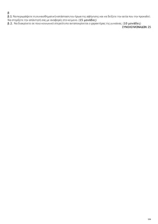 134
β
β.1. Ναπεριγράψετετησυναισθηματικήκατάστασητουήρωα της αφήγησης και να δείξετε την αιτία που την προκαλεί.
Να στηρίξετε την απάντησή σας με αναφορές στο κείμενο. (15 μονάδες)
β.2. Να διακρίνετε σε ποιο κοινωνικό στερεότυπο ανταποκρίνεται ο χαρακτήρας της γυναίκας. (10 μονάδες)
ΣΥΝΟΛΟΜΟΝΑΔΩΝ: 25
 