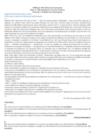 135
Μάθημα: Νέα Ελληνική Λογοτεχνία
Τάξη: Α΄ τάξη Ημερήσιου Γενικού Λυκείου
Ενότητα: «Τα φύλα στη λογοτεχνία»
ΔΗΜΗΤΡΗΣ ΧΑΤΖΗΣ (1913-1981)
Η θειά μας η Αγγελική (Διήγημα-απόσπασμα)
[…]
Ερχόταν πολύ ταχτικά στο δικό μας το σπίτι — τρεις και τέσσερις φορές τη βδομάδα —ήταν σα να ζούσε μαζί μας. Ο
ερχομός της ωστόσο ήτανε πάντα ένα μικρό πανηγύρι στο σπίτι μας. Ρωτούσε πρώτα για όλους, μπερδεύοντας
αγιάτρευτα κάθε φορά τα ονόματα μας. Εμείς γελούσαμε, γελούσε τότε κ’ η μάνα μας λίγο. Τέλειωνε γρήγορα, ορθή
ακόμα, με τις λιγοστέςυποθέσειςπουμπορούσεναβρίσκονταισε μια φαμίλια τόσο φτωχή σαν τη δική μας. Ανασήκωνε
ύστερα το σωρό από τα ρούχα που φόραγε πάνω της κι από κάποια μυστηριώδικη τζέπη, κρυμμένη μέσα σ’ αυτόν τον
λαβύρινθο, έβγαζε κάτι πού μας είχε φυλάξει, δυό-τρεις καραμέλες, ένα γλειφαντζούρι του δρόμου, λίγα σύκα που της
είχαν περισσέψει στο σπίτι και τα κράτησε να τα φέρει.
Αφού τέλειωνε μ’ αυτή την απαραίτητη διαδικασία, ένα είδος πρωτόκολλο της επίσκεψης στο σπίτι μας με τα τόσα
ορφανά, τότες έβαζε η μάνα μας το μπρίκι για τον καφέ στο μαγκάλι και καθότανε και κείνη δίπλα της. Τότες ήτανε και
για μας ο πειρασμός ο μεγάλος να τα ιδούμε τα τρία βρακιά της. Αυτή μας έδιωχνε δίχως θυμό, όπως διώχνουν οι
χασάπηδες τις μύγες με το φτερό, χωρίς να σταματήσει την κουβέντα της. Ήτανε μέσα σ’ αυτή την κουβέντα τα νέα της
μέρας — επίκαιρα, εξακριβωμένα — ανεξάντλητα. Τα νέα του μαχαλά της, μερικά γενικότερα νέα της πόλης, η
κατάστασητων εμπόρων της άγορας — είναιφυσικόπως τα ’ξερεόλακαταλεπτώς. Τ’ αράδιαζε ωστόσοεκεί πέρα, χωρίς
τη μοχτηρία των αλλουνών, την κρυμμένη ζήλια, τις υποκρισίες και τις ηθικολογίες τους. Τα πράματα μονάχα που
γίνονται. Χωρίςσχόλια. Τόσοφυσικάσαν όλα, κ’ η κακίαακόμα κ’ η αδικία, να’ταν όλα, αιώνια δοσμέναγια την αρμονία
κι αυτά της τελειωμένης στον αιώνα των αιώνων ζωής μας σ’ αυτή την πόλη.
Αργά, πολύ αργά, νύχτα πια σηκωνότανε να φύγει. Ξανακοίταζε μια φορά γύρω της. Τα πιο μικρά από μας είχαν
αποκοιμηθεί, άλλοσταγόνατατης μάνας, άλλο στα δικά της τα χέρια, άλλο πάνω στους χαμηλούς σοφάδες που ζώνανε
το δωμάτιο. Η μάνα μας με τη μασιά σκέπαζε τα τελευταία καρβουνάκια να βαστάξουν ως το πρωί.
Είπαμε πολλά και σώνει,
ας λαλήσει κι άλλο αηδόνι,
έλεγε τότες η θειά μας η Αγγελική και σηκωνόταν.
Ήταν η κατακλείδα της καλής αυτής μέρας που ο μεγάλος της ίσκιος γιόμιζε το σπίτι μας.
Η μάνα μας την ξεπροβόδιζε ως την εξώπορτα κι εκεί φιλιούνταν. Εκεί την ορμήνευε πάλι για όλα όσα είχε να κάνει.
Καμιά φορά ξαναγυρνούσε σε λίγο και χτυπούσε πάλι την πόρτα για να της πει κατιτίς που το ’χε στο νου της και της
ξέφυγε την τελευταία στιγμή.
Και καμιά φορά το θυμόταν ακόμα παρακάτω και βαριόταν τότε να ξαναγυρίσει — στεκόταν εκεί στη μέση του δρόμου
και ξεφώνιζε δυνατά:
- Ανθή, ε, Ανθή…
- Όρσε — έτρεχε στο παράθυρο η μάνα μας για να σταματήσουν οι φωνές μέσα στη νύχτα.
- Να του βάλεις του παιδιού τη χοντρή τη φανέλα, την πλεχτή.
Ο σκοτεινός, έρημος πια δρόμος, γιόμιζε απ’ το ξεχείλισμα της στοργής της.
- Καλά-καλά, την ησύχαζε η μάνα μας απ’ το παράθυρο όσο μπορούσε σιγότερα.
Τότε έπαιρνε πια το δρόμο για το σπίτι της στον παλιό μαχαλά με την εκκλησιά τ’ Αρχιμαντριού και το δικό μας το σπίτι
βυθιζότανε στον ήμερο ύπνο των ταπεινών.
[…]
(Το τέλοςτης μικρήςμας πόλης, 1963)
ΕΡΩΤΗΣΕΙΣ
α
α.1. Ποιο είναι το κεντρικό πρόσωπο της ιστορίας και ποια άλλα αναφέρονται; (5 μονάδες)
α.2. Σεποιοχώροαναφέρεται τοσυγκεκριμένοαπόσπασμα;Πώςσυμπεριφέρεταιη ηρωίδα στον συγκεκριμένοχώρο; (5
μονάδες)
α.3. Σε ποιο πρόσωπο γίνεται η αφήγηση και τι πετυχαίνει μ’αυτό ο συγγραφέας; (5 μονάδες)
α.4. Τι εξυπηρετεί η αλλαγή του χώρου στο τέλος του αποσπάσματος; (10 μονάδες)
ΣΥΝΟΛΟΜΟΝΑΔΩΝ:25
β
β.1. Να συγκεντρώσετε λέξεις και φράσεις του κειμένου που χαρακτηρίζουν την «θειά Αγγελική». (10 μονάδες)
β.2. Ποιο γυναικείο πρότυπο ενσαρκώνει η μορφή της «θειας Αγγελικής»;Να δικαιολογήσετε την απάντησή σας. (15
μονάδες)
 