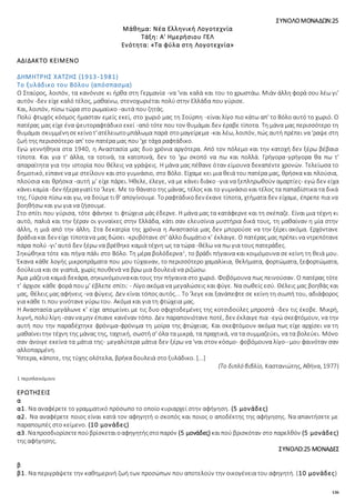 136
ΣΥΝΟΛΟΜΟΝΑΔΩΝ:25
Μάθημα: Νέα Ελληνική Λογοτεχνία
Τάξη: Α' Ημερήσιου ΓΕΛ
Ενότητα: «Τα φύλα στη Λογοτεχνία»
ΑΔΙΔΑΚΤΟ ΚΕΙΜΕΝΟ
ΔΗΜΗΤΡΗΣ ΧΑΤΖΗΣ (1913-1981)
Το ξυλάδικο του Βόλου (απόσπασμα)
Ο Σταύρος, λοιπόν, τα κανόνισε κι ήρθα στη Γερμανία -να 'ναι καλά και του το χρωστάω. Μιάν άλλη φορά σου λέω γι'
αυτόν -δεν είχε καλό τέλος, μαθαίνω, στενοχωριέται πολύ στην Ελλάδα που γύρισε.
Και, λοιπόν, πίσω τώρα στο ρωμαίικο -αυτά που ζητάς.
Πολύ φτωχός κόσμος ήμασταν εμείς εκεί, στο χωριό μας τη Σούρπη -είναι λίγο πιο κάτω απ' το Βόλο αυτό το χωριό. Ο
πατέρας μας είχε ένα ψευτοραφτάδικο εκεί -από τότε που τον θυμάμαι δεν έραβε τίποτα. Τη μάνα μας περισσότερο τη
θυμάμαι σκυμμένησεκείνοτ'ατέλειωτομπάλωμα παρά στομαγείρεμα -και λέω, λοιπόν, πώς αυτή πρέπει να 'ραψε στη
ζωή της περισσότερο απ' τον πατέρα μας που 'χε τάχα ραφτάδικο.
Εγώ γεννήθηκα στα 1940, η Αναστασία μας δυο χρόνια αργότερα. Από τον πόλεμο και την κατοχή δεν ξέρω βέβαια
τίποτα. Και για τ' άλλα, τα τοτινά, τα κατοπινά, δεν το 'χω σκοπό να πω και πολλά. Γρήγορα-γρήγορα θα πω τ'
απαραίτητα για την ιστορία που θέλεις να γράψεις. Η μάνα μας πέθανε όταν είμουνα δεκαπέντε χρονών. Τελείωσα το
δημοτικό, είπανεναμε στείλουν και στο γυμνάσιο, στο Βόλο. Είχαμε κει μια θειά του πατέρα μας, θρήσκα και πλούσια,
πλούσια και θρήσκα -αυτή μ' είχε πάρει. Ήθελε, έλεγε, να με κάνει διάκο -για να ξεπληρωθούν αμαρτίες- εγώ δεν είχα
κάνεικαμία -δεν ήξεραγιατίτο 'λεγε. Με το θάνατο της μάνας, τέλος και το γυμνάσιο και τέλος τα παπαδίστικα τα δικά
της. Γύρισα πίσω και γω, να δούμετι θ' απογίνουμε. Τοραφτάδικοδεν έκανε τίποτα, χτήματα δεν είχαμε, έπρεπε πια να
βοηθήσω και γω για να ζήσουμε.
Στο σπίτι που γύρισα, τότε φάνηκε τι φτώχεια μάς έδερνε. Η μάνα μας τα κατάφερνε και τη σκέπαζε. Είναι μια τέχνη κι
αυτό, παλιά και την ξέραν οι γυναίκες στην Ελλάδα, κάτι σαν ελευσίνια μυστήρια δικά τους, τη μαθαίναν η μία στην
άλλη, η μιά από την άλλη. Στα δεκατρία της χρόνια η Αναστασία μας δεν μπορούσε να την ξέρει ακόμα. Ερχόντανε
βράδια και δεν είχε τίποτανα μας δώσει -κρυβότανε στ' άλλο δωμάτιο κ’ έκλαιγε. Ο πατέρας μας πρέπει να ντρεπότανε
πάρα πολύ -γι' αυτό δεν ξέρω να βρέθηκε καμιά τέχνη ως τα τώρα -θέλω να πω για τους πατεράδες.
Σηκώθηκα τότε και πήγα πάλι στο Βόλο. Τη μέρα βολόδερνα1
, το βράδι πήγαινα και κοιμόμουνα σε κείνη τη θειά μου.
Έκανα κάθε λογής μικροπράματα που μου τύχαιναν, το περισσότερο χαμαλίκια, θελήματα, φορτώματα, ξεφορτώματα,
δούλευα και σε γιαπιά, χωρίς πουθενά να βρω μια δουλειά να ριζώσω.
Άμα μάζευα καμιά δεκάρα, σηκωνόμουνακαιτους την πήγαινα στο χωριό. Φοβόμουνα πως πεινούσαν. Ο πατέρας τότε
τ' άρχισε κάθε φορά που μ' έβλεπε σπίτι: - Λίγο ακόμα να μεγαλώσεις και φύγε. Να σωθείς εσύ. Θέλεις μας βοηθάς και
μας, θέλεις μας αφήνεις -να φύγεις. Δεν είναι τόπος αυτός... Το 'λεγε και ξανάπεφτε σε κείνη τη σιωπή του, αδιάφορος
για κάθε τι που γινότανε γύρω του. Ακόμα και για τη φτώχεια μας.
Η Αναστασία μεγάλωνε κ’ είχε απομείνει με τις δυο σφιχτοδεμένες της κοτσιδούλες μπροστά -δεν τις έκοβε. Μικρή,
λιγνή, πολύλίγη -σαν ναμην έπιανε κανέναν τόπο. Δεν παραπονιότανε ποτέ, δεν έκλαιγε πια -εγώ σκεφτόμουν, να την
αυτή που την παραδέχτηκε φρόνιμα-φρόνιμα τη μοίρα της φτώχειας. Και σκεφτόμουν ακόμα πως είχε αρχίσει να τη
μαθαίνειτην τέχνη της μάνας της, ταχτική, σωστή σ' όλα τα μικρά, τα πραχτικά, να τα συμμαζεύει, να τα βολεύει. Μόνο
σαν άνοιγε εκείνα τα μάτια της- μεγαλύτερα μάτια δεν ξέρω να 'ναι στον κόσμο- φοβόμουνα λίγο--μου φαινόταν σαν
αλλοπαρμένη.
Ύστερα, κάποτε, της τύχης ολότελα, βρήκα δουλειά στο ξυλάδικο. [...]
(Το διπλό βιβλίο, Καστανιώτης, Αθήνα, 1977)
1 περιπλανιόμουν
ΕΡΩΤΗΣΕΙΣ
α
α1. Να αναφέρετε το γραμματικό πρόσωπο το οποίο κυριαρχεί στην αφήγηση. (5 μονάδες)
α2. Να αναφέρετε ποιος είναι κατά τον αφηγητή ο σκοπός και ποιος ο αποδέκτης της αφήγησης. Να απαντήσετε με
παραπομπές στο κείμενο. (10 μονάδες)
α3. Ναπροσδιορίσετεπούβρίσκεταιοαφηγητήςστοπαρόν (5 μονάδες) καιπού βρισκόταν στο παρελθόν (5 μονάδες)
της αφήγησης.
ΣΥΝΟΛΟ:25 ΜΟΝΑΔΕΣ
β
β1. Να περιγράψετε την καθημερινή ζωή των προσώπων που αποτελούν την οικογένεια του αφηγητή. (10 μονάδες)
 