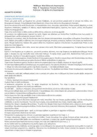 138
Μάθημα: Νέα Ελληνική Λογοτεχνία
Τάξη: Α΄ Ημερήσιου Γενικού Λυκείου
Ενότητα: «Τα φύλα στη λογοτεχνία»
ΑΔΙΔΑΚΤΟ ΚΕΙΜΕΝΟ
ΣΑΜΑΡΑΚΗΣ ΑΝΤΩΝΗΣ (1919-2003)
Ο τοίχος (απόσπασμα)
Ήτανε μια μικρή αυλή, με δωμάτια που μένανε διάφοροι, σε μια γειτονιά μακριά από το κέντρο της πόλης, στη
βιομηχανική περιοχή. Η ατμόσφαιρα ήτανε βαριά εκεί, όπως είναι πάντα στις βιομηχανικές περιοχές.
Αυτοί πουμένανεστην αυλή δουλεύανε, οι περισσότεροι τους, στα γύρω, εργοστάσια. Ήτανε μερικές φαμίλιες, κι ένας
δημόσιος υπάλληλος, γραφεύς Α' τάξεως, καμιά σαρανταπενταριά χρονώ, εργένης, που έμενε, μόνος, στο δωμάτιο
δίπλα στο αποχωρητήριο.
Γύρω στην αυλή ήτανε κι άλλες αυλές κι άλλα σπίτια, ισόγεια κι αυτά και χαμηλά.
Οι γυναίκες την ασβεστώνανε ταχτικά την αυλή. Είχανε και γλάστρες με λουλούδια. Η αλήθεια είναι πως μύριζε το
αποχωρητήριο, μα δεν μπορούσε να γίνει τίποτα. [...]
Τα πρωινά, οι γυναίκες, όσες δε δουλεύανε σαν τους άντρες στα εργοστάσια, συγυρίζανε τα δωμάτια. Σκουπίζανε την
αυλή. Βάζανε μπουγάδα, κι έβλεπες τότε ένα σωρό εσώρουχα, αντρικά, γυναικεία, παιδικά. Γιατί ήτανε και παιδιά στην
αυλή. Μικρά παιδιά που παίζανε όλη μέρα ή άλλα που πηγαίνανε σχολείο ή δουλεύανε τα μεγαλύτερα. Ήτανε κι ένα
αγόρι που ήταν άρρωστο.
Αρρωσταίνανε βέβαια, πότε πότε, αυτοί που μένανε στην αυλή. Μα ήτανε μικροαρρώστιες. Το αγόρι όμως την είχε
άσχημα.
Έμενε σ’ ένα δωμάτιο με τη μάνα του, μια κοντή γυναίκα, αδύνατη, που είχε διαρκώς ένα φοβισμένο βλέμμα. Ήτανε
χήρα, ο άντρας της είχε σκοτωθεί στον τελευταίο πόλεμο. Το αγόρι ήτανε μωρό τότε. Βασανίστηκε πολύ για να το
αναστήσει. Δούλευε σ' ένα υφαντουργείο. Ξενόπλενε κιόλας.
Το παιδί, από δώδεκα χρονώ, έπιασε δουλειά σ' ένα μηχανουργείο. Επειδή ο νόμος έλεγε από δεκατεσσάρω και πάνω,
κάνανε τ' αδύνατα δυνατά για να πιάσει δουλειά. Ήθελε να βοηθήσει τη μάνα του.
Τώρα ήτανε δεκαπέντε χρονώ, δούλευε πάντα στο μηχανουργείο και το βράδυ πήγαινε σε τεχνική σχολή.
Το κακόπρωτοφανερώθηκεένααπόγευμα, στομηχανουργείο, την ώρα πουδούλευε. Τόπιασεέναςβήχας πολύ δυνατός
— έβηχε τον τελευταίο καιρό, μα δεν είχε δώσει σημασία, — και ξαφνικά έβγαλε αίμα.
Το πήγανεστιςκοινωνικές ασφαλίσεις. Το είδανε στις ακτίνες. Του βγάλανε και πλάκα. Ήτανε πειραγμένος ο αριστερός
πνεύμονας.
— Ανάπαυση, καλό φαΐ, καθαρός αέρας! είπε ο γιατρός στη μάνα, που το βλέμμα της ήτανε γεμάτο φόβο, ακόμα πιο
βαθύ φόβο από άλλοτε.
Και πρόσθεσε:
— Επίσης, προσοχή στον ψυχικό παράγοντα!
Η μάνα πήρε το παιδί και φύγανε.
Η ανάπαυση μπορούσε να γίνει. Το αγόρι σταμάτησε να δουλεύει. Του πήρε η μάνα του μια σαίζ - λόνγκ,
μεταχειρισμένη. Έβγαινε στην αυλή και καθότανε.
Το καλό φαΐ . . . Δούλευε υπερωρίες, ξελιγωνότανε στη δουλειά, για να του καλυτερέψει το φαί.
Όσογια τον καθαρό αέρα, αυτό ήταν δύσκολο. H ατμόσφαιρα, εκεί, ήτανε βαριά. Δεν μπορούσε η μάνα να κάνει τίποτα
για να πάψουν τα εργοστάσια να βρωμίζουνε τον αέρα.
Εκείνο όμως που δεν είχε καταλάβει ήταν η τελευταία κουβέντα του γιατρού:
— Επίσης, προσοχή στον ψυχικό παράγοντα!
Συλλογίστηκε πως αυτό θα ήτανε σίγουρα κάτι πολύ σπουδαίο. Και την έπιασε μεγάλος φόβος. Το είπε στο δημόσιο
υπάλληλο, κι αυτός της εξήγησε. Της είπε πως το αγόρι, στην κατάσταση που ήτανε, έπρεπε νάχει γαλήνη.
Κανένας δεν ήξερε τι ακριβώς θα γινότανε. Το μόνο που ήξεραν ήτανε πως το διπλανό σπίτι, ισόγειο κι αυτό, χαμηλό,
πουλήθηκε. Καιμάλισταμοσχοπουλήθηκε. Ονέοςιδιοκτήτης, έναςπολύπλούσιος, θατογκρέμιζε. Τιθάφτιαχνε ύστερα;
Κανένας δεν ήξερε.
Οι διπλανοί μετακομίσανε άρον - άρον, κι ένα πρωί ήρθανε οι μαστόροι κι αρχίσανε το ξήλωμα.
Ο τοίχος υψωνότανε ολοένα και πιο πολύ.
Ύστερα από το γκρέμισμα του σπιτιού, οι μαστόροι αρχίσανε να χτίζουνε τον τοίχο. [...]
Ο τοίχος υψωνότανε, βαρύς, τους επίεζε στο στήθος. Γίνηκε ένα μέτρο, δυο μέτρα, δυόμισι μέτρα, τρία μέτρα... Και
υψωνότανε ακόμα! Κάθε βράδυ που σκολάγανε οι μαστόροι, ο τοίχος είχε υψωθεί ακόμα περισσότερο.
Ήτανε μια καινούρια παρουσία τούτος ο τοίχος, που είχε μπει ξαφνικά στη ζωή τους. [...]
Οι πιο πολλοί από τους ανθρώπους της αυλής είχανε γίνει αλλιώτικοι.
Όσογια το δημόσιουπάλληλο, αυτός είχε χάσει τη συνηθισμένη του ηρεμία και δεν μπορούσε να κοιμηθεί τη νύχτα. Ο
τοίχος στεκότανε μπροστά του, εφιάλτης. Μα κείνο που τον βασάνιζε πιο πολύ, ήτανε η σκέψη του αγοριού, που όσο
υψωνότανε ο τοίχος τόσο κι έπαιρνε το χειρότερο.
 