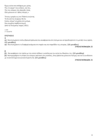 13
Όμως κοίτα στα σπλάχνα μου μέσα,
Που το κρίμα2
τους κλαίνε, και πες,
Πες του κόσμου που φώναξε τόσα,
Εδώ μέσα αν είν’ άλλες πληγές.»
Τέτοια, ομπρός εις τον Πλάστη κινώντας
Τα λευκά της τα χέρια, θα πη.
Σώπα, κόσμε! κοιμάται στο μνήμα,
Και κοιμάται παρθένα σεμνή.
(από τα Ποιήματα, Ίκαρος 1961)
1 από
2 η αμαρτία
ΕΡΩΤΗΣΕΙΣ
α.
α1. Ναεπισημάνετεταδυοβασικάπρόσωπα πουαναφέρονταιστο ποίημα και να προσδιορίσετε τη μεταξύ τους σχέση.
(15 μονάδες)
α2. Να επισημάνετε τη διαφορά ανάμεσα στο παρόν και στο παρελθόν της ιστορίας. (10 μονάδες)
ΣΥΝΟΛΟΜΟΝΑΔΩΝ: 25
β.
β1. Να αναφέρετε τον τρόπο με τον οποίο πέθανε η κοπέλα και την αιτία του θανάτου της. (10 μονάδερ)
β2. Ναπεριγράψετετηστάση τουκόσμουαπέναντιστις κοπέλες, όπως φαίνεται μέσα στο ποίημα, και να τη συνδέσετε
με τα αντίστοιχα κοινωνικά στερεότυπα. (15 μονάδες)
ΣΥΝΟΛΟΜΟΝΑΔΩΝ: 25
 