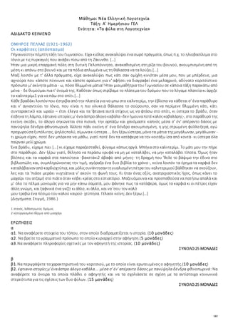 142
Μάθημα: Νέα Ελληνική Λογοτεχνία
Τάξη: Α΄ Ημερήσιου ΓΕΛ
Ενότητα: «Τα φύλα στη Λογοτεχνία»
ΑΔΙΔΑΚΤΟ ΚΕΙΜΕΝΟ
ΟΜΗΡΟΣ ΠΕΛΛΑΣ (1921-1962)
Οι καρφίτσες (απόσπασμα)
Πήγαιναστην πέμπτητάξη τουΓυμνασίου. Είχα κιόλας ανακαλύψειένασωρό πράγματα, όπως π.χ. το ηλιοβασίλεμα στο
Ιόνιο με τις πυρκαγιές που ανάβει πίσω από τη Ζάκυνθο. […]
Ήταν μια μικρή επαρχιακή πόλη στη δυτική Πελοπόννησο, ανακαθισμένη στη ρίζα του βουνού, ακουμπισμένη από τη
μέση κι απάνω στο βουνό και με τα πόδια απλωμένα ως τη θάλασσα να τα λούζει.[...]
Μαζί λοιπόν με τ' άλλα πράγματα, είχα ανακαλύψει πως κάτι σαν ομίχλη κινιόταν μέσα μου, που με μπέρδευε, μια
αχνούρα που κάποτε πύκνωνε και κάποτε αραίωνε για ν' αφήσει να διαγραφεί ένα μελαχρινό, αδύνατο κοριτσίστικο
πρόσωπο μ' ακίνητα μάτια - ω, πόσο θλιμμένα μάτια! Ήταν μια μαθήτρια του Γυμνασίου σε κάποια τάξη παρακάτω από
μένα - δε θυμούμαι πια τ' όνομά της. Καθόταν όπως στρίβαμε το πλάτεμα του δρόμου που το λέγαμε πλατεία κι άρχιζε
το καλντερίμι1 για να πάω στο σπίτι.[...]
Κάθεβραδάκι λοιπόν που έστριβα από την πλατεία για να μπω στο καλντερίμι, την έβλεπα να κάθεται σ' ένα παράθυρο
και ν' αγναντεύει το Ιόνιο, που είναι η πιο γλυκειά θάλασσα το σούρουπο, σαν να περίμενε θλιμμένη κάτι, κάτι
συνταρακτικό και ωραίο – έτσι έλεγα και τα 'φτιανα αυτά στίχους ως να φτάσω στο σπίτι, κι ύστερα το βράδυ, όταν
έσβηνατη λάμπα, έφτιανα ιστορίεςμ' ένα άσπρο άλογοκαβάλα -δεν ήμουναποτέκαλόςκαβαλάρης-, στο παράθυρό της
εκείνη σκύβει, το άλογο σηκώνεται στα πισινά, την αρπάζω και χανόμαστε καπνός μέσα σ' έν' απέραντο δάσος με
πανύψηλα δένδρα φθινοπωρινά. Άλλοτε πάλι εκείνη σ’ ένα δένδρο ακουμπισμένη, η γης στρωμένη φύλλα ξερά, εγώ
προχωρούσα ξυπόλυτος, ψηλόςπολύ, σίμωνακιύστερα..., δεν ξέρωύστερα, μόνοτα μάτια τηςμεγάλωναν, μεγάλωναν -
τι χρώμα είχαν, ποτέ δεν μπόρεσα να μάθω, γιατί ποτέ δεν τα κατάφερα να την κοιτάξω ίσα από κοντά- κι ύστερα όλα
παίρναν μελί χρώμα.
Ένα βράδυ, είχαμε πιει [...] κι είχαμε παραζεσταθεί, φύγαμε κάπως αργά. Μπήκα στο καλντερίμι. Το μάτι μου την πήρε
στο παράθυρο. Δεν ξέρω γιατί, θέλησα να περάσω κρυφά να μη με καταλάβει, να μην καταλάβει τίποτα. Όμως ήταν
βλέπεις και τα καρφιά στα παπούτσια -βακετάκι2 άβαφο από μήνες· τη δραχμή που 'θελε το βάψιμο την έδινα στο
βιβλιοπώλη και, συμπληρώνοντας την τιμή, αγόραζα ένα δυο βιβλία το χρόνο-, κείνα λοιπόν τα έρημα τα καρφιά δεν
καταλάβαιναν απόκαρδιοχτύπια, και μόλιςσυνάντησαν τηγυαλισμένηπέτρατου καλντεριμιού βάλθηκαν να σκούζουν,
λες και τα 'πιάσε μεράκι νυχτιάτικα ν' ακούν τη φωνή τους. Κι ήταν ένας οξύς, ανατριχιαστικός ήχος, όπως κάνει το
μαχαίρι τουατζαμή στο πιάτοόταν κόβει κρέας στο εστιατόριο. Μαζευόμουνα και προσπαθούσα να πατήσω απαλά και
μ’ όλο το πέλμα μονομιάς για να μην κάνω σαματά, μου φάνηκε πως τα κατάφερα, όμως τα καρφιά κι οι πέτρες είχαν
άλλη γνώμη, και ξαφνικά ένα γκζζτ κι άλλο, κι άλλο, και να 'σου τον καλό
μου τραβώ ένα πέσιμο του καλού καιρού· χτύπησα. Γέλασε κείνη; Δεν ξέρω.[…]
(Διηγήματα, Στιγμή, 1986.)
1 στενός, λιθόστρωτος δρόμος
2 κατεργασμένο δέρμα από μοσχάρι
ΕΡΩΤΗΣΕΙΣ
α
α1. Να αναφέρετε στοιχεία του τόπου, στον οποίο διαδραματίζεται η ιστορία. (10 μονάδες)
α2. Να βρείτε το γραμματικό πρόσωπο το οποίο κυριαρχεί στην αφήγηση.(5 μονάδες)
α3.Να αναφέρετε πληροφορίες σχετικές με τον αφηγητή της ιστορίας. (10 μονάδες)
ΣΥΝΟΛΟ:25 ΜΟΝΑΔΕΣ
β
β1.Να περιγράψετε τα χαρακτηριστικά του κοριτσιού, με το οποίο είναι ερωτευμένος ο αφηγητής.(10 μονάδες)
β2. έφτιαναιστορίεςμ'έναάσπρο άλογο καβάλα... μέσα σ' έν' απέραντο δάσος με πανύψηλα δένδρα φθινοπωρινά: Να
αναφέρετε τα όνειρα τα οποία πλάθει ο αφηγητής και να τα σχολιάσετε σε σχέση με τα αντίστοιχα κοινωνικά
στερεότυπα για τις σχέσεις των δυο φύλων. (15 μονάδες)
ΣΥΝΟΛΟ:25 ΜΟΝΑΔΕΣ
 