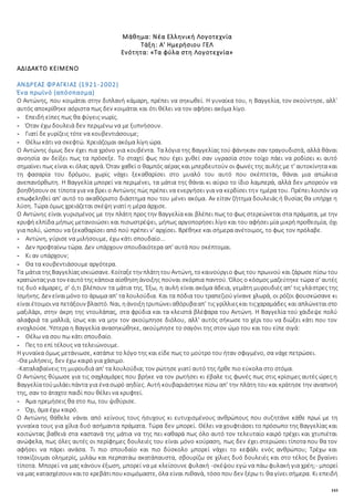 143
Μάθημα: Νέα Ελληνική Λογοτεχνία
Τάξη: Α' Ημερήσιου ΓΕΛ
Ενότητα: «Τα φύλα στη Λογοτεχνία»
ΑΔΙΔΑΚΤΟ ΚΕΙΜΕΝΟ
ΑΝΔΡΕΑΣ ΦΡΑΓΚΙΑΣ (1921-2002)
Ένα πρωϊνό (απόσπασμα)
Ο Αντώνης, που κοιμάται στην διπλανή κάμαρη, πρέπει να σηκωθεί. Η γυναίκα του, η Βαγγελία, τον σκούντησε, αλλ'
αυτός αποκρίθηκε αόριστα πως δεν κοιμάται και ότι θέλει να τον αφήσει ακόμα λίγο.
- Επειδή είπες πως θα φύγεις νωρίς.
- Όταν έχω δουλειά δεν περιμένω να με ξυπνήσουν.
- Γιατί δε γυρίζεις τότε να κουβεντιάσουμε;
- Θέλω κάτι να σκεφτώ. Χρειάζομαι ακόμα λίγη ώρα.
Ο Αντώνης όμως δεν έχει πια χρόνο για κουβέντα. Τα λόγια της Βαγγελίας τού φάνηκαν σαν τραγουδιστά, αλλά θάναι
ανοησία αν δείξει πως τα πρόσεξε. Το σταχτί φως που έχει χυθεί σαν υγρασία στον τοίχο πάει να ροδίσει κι αυτό
σημαίνει πως είναι κι όλας αργά. Όταν χαθεί ο θαμπός αέρας και μπερδευτούν οι φωνές της αυλής με τ' αυτοκίνητα και
τη φασαρία του δρόμου, χωρίς νάχει ξεκαθαρίσει στο μυαλό του αυτό που σκέπτεται, θάναι μια απώλεια
ανεπανόρθωτη. Η Βαγγελία μπορεί να περιμένει, τα μάτια της θάναι κι αύριο το ίδιο λαμπερά, αλλά δεν μπορούν να
βοηθήσουν σε τίποτα για να βρει ο Αντώνης πώς πρέπει να ενεργήσει για να κερδίσει την ημέρα του. Πρέπει λοιπόν να
επωφεληθεί απ' αυτό το ακαθόριστο διάστημα που του μένει ακόμα. Αν είταν ζήτημα δουλειάς ή θυσίας θα υπήρχε η
λύση. Τώρα όμως χρειάζεται σκέψη γιατί η μέρα άρχισε.
Ο Αντώνης είναι γυρισμένος με την πλάτη προς την Βαγγελία και βλέπει πως το φως στερεώνεται στα πράματα, με την
κρυφή ελπίδα μήπως μετανοιώσει και πισωστρέψει, μήπως αργοπορήσει λίγο και του αφήσει μία μικρή προθεσμία, όχι
για πολύ, ώσπου να ξεκαθαρίσει από πού πρέπει ν' αρχίσει. Βρέθηκε και σήμερα ανέτοιμος, το φως τον πρόλαβε.
- Αντώνη, γύρισε να μιλήσουμε, έχω κάτι σπουδαίο...
- Δεν προφταίνω τώρα. Δεν υπάρχουν σπουδαιότερα απ' αυτά που σκέπτομαι.
- Κι αν υπάρχουν;
- Θα τα κουβεντιάσουμε αργότερα.
Τα μάτια τηςΒαγγελίαςισκιώσανε. Κοίταξετην πλάτητουΑντώνη, τοκαινούργιο φως του πρωινού και ζάρωσε πίσω του
κρατώνταςγια τον εαυτότης κάποια αίσθησηάνοιξης πούναι σκόρπια παντού. Όλος ο κόσμος μαζεύτηκε τώρα σ' αυτές
τις δυό κάμαρες, σ' ό,τι βλέπουν τα μάτια της. Έξω, η αυλή είναι ακόμα άδεια, γεμάτη μυρουδιές απ' τις γλάστρες της
Ισμήνης. Δεν είναιμόνο το άρωμα απ' τα λουλούδια. Και τα πόδια του τραπεζιού γίνανε χλωρά, οι ρόζοι φουσκώσανε κι
είναιέτοιμοινα πετάξουν βλαστό. Ναι, ηάνοιξητρυπώνειαθόρυβααπ' τις γρίλλιεςκαι τιςχαραμάδες και απλώνεταιστο
μαξιλάρι, στην άκρη της ντουλάπας, στα φρύδια και τα κλειστά βλέφαρα του Αντώνη. Η Βαγγελία τού χάιδεψε πολύ
αλαφριά τα μαλλιά, ίσως και να μην τον ακούμπησε διόλου, αλλ' αυτός σήκωσε το χέρι του να διώξει κάτι που τον
ενοχλούσε. Ύστερα η Βαγγελία ανασηκώθηκε, ακούμπησε το σαγόνι της στον ώμο του και του είπε σιγά:
- Θέλω να σου πω κάτι σπουδαίο.
- Πες το επί τέλους να τελειώνουμε.
Η γυναίκα όμως μετάνιωσε, κατάπιε το λόγο της και είδε πως το μούτρο του ήταν σφιγμένο, σα νάχε πετρώσει.
-Θα μιλήσεις, δεν έχω καιρό για χάσιμο.
-Καταλαβαίνεις τη μυρουδιά απ' τα λουλούδια; τον ρώτησε γιατί αυτό της ήρθε πιο εύκολα στο στόμα.
Ο Αντώνης θύμωσε για τις σαχλαμάρες που βρήκε να τον ρωτήσει κι έβαλε τις φωνές πως στις κρίσιμες αυτές ώρες η
Βαγγελίατούμιλάειπάντα για ένασωρό αηδίες. Αυτή κουβαριάστηκεπίσω απ' την πλάτη του και κράτησε την αναπνοή
της, σαν το άταχτο παιδί που θέλει να κρυφτεί.
- Άμα ηρεμήσεις θα στο πω, του ψιθύρισε.
- Όχι, άμα έχω καιρό.
Ο Αντώνης θάθελε νάναι από κείνους τους ήσυχους κι ευτυχισμένους ανθρώπους που συζητάνε κάθε πρωί με τη
γυναίκα τους για χίλια δυό ασήμαντα πράματα. Τώρα δεν μπορεί. Θέλει να χουφτιάσει το πρόσωπο της Βαγγελίας και
κοιτώντας βαθειά στα καστανά της μάτια να της πει καθαρά πως όλο αυτό τον τελευταίο καιρό τρέχει και χτυπιέται
ανώφελα, πως όλες αυτές οι περίφημες δουλειές του είναι μόνο κούραση, πως δεν έχει στεριώσει τίποτα που θα τον
αφήσει να πάρει ανάσα. Τι πιο σπουδαίο και πιο δύσκολο μπορεί νάχει το κεφάλι ενός ανθρώπου; Τρέχω και
τσακίζουμαι ολημερίς, μιλάω και περπατάω ακατάπαυστα, σβουρίζω σε χίλιες δυό δουλειές και στο τέλος δε βγαίνει
τίποτα. Μπορεί να μας κάνουν έξωση, μπορεί να με κλείσουνε φυλακή -σκέψου εγώ να πάω φυλακή για χρέη;- μπορεί
να μας κατασχέσουν καιτο κρεβάτιπουκοιμόμαστε, όλα είναι πιθανά, τόσο που δεν ξέρω τι θα γίνει σήμερα. Κι επειδή
 