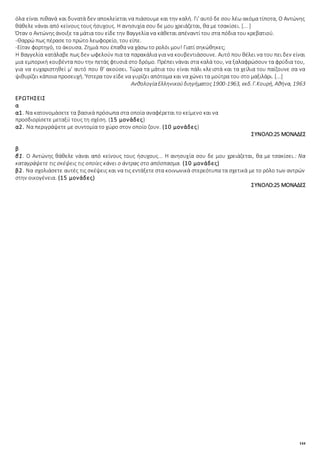 144
όλα είναι πιθανά και δυνατά δεν αποκλείεται να πιάσουμε και την καλή. Γι' αυτό δε σου λέω ακόμα τίποτα, Ο Αντώνης
θάθελε νάναι από κείνους τους ήσυχους. Η ανησυχία σου δε μου χρειάζεται, θα με τσακίσει. [... ]
Όταν ο Αντώνης άνοιξε τα μάτια του είδε την Βαγγελία να κάθεται απέναντί του στα πόδια του κρεβατιού.
-Θαρρώ πως πέρασε το πρώτο λεωφορείο, του είπε.
-Είταν φορτηγό, το άκουσα. Ζημιά που έπαθα να χάσω το ρολόι μου! Γιατί σηκώθηκες;
Η Βαγγελία κατάλαβε πως δεν ωφελούν πια τα παρακάλια για να κουβεντιάσουνε. Αυτό που θέλει να του πει δεν είναι
μια εμπορική κουβέντα που την πετάς φτυσιά στο δρόμο. Πρέπει νάναι στα καλά του, να ξαλαφρώσουν τα φρύδια του,
για να ευχαριστηθεί μ' αυτό που θ' ακούσει. Τώρα τα μάτια του είναι πάλι κλειστά και τα χείλια του παίζουνε σα να
ψιθυρίζει κάποια προσευχή. Ύστερα τον είδε να γυρίζει απότομα και να χώνει τα μούτρα του στο μαξιλάρι. [...]
ΑνθολογίαΕλληνικούδιηγήματος1900-1963, εκδ.Γ.Κουρή, Αθήνα, 1963
ΕΡΩΤΗΣΕΙΣ
α
α1. Να κατονομάσετε τα βασικά πρόσωπα στα οποία αναφέρεται το κείμενο και να
προσδιορίσετε μεταξύ τους τη σχέση. (15 μονάδες)
α2. Να περιγράψετε με συντομία το χώρο στον οποίο ζουν. (10 μονάδες)
ΣΥΝΟΛΟ:25 ΜΟΝΑΔΕΣ
β
β1. Ο Αντώνης θάθελε νάναι από κείνους τους ήσυχους... Η ανησυχία σου δε μου χρειάζεται, θα με τσακίσει.: Να
καταγράψετε τις σκέψεις τις οποίες κάνει ο άντρας στο απόσπασμα. (10 μονάδες)
β2. Να σχολιάσετε αυτές τις σκέψεις και να τις εντάξετε στα κοινωνικά στερεότυπα τα σχετικά με το ρόλο των αντρών
στην οικογένεια. (15 μονάδες)
ΣΥΝΟΛΟ:25 ΜΟΝΑΔΕΣ
 