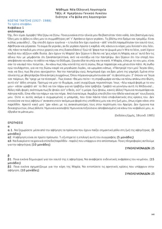 145
Μάθημα: Νέα Ελληνική Λογοτεχνία
Τάξη: Α΄ Ημερήσιου Γενικού Λυκείου
Ενότητα: «Τα φύλα στη λογοτεχνία»
ΚΩΣΤΑΣ ΤΑΧΤΣΗΣ (1927- 1988)
Το τρίτο στεφάνι
Κεφάλαιο 1
απόσπασμα
Όχι, δεν είμαι όμορφη! Μα ξέρω να ζήσω. Ποια γυναίκα στην ηλικία μου θα βαστιόταν τόσο καλά, όσο βαστιέμαι εγώ;
Όλες μου οι φίλες κι όλες μου οι συμμαθήτριες απ’ τ’ Αρσάκειο έχουν γεράσει. Τις βλέπω στο δρόμο και τρομάζω. Είναι
κιόλας γιαγιάδες!… Όχι επειδή έχουν εγγόνια – η Ιουλία δεν έχει εγγόνια – αλλ’ επειδή παραμέλησαν τον εαυτό τους.
Αφέθηκαν και γέρασαν. Τοσώμα δεγερνάει, αν δε γεράσειπρώτα η καρδιά. «Ας κάνουν οι κόρες μου λούσα!» σου λέει.
«Ας πάνετα παιδιά μου στους χορούς και στις διασκεδάσεις! Εγώ τά ’φαγα πια τα ψωμιά μου!» Μα το λένε, γιατί έχουν
παιδιά που αξίζουν κάθε θυσία. Δεν έχουν τη Μαρία! Δεν ξέρουν τι θα πει να ’χεις κόρη τη Μαρία, και γι’ αυτό δεν τις
αδικώ που με μέμφονται ότι ξαναπαντρεύτηκα, αντί να κοιτάξω να την παντρέψω. Δεν ξέρουν ότι την εποχή που
απεφάσισα να κάνω το σάλτο να πάρω το Θόδωρο, ζύγισα όλα τα υπέρ και τα κατά. Η Μαρία, είπα με το νου μου, είναι
σαν το ναυαγό που πνίγεται… Αν κάνω πως πάω κοντά της να τη σώσω, θα με παρασύρει και μένα στον πάτο. Ας σωθώ
εγώ τουλάχιστον, για να της δώσω καιρό να μεγαλώσει λιγάκι, να ωριμάσει κάπως. «Πάντρεψέ την» μού ’λεγαν όλες,
«και να δεις πως θα γίνει αγνώριστη». Να την παντρέψω εγώ; Ανημποριά έχει να βρει μόνη της γαμπρό; Εμένα στην
ηλικίατης με φλερτάριζαν δέκαάντρεςσυγχρόνως. Όπουπήγαινακρεμόντουσαν απ’ τη φούστα μου. Σ’ όποιον να ’λεγα
«σε παίρνω», θα ’τρεχε με τα τέσσερα!.. Πώς έκανα –θα μου πείτε– τη στραβωμάρα να πάω να πέσω απάνω στο Φώτη,
αυτό είν’ άλλη ιστορία. Προτιμώ να μην το θυμάμαι, γιατί συγχύζομαι περισσότερο. Ίσως –λέω καμιά φορά με το νου
μου– νάταν γραφτό απ΄ το θεό να τον πάρω για να τραβήξω όσα τράβηξα. Γραφτό να γεννήσω αυτή τη Μέδουσα!…
Άλλες πάλιφορές σκέπτομαιπωςδε φταίει ούτ’ ο θεός, ούτ’ η μοίρα. Εγώ φταίω, κανείς άλλος! Ήμουνα πεισματάρα και
πάτησα πόδι. Είπα «θα τον πάρω» και τον πήρα. Από έναπείσμα. Ακριβώς επειδήδεν τον ήθελεκανέναςαπ’ τουςδικούς
μου. Ούτε κι αυτός ακόμα ο συχωρεμένος ο μπαμπάς, που ήταν πάντα τόσο επιφυλακτικός στις κρίσεις του. Δεν
εννοούσα να τους αφήσω ν’ ανακατευτούν ακόμα μια φορά στις υποθέσεις μου και στη ζωή μου, όπως είχαν κάνει στο
παρελθόν. Αρκετό κακό μού ’χαν κάνει με τις ανακατωσούρες τους στην περίπτωση του Αργύρη. Δεν ήμουνα πια
δεκαοχτώετών, όπωςάλλοτε. Ήμουναεικοσιεφτά. Ήμουνααυτεξούσια κι αποφασισμένη να κάνω του κεφαλιού μου, κι
έβγαλα τα μάτια μου.
(ΕκδόσειςΕρμής, 18ηεκδ. 1985)
ΕΡΩΤΗΣΕΙΣ
α
α.1. Να ξεχωρίσετε μέσα από την αφήγηση τα πρόσωπα που έχουν παίξει σημαντικό ρόλο στη ζωή της αφηγήτριας. (5
μονάδες)
α2. Η αφήγηση είναι σε πρώτο πρόσωπο. Τι εξυπηρετεί η επιλογή αυτή του συγγραφέα; (5 μονάδες)
α3. Ναδιακρίνετεταχρονικάεπίπεδα(παρελθόν - παρόν) πουυπάρχουν στο απόσπασμα. Ποιες πληροφορίες αντλούμε
για την αφηγήτρια; (10 μονάδες)
ΣΥΝΟΛΟΜΟΝΑΔΩΝ: 25
β
β1. Ποια εικόνα δημιουργεί για τον εαυτό της η αφηγήτρια; Να αναφέρετε ενδεικτικές εκφράσεις του κειμένου. (15
μονάδες)
β2. Ποια εικόνα σχηματίζουμε για την κόρη της Μαρία; Να εντοπίσετε τις αρνητικές κρίσεις που υπάρχουν στην
αφήγηση. (10 μονάδες)
ΣΥΝΟΛΟΜΟΝΑΔΩΝ: 25
 
