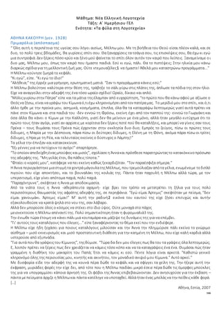 146
Μάθημα: Νέα Ελληνική Λογοτεχνία
Τάξη: Α΄ Ημερήσιου ΓΕΛ
Ενότητα: «Τα φύλα στη Λογοτεχνία»
ΑΘΗΝΑ ΚΑΚΟΥΡΗ (γεν. 1928)
Πριμαρόλια (απόσπασμα)
“ Όλη αυτή η περιπέτεια της υγείας σου λήγει αισίως, Μέλπω μου. Με τη βοήθεια του Θεού είσαι πλέον καλά, και σε
δυο, το πολύ τρεις βδομάδες, θα γυρίσεις σπίτι σου. Θα ξαναρχίσεις τα τσάγια σου, τις επισκέψεις σου, θα έχω κι εγώ
μια συντροφιά. Δεν ξέρεις πόσο κρύο και ξένο μού φαίνεται το σπίτι όλον αυτόν τον καιρό που λείπεις. Ξαναμείναμε οι
δυο μας, Μέλπω μου, όπως τον καιρό που ήμαστε παιδιά. Εσύ κι εγώ, πάλι. Θα το πιστέψεις; Στην ηλικία μου κάνω
διαρκώς σχέδια για τη μελλοντική ζωή μας. Ούτε ντεμουαζέλες1 να ήμαστε! Άθελά μου καταστρώνω προγράμματα...”
Η Μέλπω κούνησε ζωηρά το κεφάλι.
“Κι εγώ”, είπε. “Κι εγώ το ίδιο!”
“Αλήθεια;” της έρριξε μια γρήγορη, ερωτηματική ματιά. “Σαν τι προγράμματα κάνεις εσύ;”
Η Μέλπω βολεύτηκε καλύτερα στην θέση της, τράβηξε το σάλι γύρω στις πλάτες της, άπλωσε τα πόδια της στον ήλιο.
Είχε να αναγγείλει στην αδερφή της ένα τόσο ωραίο σχέδιο! Ωραίο, δίκαιο και απλό.
“Μόλιςγυρίσω στην Πάτρα” είπε καιτα μάτια τηςέλαμπαν από ευχαρίστηση, “τοπρώτο που θα κάνω αφού με αξίωσε ο
Θεόςνα ζήσω, είναινα γράψω του Κίμωναό,τιέχω κληρονομήσειαπότον πατέραμας. Το μερίδιόμου στοσπίτι, και ό,τι
άλλο ήρθε με την προίκα μου, ασημικά, κοσμήματα, έπιπλα, όλα θα τα καταγράψω λεπτομερώς γιατί αυτά πρέπει να
πάνε στον Κίμωνα και στα παιδιά του -δεν εννοώ τη Φρόσω, εκείνη έχει από τον παππού της- εννοώ το Γιωργάκη και
όσα άλλα θα κάνει ο Κίμων με την Καλλιόπη, γιατί δεν θα μείνουν με ένα μόνο, αλλά ήταν μεγάλο ευτύχημα ότι το
πρώτο τους ήταν αγόρι, γιατί αν αρχίσεις με κορίτσια δεν ξέρεις ποτέ πού θα καταλήξεις, και μπορεί να γίνεις σαν τους
Πρέκα – τους θυμάσαι τους Πρέκα πώς έρχονταν στην εκκλησία δυο-δυο; Εμπρός το ζεύγος, πίσω οι πρώτες τους
δίδυμες, η Μαρία με την Δέσποινα, πάρα πίσω οι δεύτερες δίδυμες, η Ελένη με τη Φόνη, ακόμα πάρα πίσω οι τρίτες
δίδυμες, η Ήρα με τη Ρέα, και τελευταίος εκείνος ο δύστυχος ο Λάμπης!”
Τα γέλια την έπνιξαν και κατακοκκίνισε.
“Έξι γέννες για να πετύχουν το αγόρι!” σπαρτάρησε.
“Το οποίον απεδείχθηέναςμπούφος καιμισός”, σχολίασεη Άννακαι πρόσθεσεπαρατηρώνταςτο κατακόκκινοπρόσωπο
της αδερφής της. “Μη γελάς έτσι, θα πάθεις τίποτα.”
“Φταίει ο κορσές μου”, κατάφερε να πει εκείνη καθώς ξεκαρδιζόταν. “Τον παραέσφιξα σήμερα.”
Η Άννα περιεργάστηκεμιαστιγμήτα χοντρά μάγουλατηςΜέλπως, που τρεμούλιαζαν απότα γέλια, ενωμέναμε τοδιπλό
πιγούνι που είχε αποκτήσει, και το βουναλάκι της κοιλιάς της. Πάντα ήταν παχουλή η Μέλπω αλλά τώρα, με τον
υπερσιτισμό, είχε γίνει απότομα παχιά, πολύ παχιά.
“Παραχόντρυνε”, σκέφτηκε η Άννα με αποδοκιμασία.
Από τα νιάτα τους η Άννα -αθεράπευτα αχαμνή- είχε βρει τον τρόπο να μετατρέπει τη ζήλια για τους πολύ
περισσότερους θαυμαστάς της αφράτης αδερφής της, σε περηφάνια. “Εγώ είμαι Άρτεμις” σκεφτόταν με πείσμα, “δεν
είμαι χανουμάκι. Άρτεμις είμαι!” Μ' αυτή την ραδινή2 εικόνα του εαυτού της είχε ζήσει επιτυχώς και αυτήν
εξακολουθούσε να κρατά ψηλά στο νου της, σαν λάβαρο.
Αλλά δεν μπορούσε όλος ο κόσμος να στέκει στο ίδιο ύψος. Ούτε μοναχά στο πάχος
μειονεκτούσε η Μέλπω απέναντί της. Πολύ σημαντικότερη ήταν η φυρομυαλιά3 της.
Την ένιωθε τώρα έτοιμη να κάνει πάλι μια κουταμάρα και μάζεψε τις δυνάμεις της για να επέμβει.
“Γι' αυτούς τους καταλόγους που έλεγες...” είπε ξαναφέρνοντας το θέμα εκεί που την ενδιέφερε.
Η Μέλπω είχε ήδη ξεχάσει για ποιους καταλόγους μιλούσαν και την Άννα την πλημμύρισε πάλι εκείνο το γνώριμο
αίσθημα – μισό εκνευρισμός και μισό προστατευτική διάθεση για την καημένη τη Μέλπω, που είχε καλή καρδιά αλλά
υστερούσε από εξυπνάδα.
“Για αυτά πουθα γράψειςτου Κίμωνος”, τηςθύμισε. “Τώρα δα δεν μου έλεγες πως θα του τα γράψεις όλα λεπτομερώς;
Ε, λοιπόν πρέπει να ξέρεις πως δεν χρειάζεται να κάμεις τόσο κόπο και να τα καταγράψεις ένα ένα. Θυμάσαι πώς ήταν
γραμμένη η διαθήκη του μακαρίτη του Παπά; Έτσι να κάμεις κι εσύ. Πέντε λόγια είναι αρκετά. “Καθιστώ γενικό
κληρονόμο όλης της περιουσίας μου, κινητής και ακινήτου, τον μοναδικό ανιψιό μου Κίμωνα.” Αυτό αρκεί.”
Με δυσφορία είδε την αδερφή της να κουνά πέρα δώθε το κεφάλι και να σφίγγει τα χείλη της. Την ήξερε αυτή την
έκφραση, μυριάδες φορές την είχε δει, από τότε που η Μέλπω παιδάκι μικρό έσειε πέρα δώθε τις όμορφες μπούκλες
της για να υπογραμμίσει κάποια άρνησή της. Οι φόβοι της Άννας επιβεβαιώνονταν. Δεν ανησυχούσε για την έκβαση –
πάντα μεπείσματα άρχιζε η Μέλπωκαι πάντα κατέληγεναυποταχθεί. Αλλάήταν ένας μπελάςνα την πείθειςκάθε φορά.
[…]
Αθήνα, Εστία, 2007
 