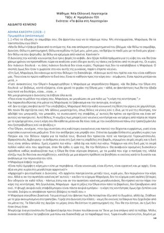 148
Μάθημα: Νέα Ελληνική Λογοτεχνία
Τάξη: Α΄ Ημερήσιου ΓΕΛ
Ενότητα: «Τα φύλα στη Λογοτεχνία»
ΑΔΙΔΑΚΤΟ ΚΕΙΜΕΝΟ
ΑΘΗΝΑ ΚΑΚΟΥΡΗ (1928--)
Πριμαρόλια (απόσπασμα)
[…] «Πού το έδωσες το σαμοβάρι σου; Θα φροντίσω εγώ να το πάρουμε πίσω. Μη στενοχωριέσαι, Μαριόγγα, θα τα
τακτοποιήσω εγώ όλα!»
«Μα δε θέλω!»ξέφυγεβίαια από τοστόμα της. Και σαν απόκρισηστοερωτηματικότου βλέμμα: «Δε θέλω το σαμοβάρι,
Διονύση. Θέλωτη ραπτομηχανή. Θέλωνακερδίσω τη ζωή μου, μόνη μου, να θρέψω το παιδί μου με τα δικά μου χέρια -
δεν θέλω να σου φορτωθώ. Δε θέλω να κρέμομαι από κανένα. Κανέναν!»
Ο Διονύσης την κοίταξε κουνώντας δυο τρεις φορές το κεφάλι. Δεν ήξερε πολλά πράγματα για τη νύφη του και θα ήταν
χάσιμο χρόνουνα προσπαθήσει τώρα να αναλύσει γιατί έδειχνε αυτές τις τάσεις να ξεπέσει από τη σειρά της. Οι κυρίες
δεν πιάνουν δουλειά - κι όσες πιάνουν δουλειά δεν είναι κυρίες. Περίεργο πώς δεν το καταλάβαινε η Μαριόγγα. Ο
σκοπός όμως δεν ήταν τι χωρούσε στο νου αυτής της γυναίκας, παρά τι έπρεπε να γίνει.
«Στη ζωή, Μαριόγγα, δεν κάνουμεαυτόπου θέλομε» τη δασκάλεψε. «Κάνουμε αυτό που πρέπει και που είναι καθήκον
μας. Ποιο είναιτο πρώτο καθήκον τοδικόσου;Είναιτο καθήκον προς την κόρη σου - σύμφωνοι; Είσαι πρώτα μητέρα και
μετά…»
«Γιατί ανακατεύεις την Όλγα!» διαμαρτυρήθηκε η Μαριόγγα με απροσδόκητο θάρρος. «Δε θα βάλω την Όλγα στη
δουλειά -ω! βεβαίως, κεντά εξαίρετα, είναι χρυσό το χεράκι της Όλγας μου – αλλά, αν φαντάστηκες πως θα την έβαζα
εγώ ποτέ να δουλέψει, είσαι… είσαι…»
Με μια χειρονομία ο Διονύσης τα έσβησε όλα αυτά.
«Ποιο είναι το μέλλον της κόρης σου, Μαριόγγα, αν μεγαλώσει σε μια πόλη ως “η κόρη της κεντήστρας ”;»
Και παρακολουθώντας στα μάτια της Μαριόγγας το ξάφνιασμα και την ανησυχία, συνέχισε.
«Α! Δεν το είχες σκεφτείαυτό!Την υποβιβάζεις, Μαριόγγα!Απότην καλή κοινωνικήτηςθέσητην ρίχνειςσε χαμηλότερη.
Με ποιον θα σχετίζεται εκεί; Με άλλους μικροτεχνίτες, όπως θέλεις να γίνεις εσύ η ίδια, με το γιο της πλύστρας, τον
αδελφό του μπογιατζή, τον μπακάλη, το συσκευαστή της σταφίδας, μ’ αυτούς θα πρέπει να σχετίζεται και έναν απ’
αυτούς να παντρευτεί. Αυτό θέλεις; Ή νομίζεις πως μπορείς εσύ να γίνεις κεντήστρα και να τρέχεις από πόρτα σε πόρτα
με το εργόχειρόσου, ενώη κόρη σουθα κάθεταιμέσα και θα πίνει τσάι με την οικοδέσποινα πάνω στο τραπεζομάντιλο
που ξεστραβώθηκες εσύ να φτιάξεις;»
«Την Όλγα», συνέχισε, «την έχω συστήσει στις καλύτερες οικογένειες και παντού την δέχονται ευχαρίστως, γιατί είναι
κοριτσάκιευγενικόκαιμαζεμένο. Έτσι την ανέθρεψες και μπράβο σου. Στέκεται όμορφα δίπλα στις μεγάλες κυρίες των
Πατρών και την θέλουν παρέα για τα παιδιά τους. Φυσικά δεν πρόκειται ποτέ να παντρευτεί Γεροκωστόπουλο,
Φραγκόπουλο, Άμβουργερ- οιάνθρωποι είναιστη ζωή σαν τις σαρδέλεςστο βαρέλι, στρωμένοι σειρές σειρές και η δική
τους είναι απάνω απάνω. Εμείς είμαστε πιο κάτω - αλλά όχι και πολύ πιο κάτω. Υπάρχουν και στη δική μας τη σειρά
πολλοί καλοί νέοι που αργότερα, όταν θα έρθει η ώρα της, θα την θελήσουν. Θα αναφυούν ορισμένες δυσκολίες»
πρόσθεσε καθώς αναλογιζόταν πως η Όλγα θα ήταν σίγουρα άπροικη, με τα μυαλά που είχε ο πατέρας της. «Αλλά
ελπίζω πως δε θα είναι ανυπέρβλητες», κατέληξε με μια αόριστη πρόθεση να βοηθήσει κι εκείνος κατά το δυνατόν και
ανάλογα με την περιουσία του τότε.
Η Μαριόγγα έσφιξε τα χείλη.
«Είναι πολύ όμορφηη κόρημου» είπε με περηφάνια. «Είναι νοικοκυρά, είναι έξυπνη, είναι εργατική και με αρχές. Είναι
άξια να μπει κυρία στο μεγαλύτερο αρχοντικό!»
«Αχαχούχα!» ψευτογέλασε ο Διονύσης. «Οι αρχόντοι παντρεύονται μεταξύ τους, κυρά μου, δεν περιμένουν την κόρη
σου. Αλλά κι αν την αγαπήσεικανέναςαπ’ αυτούς – καιδεν το εύχομαι Μαριόγγα, δεν το εύχομαι γιατί αγάπες ξέταιρες
δεν οδηγούν σε καλό τέλος - πάντως έστω και αν την αγαπήσει κανένας μεγαλουσιάνος, θα ντραπεί να την πάρει την
κόρη της κεντήστρας. Μη ξεγελιέσαι, Μαριόγγα - άμα τη ρίξεις την Όλγα στον πάτο το βαρελιού, δεν ξαναβγαίνει από
εκεί. Η φτωχή ανιψιά ενός σταφιδέμπορου είναι πάντα ανιψιά εμπόρου - η κόρη της κεντήστρας όμως έχει ξεπέσει για
τα καλά. Σκέψου κι αποφάσισε προτού βλάψεις το παιδί σου.»
Η Μαριόγγα σηκώθηκε βιαστικά. Για μια στιγμή του φάνηκε πως θα πεταγόταν έξω από το δωμάτιο, αλλά όχι. Στάθηκε
με το χέρι ακουμπισμένοστοτραπεζάκι. ΓύριζεστοΔιονύσητην πλάτη - να μη δειεκείνος τα δάκρυα που ξεχείλιζαν από
τα μάτια της. Τα δάκτυλά της άγγιζαν το μέρος όπου θα έστηνε τη ραπτομηχανή της. Που θα την έστηνε, αν η ζωή δεν
ήταν όπως ήταν.
Μικρήείχε έναγειτονόπουλο. Έναφρικτόαγόρι που έπιανε πουλάκια και τα ’δενε με ένα σπάγκο από το ποδάρι. Μόλις
έκαναν να πετάξουν τα τραβούσε μια πίσω και διασκέδαζε με το παραδαρμό τους. Τώρα ένιωθε εκείνη έτσι, δεμένη με
 