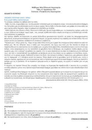 14
Μάθημα: Νέα Ελληνική Λογοτεχνία
Τάξη: Α΄ Ημερήσιου ΓΕΛ
Ενότητα: «Τα φύλα στη Λογοτεχνία»
ΑΔΙΔΑΚΤΟ ΚΕΙΜΕΝΟ
ΙΑΚΩΒΟΣ ΠΟΛΥΛΑΣ (1825-1896)
Ένα μικρό λάθος (απόσπασμα)
Το εσπέρας ο άνδρας της έφθασε από την πόλη.
- Λάβε, της είπε, τα χρυσάφια σου· τα σήκωσααπό τοΚατάστημα1 νατα φορέσης αύριο· έστειλακαιδεκαπέντεδραχμές
του Αντωνάκη μας να καλοπεράση αυτές τις άγιες ημέρες· θα τες λάβη τη Νια Δευτέρα2· μας γράφει ότι είναι καλά, και
μας εύχεται καλήν Λαμπρήν· πάρε το γράμμα να το φυλάξης με τα άλλα.
- Καλήν φώτιση σου έδωκεν ο Θεός· λέγω για το παιδί μας, όχι για τα χρυσάφια μου· εις περασμένες ημέρες, ωσάν νέα
κι εγώ, εζήλευα να τα φορώ· αμμή τώρα... και, ύστερα, έμαθα από πολύν καιρόν να τα έχω εις το Κατάστημα· κοίταξε
πώς εμαύρισαν τα μαραμένα.
Και αμέσως εβάλθη να ξεσκονίση το μαύρο βελουδένιο χρυσοκέντητο πεσελί3, να τρίψη τες ασημοχρυσωμένες
φούμπιες4, τα ασημένιασκολαρίκια, τον χρυσούν λαιμόν, τες χρυσές περόνες5 της κεφαλής και τα δακτυλίδια. Και ενώ
έκαμνε αυτήν την εργασίαν, αισθάνετο ότι επιάνετο η καρδιά της.
“Παναγία μου”, έλεγε μέσα της, “κάμε να έχη καλό τέλος τούτη μου η χαρά· δεν επερίμενα τόσην καλοσύνην από τον
άνδρα μου· θα τον οδήγησε ίσως ο καλός μου πνευματικός· και όμως εγώ ποτέ μου δεν άνοιξα το στόμα να
παραπονεθώγια τες κακοτροπίεςτουσυντρόφουμου· γνωρίζωπόσεςφροντίδες, πόσαβάσανα έχουν αυτοί οι δύστυχοι
άνδρες· είναι αναγκασμένοι εις την ανέσοδη6 να χρεωθούν διά το θεόψωμο, και συμβαίνει πολλές φορές, για τες
αμαρτίες μας, είτε η όστρια7 να χαλάση τον καρπόν, είτε το κρύο απριλιάτικα να κάψη τα σταφύλια μες στο άνθισμά
τους· και τότε ο τοκογλύφτης8 τους φοβερίζει με φυλάκιση για να τους βιάση να του γράψουν το ένα δέκα, είκοσι,
πενήντα -ω! οι μαύρες ψυχές, διάδικον9 να 'χουν τον Θεόν- και ύστερον οι άνδρες ν' αγριεύουν, μας μαλώνουν άδικα
για το παραμικρό -ε! η φτώχεια γεννά την γκρίνια. Πόσες φορές αυτά τα χρυσάφια, αυτό το πεσελί μου, τούτη η
καημένη προίκα, εχρησίμευσε για να σηκώσουμε από το Κατάστημα καμιά πενηνταριά δραχμές, διά να μη σαπή10 ο
άνδρας μου εις τη φυλακήν. Α! να περάσουν γρήγορα αυτές οι σαράντα ημέρες, να γυρίση το παιδάκι μου να μας
βοηθήση”.
Η καημένη της προίκα! Όποιος δεν γνωρίζει την εξοχήν της Κερκύρας θα παραξενευθή ν' ακούση ότι οι γυναίκες
συνήθως φέρνουν μόνην τους προίκα καμία διακοσαριά δραχμές χρυσάφια και κάποτε δύο ή τρία ελαιόδενδρα ή δύο
τσαπιών
αμπέλι, εισόδημα δέκα δραχμών τον χρόνον· αλλά η θαυμαστή χωριανή φέρνει με το σώμα της το εύρωστο και με την
ευγενικήν ψυχήν της θησαυρόν ατίμητον εις την οικογένειαν οπού έρχεται νύφη και αγογγύστως11 εργάζεται και
κοπιάζεικαι όταν συμβαίνηνα χηρεύσημε ανήλικαπαιδιά, τότεμετο προνοητικότηςπνεύμα, μευπεράνθρωπον αγώνα
κυβερνά την οικογένειαν, και άπειρα έχομε παραδείγματα, οπού γυναίκα χήρα ανάστησε σπίτι ξεπατωμένο. […]
(Διηγήματακαι άλλα πεζά, Εκδ. ΟίκοςΓεωργίουΦέξη, 1916)
1 ενεχυροδανειστήριο
2 Δευτέρα του Πάσχα
3 κοντή ζακέτα με μανίκια με πυκνό χρυσοκέντημα εξαιρετικής τέχνης, εξάρτημα της
κερκυραϊκής νυφικής φορεσιάς, δώρο του γαμπρού προς τη νύφη
4 στολίδια των παπουτσιών
5 καρφίτσες για τα μαλλιά
6 παραγωγή χωρίς έσοδα
7 νότιος άνεμος
8 τοκογλύφος
9 αντίπαλος
10 να μη σαπίσει
11 χωρίς διαμαρτυρία, με καρτερία και υπομονή.
ΕΡΩΤΗΣΕΙΣ
α
α1. Να αναφέρετε τα δύο βασικά πρόσωπα της ιστορίας. (10 μονάδες)
α2. Να καταγράψετε τρία (3) σημεία από το κείμενο στα οποία αποκαλύπτεται η εποχή του χρόνου κατά την οποία
διαδραματίζεται η παραπάνω σκηνή. (9 μονάδες)
α3. Να προσδιορίσετε τον τόπο, όπου διαδραματίζεται η ιστορία.(6 μονάδες)
ΣΥΝΟΛΟ:25 ΜΟΝΑΔΩΝ
β
 