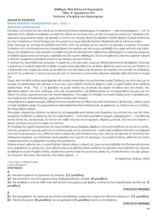 151
Μάθημα: Νέα Ελληνική Λογοτεχνία
Τάξη: Α΄ Ημερήσιου ΓΕΛ
Ενότητα: «Τα φύλα στη Λογοτεχνία»
ΑΔΙΔΑΚΤΟ ΚΕΙΜΕΝΟ
ΜΑΡΙΑ ΚΕΝΤΡΟΥ-ΑΓΑΘΟΠΟΥΛΟΥ (γεν. 1931-)
Αγαπούλα (απόσπασμα)
Ένα πρωί, στην αυλή της, που έσκιζεμε τοτσεκούριξύλαγια προσάναμμα, ο Γιωργάκης — τρία τέσσεραχρονώ —, απ' το
απέναντισπίτι, έβγαλετοκεφαλάκιτουαπό την πόρτα της κουζίνας τους, με όλο το σώμα του μέσα για ν' αποφύγει τον
παγωμένο χειμωνιάτικο αέρα, και φώναξε μ' εκείνη την τσιριχτή φωνή που βγάζουν πολλές φορές τα μικρά παιδιά και
λες πού τη βρίσκουν τέτοια δύναμη μες στο μικρό τους σώμα, φώναξε λοιπόν «Αγαπούλα, θα σε κάνουμε νύφη».
Όταν τέλειωσε με τα ξύλα και ανέβηκε στο σπίτι, είπε της μητέρας της ότι «αυτό» της φώναξε ο εγγονός της κυρίας
Ευτέρπης κιότι την έσκιαξεεκείνηητσιριχτήφωνή του παιδιού και σαν να μην κατάλαβε στην αρχή από πού είχε έρθει,
όμως, έτσιάξαφνα που είχε σηκώσει το κεφάλι της και κοίταξε απέναντι αφήνοντας καθηλωμένο το τσεκούρι ανάμεσα
στηβαθιά σχισμή ενόςκούτσουρου, πρόλαβεκαιείδεεν ριπή οφθαλμού1 (ή έτσιτης φάνηκε;) από πού ερχόταν η φωνή
κι άκουσε συγχρόνως μια πόρτα να κλείνει με πάταγο, και μετά τίποτα.
Η μητέρα της, προσπαθώντας να κρύψει τη χαρά της, είπε μάνι μάνι, όμως με κάποια προσποιητή αδιαφορία, «σίγουρα
η γιαγιάτου η κυρία Ευτέρπη θα το'βαλε το μωρό να σουφωνάξειέτσι, σε θέλει, φαίνεται, γιατο γιο της τον Παύλο», κι
η Αγαπούλα είπε «μαμά, δεν είσαι με τα καλά σου που θα πάρω έναν άντρα που δεν αγαπώ, εσύ κοίταξε να το βγάλεις
αυτό απ' το μυαλόσου, τ' ακούς;πες πως δεν σου το'πα ποτέ», κι εκείνηδεν τόλμησεναβγάλειάλληλέξηαπότο στόμα
της.
Όμως, από την άλλη κιόλας μέρα άρχισαν κάτι συχνές επισκέψεις της γειτόνισσας κυρίας Ρωξάνης, και σους πους με τη
μητέρα της Αγαπούλας κάτι ψήνανε οι δυο τους, μια υπόθεση σκοτεινή θαρρείς, γιατί η κυρία Ρωξάνη ήταν καπάτσα
προξενήτρα. «Ρωξ... Ρωξ...», τη φωνάζαν τα μικρά παιδιά της γειτονιάς και τρέχαν τα σάλια τους στη σκέψη, στη
φαντασία μάλλον και στην επιθυμία, ενός ροξ 2σοροπιαστού, και βέβαια μέναν με το στόμα άδειο και μόνο με την
ηδονή της λέξης ικανοποιούνταν και τίποτα παραπάνω. Στην αρχή την πείραζε την κυρία Ρωξάνη αυτή η προσφώνηση
των παιδιών και τα διαολόστελνε, χωρίς ποτέ να ξέρει από ποιανού
στόμαέβγαινεο χαρακτηρισμός, καθώςτα πίτσικακρύβονταν συνήθωςπίσωαπό εξώπορτες ή φυλλωσιές, κάποτε όμως
το πήρε απόφαση, μέχρι που χαμογελούσεκαλόκαρδαλέγοντας«παιδιάείναι, ας χαίρονται, ας παίζουν και με τις λέξεις,
δεν θα με φάνε κιόλας».
Μια μέρα η Αγαπούλα κόλλησε τα μάτια της στη χαραμάδα μιας πόρτας ενός δωματίου του σπιτιού της, εκεί απ' όπου
μπορούσε να βλέπει τη μάνα της και την κυρία Ρωξάνη — έστω από μια κάθετη γραμμή, καδραρισμένη — να κάθονται
κοντά κοντά και, ρουφ ρουφ, να πίνουν τον καφέ τους και να συνομιλούν, θαρρείς μυστικά, έτσι που δεν έπρεπε ν'
ακούν τα λόγια τους ούτε οι τοίχοι του σπιτιού.
Μ' έναδάχτυλο, σχεδόν αγγίζονταςτην πόρτααπαλά σαν με βαμβάκι, φάρδυνε, έστωανεπαίσθητα, τοοπτικότης πεδίο,
έτσιπου μπορούσετώρα όχι μόνονα τις εποπτεύει(και να τις υποπτεύεται...)καλύτερα, ναβλέπειδηλαδή την έκφρασή
τους και τις χειρονομίες τους, αλλά να πιάνει κιόλας κάτι από τα λόγια τους, που, όσο και νά 'ρχονταν στ' αυτιά της σαν
σπασμένα κομμάτια, της επέτρεπαν να συμπεράνει την τεχνική, το «ψήσιμο», της κυρίας Ρωξάνης, αλλά και την όποια
επιρροή ασκούσε το μπλαμπλά της πάνω στη μητέρα της.
Κάποια στιγμή μάλιστα που η κυρία Ρωξάνη ύψωσε κάπως τη φωνή της, ίσως για να επιβληθεί στη διστακτικότητα και
στην αμφιβολία της μάνας της, στην άβουλη (ίσως και άβολη) στάση και θέση της απέναντι στην πρότασή της, άκουσε
ξεκάθαρατην κυρία Ρωξάνηναλέει, σκύβονταςεμπιστευτικάστημούρητης μάνας της, «τη δουλειάτου την έχει μόνιμη
στο Δημόσιο, δεν πίνει, δεν καπνίζει, δεν παίζει χαρτιά, …».
(Η παραίτηση, Κέδρος, 2002)
1 στη στιγμή, σε ελάχιστο χρόνο
2 είδος γλυκίσματος
ΕΡΩΤΗΣΕΙΣ
α
α1. Να κατονομάσετε τα πρόσωπα της ιστορίας. (12 μονάδες)
α2. Να εντοπίσετε τους δύο χώρους όπου διαδραματίζεται η ιστορία. (8 μονάδες)
α3. Να αναφέρετε για τον κάθε έναν από αυτούς τους χώρους μία φράση, η οποία να τους προσδιορίζει αντιθετικά. (5
μονάδες).
ΣΥΝΟΛΟ:25 ΜΟΝΑΔΕΣ
β
β1. Να περιγράψετε τον τρόπο με τον οποίον αντέδρασαν η μάνα και η κόρη στην ιδέα του προξενιού. (12 μονάδες)
β2. Να αιτιολογήσετε (8 μονάδες) και να σχολιάσετε (5 μονάδες) αυτές τις αντιδράσεις.
ΣΥΝΟΛΟ:25 ΜΟΝΑΔΕΣ
 