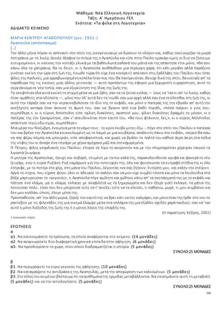152
Μάθημα: Νέα Ελληνική Λογοτεχνία
Τάξη: Α΄ Ημερήσιου ΓΕΛ
Ενότητα: «Τα φύλα στη Λογοτεχνία»
ΑΔΙΔΑΚΤΟ ΚΕΙΜΕΝΟ
ΜΑΡΙΑ ΚΕΝΤΡΟΥ-ΑΓΑΘΟΠΟΥΛΟΥ (γεν. 1931-)
Αγαπούλα (απόσπασμα)
[…]
Τον άλλο μήνα πήγαν οι απέναντι στο σπίτι της οικογενειακώς να δώσουν το «λόγο» και, καθώς τσούγκριζαν τα μικρά
ποτηράκια με το λικέρ, άνοιξε άξαφνα το στόμα της η Αγαπούλα και είπε στον Παύλο «μακάρι εμείς οι δυο να ζήσουμε
ευτυχισμένοι», κι εκείνος την κοίταξε γλυκά με τα βαθουλωτά γαλανά του μάτια και της απάντησε έτσι μόνο, «θα σου
κάνω όλα τα χατιράκια, θα το δεις», κι η Αγαπούλα αισθάνθηκε μια περίεργη χαρά, ότι κάτι μεγάλο αλλά παράξενο
γινόταν εκείνη την ώρα στη ζωή της, ένιωθε τώρα ότι είχε ένα «ονόρε»1 απέναντι στις ξαδέλφες του Παύλου που ήταν
φίλες της παιδικές, μια αρραβωνιασμένηκοπέλα ήταν πια, που θα παντρευόταν, θαείχε δικότης σπίτι, θα κοίταζεαπ' τα
παράθυρα της τις εικόνες μιας άλλης γειτονιάς — αυτό προπάντων της έφερνε μια ξεχωριστή ευχαρίστηση, αυτό το
σεργιάνισμα σε νέα τοπία, σαν μια εξερεύνηση της ίδιας της ζωής της.
Τα σκεφτόταν όλααυτάεκείνητηστιγμήμέσα σεμια ζάλη, σαν να τα ζούσεκιόλας — ίσως να 'ταν κι απ' το λικέρ, καθώς
ήταν αμάθητη στα ηδύποτα —, μόνο που όλ' αυτά δεν τα 'νιωθε σαν μια αρχή αλλά σαν ένα τετέλεσθαι στη ζωή της, κι
αυτό την τάραζε σαν να την κεραυνοβολούσε το ίδιο της το κεφάλι, και μόνο ο πατέρας της την έβγαλε απ' αυτή την
ανεξήγητη αντάρα όταν άκουσε τη φωνή του, σαν να 'βγαινε από ένα βαθύ πηγάδι, «πόσα παίρνει ο γιος σου,
συμπέθερε;», κι ο κύριος Απόστολος είπε «χίλιες διακόσιες, αγαπητέ μου, χίλιες διακόσιες δραχμές το μήνα», κι ο
πατέρας της τον ξαναρώτησε, σαν ν' απευθυνόταν στον εαυτό του, «θα τους φτάνουν, λες;», κι ο κύριος Απόστολος
απάντησε «εγώ εδώ είμαι, συμπέθερε».
Μια μέρα του Νοέμβρη, έναμήναμετά τογάμο τους - το κρύο έκοβεμύτες έξω -, πήγε στο σπίτι του Παύλου ο πατέρας
του και βρήκε την Αγαπούλα κουκουλωμένη ως το λαιμό με μια κουβέρτα, ασάλευτη πάνω στο ντιβάνι, «αύριο θα πάω
να σας φέρω σόμπα και μπουριά», είπε αποφασιστικά, και χωρίς να βγάλει το παλτό του κάθισε άκρη άκρη στα πόδια
της νύφης του κι άναψε ένα τσιγάρο με χέρια αμήχανα μαζί και στεναχωρεμένα.
Ο Πέτρος, φίλος γκαρδιακός του Παύλου, έπιασε σε λίγο το ακορντεόν και με την «Κομπαρσίτα» χόρεψαν τανγκό τα
λιγοστά ζευγάρια.
Η μητέρα της Αγαπούλας, ήσυχη και σοβαρή, ντυμένη με τα πιο καλά της, παρακολουθούσε κρυφά και φανερά το νέο
ζευγάρι, ενώ η κυρία Ρωξάνη-Ρωξ καμάρωνε για την «επιτυχία» της, όλο και φούσκωναν τα ευτραφή στήθια της κι όλο
έστρεφε, με το ποτήρι στο χέρι, στη μάνα του Παύλου, λέγοντας «να σας ζήσουν, Ευτέρπη μου, και καλήν την στέψιν».
Αργά τη νύχτα, που είχανε φύγει όλοι κι άδειασε το σαλόνι σαν να μην είχε συμβεί τίποτα και μόνο τα λουλούδια στα
βάζα μαρτυρούσαν το «γεγονός», η Αγαπούλα πήγε αμίλητη και χώθηκε κάτω απ' τα σκεπάσματά της ως το κεφάλι και
πάτησε ένα κλάμα, μα τι κλάμα, έκλαιγε με αναφιλητά ως τα ξημερώματα και δεν ήξερε γιατί έκλαιγε, τα μάτια της
πονούσαν πολύ, τόσο που δεν μπορούσε ούτε να τ' ανοίξει ούτε να τα κλείσει, τι παθαίνω, μωρέ, τι μου συμβαίνει και
δεν μου κολλάει ύπνος; έλεγε μέσα της.
Προσπαθούσε, απ' την άλλημεριά, ζόριζε τον εαυτότης να βρει κάτι νατην καλμάρει, και μόνοόταν τηςήρθε στο νουτο
ραντεβού με τις φιλενάδες της για σινεμά έλαμψε μέσα στα σπλάχνα της μια έξαλλη σχεδόν χαρά παιδιού, σαν να 'ταν
αυτό η μόνη διέξοδος της ζωής της ή ο μόνος λόγος της ύπαρξής της.
(Η παραίτηση, Κέδρος, 2002)
1 κοινωνικό κύρος
ΕΡΩΤΗΣΕΙΣ
α
α1. Να κατονομάσετε τα πρόσωπα, τα οποία αναφέρονται στο κείμενο. (14 μονάδες)
α2. Να αναγνωρίσετε δύο διαφορετικά χρονικά επίπεδα στην αφήγηση. (6 μονάδες)
α3. Να προσδιορίσετε το χώρο, στον οποίο διαδραματίζεται η ιστορία. (5 μονάδες)
ΣΥΝΟΛΟ:25 ΜΟΝΑΔΕΣ
β
β1. Να περιγράψετε το κύριο γεγονός της αφήγησης. (10 μονάδες)
β2. Να καταγράψετε τις αντιδράσεις της Αγαπούλας, μετά την αποχώρηση των καλεσμένων. (5 μονάδες)
β3. Στοτέλοςτουκειμένουβλέπουμεότιτααισθήματατης ηρωίδας μεταβάλλονται. Να επισημάνετε αυτή τη μεταβολή
(5 μονάδες) και να την αιτιολογήσετε. (5 μονάδες)
ΣΥΝΟΛΟ:25 ΜΟΝΑΔΕΣ
 