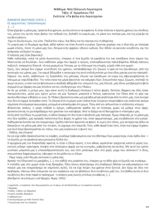 153
Μάθημα: Νέα Ελληνική Λογοτεχνία
Τάξη: Α΄ Ημερήσιου ΓΕΛ
Ενότητα: «Τα φύλα στη Λογοτεχνία»
ΘΑΝΑΣΗΣ ΒΑΛΤΙΝΟΣ (1932-)
Εξ αγχιστείας1
(απόσπασμα)
[.....]
Όταν χήρεψε η μάνα μας, τριάντα δύοχρονών, αυτός κόντευετασαράντα. Κιόταν έκλεισεοπρώτοςχρόνος τουπένθους
της, μόνος του αυτός πήγε βρήκε την πεθερά της, δηλαδή τη γιαγιά μας, τη μάνα του πατέρα μας, και της γύρεψε να
κουβεντιάσουν.
-Έχω τη δουλειά μου, της είπε. Παιδιά δεν κάνω. Και θέλω να την παντρευτώ τη Μαρίτσα.
Τη γιαγιά μας τη θυμάμαι αμυδρά, αλλά πρέπει να ήταν δυνατή γυναίκα. Έχοντας χηρέψει και η ίδια νέα, με τέσσερα
μωρά επίσης, πίεσε τη μάνα μας που, δέσμια ενός αρχαίου ηθικού κώδικα, δεν ήθελε να ακούσει κουβέντα, και την
ανάγκασε να δεχτεί το γάμο.
Ο πατριός μας ήταν βαγενάς2.
Κάθε καλοκαίρι, κατά τα μέσα Αυγούστου, έπαιρνε σ' ένα ζεμπίλι τα εργαλεία του και κατέβαινε στον κάμπο της
Μαντινείας να δουλέψει. Εκεί καθότανε μέχρι που άρχιζε ο τρύγος, επιδιορθώνοντας παλιά βαρέλια. Άλλαζε σάπιους
παζούς3, σπασμένες δόγες4, τέτοια μερεμέτια. Ύστερα, με το τέλειωμα της εποχής, γύριζε πάλι στο χωριό.
Εμείς, που ακόμα δεν είχαμε συνείδηση του χρόνου, καταλαβαίναμε ότι ζύγωνε η ώρα να τον ξαναδούμε, από την
ανησυχία της μάνας μας. Για καμιά βδομάδα η ανησυχία της αυτή εκδηλωνόταν με ένα είδος μανίας για την πάστρα5.
Σάρωνε την αυλή, ασβέστωνε τις ξερολιθιές της μάντρας, έλιωνε και ξανάλιωνε τα νύχια της σφουγγαρίζοντας το
πάτωμα με καρυδόφυλλα. Την τελευταία πια μέρα φαινόταν να καλμάρει λίγο. Σηκωνότανε πρωί, ζύμωνε, σκέπαζε το
ψωμί να γίνει, κιόσο εκείνοφούσκωνεκιανέβαζεαθόρυβα την υπομονή της, μας έλουζε, μας έδινε μια βρεγμένη φέτα
στρωμένη με ζάχαρη και μας έστελνε να τον υποδεχτούμε στις Πλάκες.
Αν δε με γελάει η μνήμη μου, έχω κάνει αυτή τη διαδρομή τέσσερις ή πέντε φορές. Ωστόσο, θαρρείς και όλες ήσαν
πανομοιότυπες, μέσα μου έχουν μείνει σα μία. Έμπαινε μπροστά ο Ντίνος κρατώντας την Όλγα από το χέρι και
ακολουθούσαμεοΒλάσης κι εγώ. Οι Πλάκες βρισκόντουσαν μια χιλιάδα μέτρα ψηλότερα από το σπίτι μας, ένα σύνορο
που δεν τοείχαμε ξεπεράσειποτέ. Το έλεγαν έτσιτομέρος γιατί παλιά ήταν τούρκικο νεκροταφείο και σώζονταν ακόμα
κάμποσα στενόμακρα αγκωνάρια, μπηγμένα κατακόρυφα στο χώμα. Πίσω από κει απλωνόταν ο υπόλοιπος κόσμος.
Φτάνοντας απάνω, η μέρα ντάλα6 κι έρημη, καθόμασταν αράδα και τα τέσσερα, χωρίς να μιλάμε στην αρχή,
αγναντεύοντας το μουλαρόδρομο που χανόταν τον κατήφορο. Από το δρόμο αυτό θα ερχόταν ο «πατέρας» μας.
Εκτόςαπό την Όλγα, τη μικρότερη, οιάλλοι ξέραμεότι δεν ήταν ο αληθινός μας πατέρας. Όμως πλάγιαζε με τη μάνα μας
στο ίδιο κρεβάτι, μας αγόραζε παπούτσια δυο φορές το χρόνο και, όταν αρρωσταίναμε, μας κουβαλούσε στο γιατρό.
Καθόμασταν λοιπόν καιτον περιμέναμε. Σχεδόν πάντοτεαργούσενα φανεί. Κι εμείς στο τέλος, μην αντέχοντας άλλο να
δακρύζουν τα μάτια μας από την ένταση, το ρίχναμε στο παιγνίδι. Έτσι, κάθε φορά ήταν τότε, όταν πια είχαμε ξεχάσει
για ποιό λόγο βρισκόμασταν κει πάνω, που μας κεραύνωνε η φωνή του:
- Παΐδια, σας έπιασα!
Σα να είχε έρθει δρασκελώντας τις κορφές, γυρίζαμε ξαφνιασμένοι και τον βλέπαμε λίγο μακρύτερα, έναν όρθιο Δία —
το ζεμπίλι με τα εργαλεία ακουμπισμένο δίπλα του.
Η αμηχανία μας τον διασκέδαζε αρκετά, κι όταν η Όλγα πρώτη, η πιο αθώα, αμολιόταν τρέχοντας κατά το μέρος του,
εκείνος γέλαγε τρανταχτά, έπεφτε στα τέσσερα κι άρχιζε να την κυνηγάει, γαβγίζοντας σα σκύλος. Με αυτό τον τρόπο
γινότανε μπροστά μας η επανανθρωποποίησή του, και τότε μπαίναμε όλοι στο χορό, μέχρι που απόκανε7 ο ίδιος,
σηκωνότανε λαχανιασμένος, έφτιαχνε τη λουρίδα του κι έλεγε:
- Πάμε τώρα, γιατί θα μας σκοτώσει η μάνα σας.
Άρπαζε την Όλγα από τις μασχάλες, […], την κάθιζε στο μπράτσο του, έπαιρνε με το άλλο χέρι το ζεμπίλι και κινάγαμε.
Η είσοδός μας στο χωριό ήταν ένας θρίαμβος. Όλοι όσους απαντάγαμε στη διαδρομή ήθελαν να καλωσορίσουν τον
πατριό μας και σταματάγαμε σε κάμποσες αυλές. Σα να είχε λείψει πια χρόνια στην ξενιτιά. Δεν ξέρω αν όλοι τον
αγάπαγαν, πάντως όλοι επέμεναν να τον κεράσουν και να αλλάξουν δυο κουβέντες μαζί του. Στο βάθος αυτές οι δυο
κουβέντες δεν ήταν παρά το πρόσχημα - η ανάγκη μιας ζωικής εντελώς συνάφειας. […]
(Θα βρείτε τα οστά μου υπό βροχήν, Άγρα, 1992)
1 αγχιστεία: η συγγένεια που δημιουργείται με το γάμο, σε αντιδιαστολή με τη συγγένεια αίματος.
2 βαρελάς
3 παζός: η βάση του βαρελιού
4 κυρτές σανίδες βαρελιού
5 καθαριότητα
6 καταμεσήμερο με πολύ δυνατό ήλιο
7 σταμάταγε από την κούραση
 