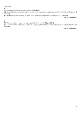154
ΕΡΩΤΗΣΕΙΣ
α
α.1. Να αναφέρετε τα πρόσωπα της ιστορίας. (7 μονάδες )
α.2. Ναπροσδιορίσετετογραμματικόπρόσωποτοοποίοκυριαρχεί στην αφήγηση, παραθέτονταςδύοπαραδείγματα. (6
μονάδες)
α.3. Να προσδιορίσετε τον τόπο, το χρόνο και το σκοπό των μετακινήσεων του πατριού. (12 μονάδες)
ΣΥΝΟΛΟ:25 ΜΟΝΑΔΕΣ
β
β.1. Να περιγράψετε τη σχέση το πατριού με τα θετά του παιδιά. (15 μονάδες)
β.2. Ανταποκρίνεται, κατά τη γνώμη σας, η συμπεριφορά του πατριού στο αντίστοιχο κοινωνικό στερεότυπο; (10
μονάδες)
ΣΥΝΟΛΟ:25 ΜΟΝΑΔΕΣ
 