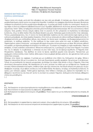 155
Μάθημα: Νέα Ελληνική Λογοτεχνία
Τάξη: Α΄ Ημερήσιου Γενικού Λυκείου
Ενότητα: «Τα φύλα στη Λογοτεχνία»
ΘΑΝΑΣΗΣ ΒΑΛΤΙΝΟΣ (1932-)
Ανάπλους (απόσπασμα)
[…]
-Ήμουν τρίτος στη σειρά, μετά από δύο αδερφούς και πριν από μία αδερφή. Ο πατέρας μου έλειπε συνήθως κατά
μεγάλαδιαστήματα, έχτιζε εκείνη την εποχή στην Κορινθία. Η αίσθηση της ιεραρχίας εξαντλιόταν ηλικιακά. Φυσικά και
υπέφερα την καταπίεσητων δύο μεγαλύτερων αδερφών μου. Η μητέρα μας έπαιζε το ρόλο του τοποτηρητή. Νομίζω ότι
έχω πάρει τη δικήτης εύθραυστηαβεβαιότηταγια τη ζωή. Όχι φόβο, αβεβαιότητα. Αυτόείναι, φυσικά, διαπιστώσειςτης
ωριμότητας. Κατά τ’ άλλα, τα πράγματα κυλούσαν μέσα στα δεδομένα φυσιολογικά όρια. Με τους αυτονόητους πάντα
καημούς. Ένας μεγάλος τέτοιος καημός αίφνης ήταν το γεγονός ότι δεν μπορούσα να περπατήσω τα καλοκαίρια
ξυπόλυτος, όπως τα άλλα παιδιά. Μια ελευθερία άπιαστη για μένα. Καλοκαίρι χωρίς ξυπολυσιά δεν ήταν καλοκαίρι.
Τέτοιες μικροαπαγορεύσεις, που σ’ εκείνη την ηλικία φάνταζαν τεράστιες και που κατά κανόνα είχαν σχέση με έναν
κώδικασυμπεριφοράς. Δεν ήσαν ακριβώς διακρίσεις. Ούτεποτέ με κατακυρίευσε κάποιο αίσθημα διαφορετικότητας. Η
«διαφορετικότητά» μου εκδηλώθηκε αλλιώς, σαν σταυρός. Σε ηλικία τριών-τεσσάρων, και θυμάμαι ακόμα εκείνη την
κατάσταση, το αίσθημα ασφυξίας. Το ίδιο αίσθημα το έχω νιώσει μόνο μέσα στο νερό, σε βαθιές καταδύσεις.
Παρατεταμένες κρίσεις δύσπνοιας - μια τρομερή αδυναμία να γεμίσω τα πνευμόνια μου με αέρα. Με έστηναν καθιστό
στοκρεβάτι, με κάμποσαμαξιλάρια να στηρίζουν την πλάτημου. Οιγιατροί της επαρχίας με είχαν καταδικάσει. Πάρτετο
απόφαση, το πολύ να φτάσει τα δεκαπέντε. Μέσα στην απόγνωσή της, η μητέρα μου με πήγε στον Παχωπό. Η γυναίκα
που της το σφύριξε τη συμβούλεψε η επίσκεψη να γίνει πολύ πρωί, να τον βρούμε ξεμέθυστο. Ο Παχωπός ήταν
Μικρασιάτης πρόσφυγας. Πώς βρέθηκε σε κείνα τα άγονα, αρκαδικά χώματα είναι άγνωστο. Παντρεύτηκε μια
αγράμματη ντόπια κοπέλα, έκανε παιδιά, αλλά γύρευε ποιες συμφορές φύλαγε μέσα του. Δεν χρειάστηκε πολύ για να
καταντήσει νούμερο.
Φτάσαμε στην πόρτα του αχάραγα. Η μητέρα μου με κουβάλησε στην πλάτη της, διπλωμένον στο χράμι. Μέσα ο
Παχωπός τσακωνόταν ήδη με τη γυναίκα του. Αυτό μας δημιούργησε μεγάλη αμηχανία. Να μείνουμε ή να φύγουμε;
Τελικά, σε μια ανάπαυλα της πρωινής μουρμούρας, χτυπήσαμε την πόρτα. Μας άνοιξε ο ίδιος ο Παχωπός. Ήταν ένας
γλυκύτατος ηλικιωμένος άντρας. Με ακροάστηκε με το αυτί, χτύπησε την πλάτη μου με τα δάχτυλα του. Έγραψε μια
συνταγή. Κάποιοκαταπραϋντικόσιρόπι, υποθέτωτώρα. «Δεν έχει τίποτα»είπε. Και έδωσεοδηγίεςστημάνα μου να μου
αλαφρώσει τα ρούχα, να με αφήνει να κάνω ό,τι και τα άλλα παιδιά. Να ιδρώνω, να τρέχω, να περπατάω ξυπόλυτος. Οι
κρίσεις μού κόπηκαν μαχαίρι. Πολλά χρόνια αργότερα, όταν πέθανε ο πατέρας μου, βρήκα στο πορτοφόλι του τη
φθαρμένη ταυτότητα του και πίσω απ’ αυτήν τη συνταγή του γιατρού Παχωπού. Διπλωμένη στα τέσσερα, φθαρμένη
επίσης και μισοσβημένη.
[…]
(Ανάπλους, 2012)
ΕΡΩΤΗΣΕΙΣ
α
α.1. Να διακρίνετε τα τρία κύρια πρόσωπα που περιλαμβάνονται στην αφήγηση. (9 μονάδες)
α.2. Nα εντοπίσετε το κύριο γεγονός της αφήγησης. (6 μονάδες)
α.3. Ναδιακρίνετετον αφηγητήστοκείμενο. (5 μονάδες). Ποια η σχέση του με τα υπόλοιπα πρόσωπα της ιστορίας; (5
μονάδες)
ΣΥΝΟΛΟΜΟΝΑΔΩΝ: 25
β
β.1. Να περιγράψετε το χαρακτήρα του πρακτικού γιατρού, όπως εμφανίζεται στο κείμενο. (20 μονάδες)
β.2. Να διακρίνετε σε ποιο κοινωνικό στερεότυπο ανταποκρίνεται ο χαρακτήρας της μάνας. (5 μονάδες)
ΣΥΝΟΛΟΜΟΝΑΔΩΝ: 25
 