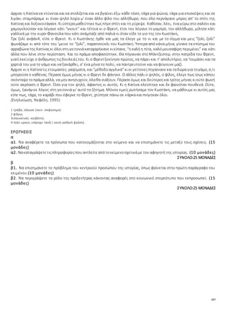 157
άρχισε η Κατίνανα ντύνεταικαινα στολίζεταικαι να βγαίνει έξω κάθε τόσο, τάχα για ψώνια, τάχα για επισκέψεις και σε
λιγάκι σταμπάραμε κι έναν ψηλό λοχία μ' έναν άλλο φίλο του αλλήθωρο, που όλο περνάγανε μπρος απ' το σπίτι της
Κατίναςκαι λοξοκοιτάγανε. Κιύστεραμαθεύτηκεπωςπήγεσπίτι και τη γύρεψε. Καθίσαν, λέει, ένα γύρω στο σαλόνι και
χαμογελούσαν και λέγανε κάτι “γκουτ” και τέτοια κι ο Φρεντ, έτσι τον λέγανε το γαμπρό, τον αλλήθωρο, μίλησε κάτι
γαλλικά με την κυρα-Φανούλα που κάτι σκάμπαζε από παλιά κι όταν είδε το γιο της τον Κωστάκη,
Τρε ζολί ανφάν4, είπε ο Φρεντ. Κι ο Κωστάκης ήρθε και μας τα έλεγε με το νι και με το σίγμα και μεις “ζολί, ζολί”
φωνάζαμε κι από τότε του 'μεινε το “ζολί”, παρατσούκλι του Κωστάκη. Ύστερα από κάνα μήνα, γίνανε τα επίσημα του
αρραβώνα της Κατίναςκι όλοιστη γειτονιάκαταχαρήκανε κιείπανε, “ηκαλήη πίτα, καλόμουσαφίρη περιμένει” και κάτι
άλλα που λένε στην περίσταση. Και το πράμα αποφασίστηκε. Θα πήγαιναν στο Μάντζεστερ, στην πατρίδα του Φρεντ,
γιατίεκείείχε ο άνθρωπος τιςδουλειέςτου. Κι ο Φρεντξεκίνησεπρώτος, να πάρει και τ' απολυτήριο, να 'τοιμάσει και τα
χαρτιά του για το γάμο και να ξανάρθει, σ' ένα μήνα το πολύ, να παντρευτούνε και να φύγουνε μαζί.
Άρχισε κι η Κατίνατις ετοιμασίες· ραψίματα, και“μέθοδοαγγλικά”κιοι γείτονεςπηγαίνανεκαιταδώρα για τογάμο, ό,τι
μπορούσεο καθένας. Πέρασεόμως μήνας κι ο Φρεντ δε φάνηκε. Ο άλλος πάλι ο ψηλός, ο φίλος, έλεγε πως ίσως κάπου
σκόνταψετοπράμα αλλά, να μην ανησυχούν, όλαθα σιάξουν. Πέρασεόμως και δεύτεροςκαιτρίτος μήνας κιούτε φωνή
ούτε ακρόαση ο Φρεντ. Όσο για τον ψηλό, άφαντος κι αυτός. Κι η Κατίνα κλείστηκε και δε φαινόταν πουθενά. Ούτε,
όμως, ξανάγινε λόγος στη γειτονιά γι' αυτό το ζήτημα. Μόνον εμείς ρωτήσαμε τον Κωστάκη, να μάθουμε κι αυτός μας
είπε πως, τάχα, το καράβι που έφερνε το Φρεντ, χτύπησε πάνω σε νάρκα και πνίγηκαν όλοι.
(Ενηλικίωση, Νεφέλη, 1995)
1 τράβα, σήκωσε (ναυτ. επιφώνημα)
2 φίλους
3υπαινικτικές κουβέντες
4 πολύ ωραίο, υπέροχο παιδί ( κοινή γαλλική φράση).
ΕΡΩΤΗΣΕΙΣ
α
α1. Να αναφέρετε τα πρόσωπα που κατονομάζονται στο κείμενο και να επισημάνετε τις μεταξύ τους σχέσεις. (15
μονάδες)
α2. Νακαταγράψετετιςπληροφορίεςπου αντλείτεαπότοκείμενοσχετικάμε τον αφηγητή της ιστορίας. (10 μονάδες)
ΣΥΝΟΛΟ:25 ΜΟΝΑΔΕΣ
β
β1. Να επισημάνετε το πρόβλημα του κεντρικού προσώπου της ιστορίας, όπως φαίνεται στην πρώτη παράγραφο του
κειμένου.(10 μονάδες)
β2. Να περιγράψετε το ρόλο της προξενήτρας κάνοντας αναφορές στο κοινωνικό στερεότυπο που εκπροσωπεί. (15
μονάδες)
ΣΥΝΟΛΟ:25 ΜΟΝΑΔΕΣ
 