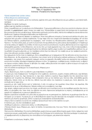 158
Μάθημα: Νέα Ελληνική Λογοτεχνία
Τάξη: Α΄ Ημερήσιου ΓΕΛ
Ενότητα: «Τα φύλα στη Λογοτεχνία»
ΤΟΛΗΣ ΚΑΖΑΝΤΖΗΣ (1938-1991)
Η θεία Φερενίκη (απόσπασμα)
Τις Κυριακές και τις γιορτές, μετά την εκκλησία, ερχόταν σπίτι μας η θεία Φερενίκη και μου μάθαινε, μια σταλιά παιδί,
τροπάρια:
Βαρβάραν την αγίαν τιμήσωμεν,
εχθρού γαρ τας παγίδας συνέτριψεν.
Ήτανε συμμαθήτριες με τη γιαγιά μου στο διδασκαλείο. Το χειμώνα καθόντανε οι δυο τους κοντά στη σόμπα κι όσο να
ζεσταθεί το μπρούσικο1 κρασί, πίνανε τον καφέ τους. Ύστερα βάζαν το κρασί ζεστό στα ποτήρια και το σιγοπίνανε
βουτώνταςπούκαι πού μια φέτα ψωμί. Μιλούσανεσιγάσιγάη μια στην άλλη, πάντα στην καθαρεύουσακαιπάντα στον
πληθυντικό. Σαράντα τόσα χρόνια φιλενάδες και πληθυντικό!
Τις γιορτές η θεία Φερενίκη φόραγε το παράσημο. Ήταν ένας χάλκινος σταυρός μ' ένα ακτινωτό αστέρι στη μέση, που
κρεμόταν από μια μπλε κι άσπρη κορδελίτσα. Το είχε πάρει τότε που υπηρετούσε δασκάλα στο Δυρράχιο, απ' τον ίδιο
τον Έλληνα πρόξενο, μεγαλέμπορα του Δυρραχίου, «κατ' εντολήν του Μεγαλειοτάτου βασιλέως μας Γεωργίου του
Πρώτου». Την ίδια κιόλας μέρα, μενωπή τη συγκίνηση στα αμυγδαλωτά της μάτια, βγηκε φωτογραφία με το παράσημο
να πετάειαπάνω στ' αφράτο της στήθος. Κιήταν να μην πιστεύειςσταίδια σου τα μάτια, βλέπονταςαυτητην καχεκτικιά
ασπρομάλλα γριούλα, τη θεία Φερενίκη, και να σου λέει με πικρό χαμόγελο πως «ναι, είναι η ίδια στη φωτογραφία»,
πως είν' αυτή η καλλονή μετα λοξάσχιστά μάτια που φτάνανε σχεδόν μέχρι τις ρίζες των πυρρόξανθων μαλλιών της, με
τα ροδαλά τσιτωμένα μάγουλα, με τον περήφανο κότσο λίγο πιο πάνω απ' την κορφή και με τον τροφαντό μπούστο,
όπου ήταν αδύνατο να κάνει επαφή το παράσημο.
Και πραγματικά. Αν δεν ήταν το παράσημο, ίδιο κι απαράλλαχτο με το πραγματικό, θα 'ταν αδύνατο να πεις πως είναι η
θεία Φερενίκη. Δε θα μπορούσες να εξηγήσεις πώς γίνανε αυτά τα ξεπλυμένα γαλανά ματάκια με τη θολούρα του
καταρράχτη, πώς γίνανε δυο γκριζωπές γραμμές εκείνα τα σαρκώδη ηδυπαθή2 χείλια και προπαντός πώς γούβιασε
εκείνοεκείτοστήθος. Μονάχατοπαράσημο απόμενε το ίδιο. Το παράσημο, η καθαρεύουσα, ο πληθυντικός, οι αβρές3
και ήρεμες κινήσεις καθώς σήκωνε το φλιτζάνι του καφέ, καθώς βουτούσε στο κρασί τη φέτα το ψωμί κι οι ευχές στη
γιαγιά μου μπαίνοντας στην κάμαρα:
«Επί έτη πολλά να εορτάζωμεν του Ευαγγελισμού, Μαριγώ μου».
Κι η γιαγιά μου:
«Αμήν, Φερενίκη μου, διότι τις οίδεν4 τι μας επιφυλάσσει το μέλλον».
Η γιαγιά μου ήταν διαφορετικιά. Τουλάχιστον στην εμφάνιση. Δυσκίνητη, γεμάτη υποψίες ασθενειών, είχε βολέψει
διαφορετικά τη ζωή της. Είχε παντρευτεί κι είχε κάνει παιδιά κι εγγόνια. Όμως παρόλο που δεν ακούστηκε ποτέ
παράπονο απ' τα χείλια της, βλέπαμε πόσο αταίριαστη ήταν με τον παππού μου. Εκείνος πάλι, κατά βάθος χρυσός
άνθρωπος, λαϊκός τύπος με τα όλα του, έβλεπε πως από κάπου του περίσσευε η γιαγιά μου. Αυτό, φαίνεται, τον
σκύλιαζε και το 'ριχνε στην
ειρωνεία με κάτι «καλέ άντες» αντί γι' απάντηση, ή κάτι «η κυρία με τας κιμωλίας» όπως έλεγε τας καμελίας. Μα
προπαντός τα 'χε με τη θεία Φερενίκη. Έφτασε κιόλας να τη συκοφαντεί, πως τάχα
είχε ψείρες, πράμα συχνό για κείνη την εποχή, μα αδύνατο να το πιστέψεις για την πεντακάθαρη γριούλα. Άσε πια τις
άλλες τις χοντράδες που 'κανε όταν την έβρισκε στο σπίτι: Βροντούσε ασταμάτητα τις πόρτες, κυκλοφορούσε με τα
μακριά του σώβρακα και τη μανικωτή φανέλα του κι
έβρισκε γιορτιάτικα να βγάλει στη μέση όλα τα μερεμέτια και τα μαστορικά του, βρίζοντας τα χειρότερα όταν δεν τα
πετύχαινε με το πρώτο. Η γιαγιά μου με τη θεία Φερενίκη κάναν πως δεν άκουγαν και συνεχίζανε τα δικά τους, κι ο
παππούς μου δώστου χειρότερα, ώσπου η γιαγιά μου αναγκαζόταν να δικαιολογηθεί:
«Κάμνω παν ό,τι αρέσκει εις αυτόν και υποφέρω αγογγύστως5 παν ό,τι δεν αρέσκει εις εμέ».
Ο παππούς μου, που δεν καταλάβαινε γρυ6:
«Ανάθεμα τη ρίζα σου», απαντούσε απέξω· κι η θεία Φερενίκη:
«Παντρευτἡκατε όμως, Μαριγὡ μου, έχετε τα παιδιά, τα εγγονάκια σας. Ενώ εγώ; Τίποτε. Εάν ζούσεν τουλάχιστον ο
Αλἐξανδρος...»
Πάντα αυτόςο Αλέξανδρος. ΈτσισκέτοςΑλέξανδρος, χωρίςεπώνυμο, χωρίς άλλαστοιχεία, χωρίς τίποτε, πράμα που σιγά
σιγάγίνηκεγιαμας, μικρά παιδιά, σωστόμυστήριο, που δελέγαμενα το καταπιούμε. Μα όταν ρωτάγαμε τη γιαγιά μας:
«Ο αρραβωνιαστικός της Φερενίκης που σκοτώθηκε σε δυστύχημα», μας απαντούσε αόριστα.
[…]
Η παρέλαση-η ενηλικίωση, Νεφέλη, 1995.
 