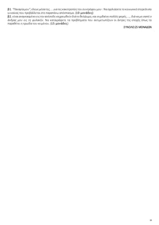 15
β1. “Παναγίαμου”, έλεγεμέσατης, ... γιατεςκακοτροπίεςτουσυντρόφουμου·:Νασχολιάσετετοκοινωνικόστερεότυπο
γυναίκας που προβάλλεται στο παραπάνω απόσπασμα. (10 μονάδες)
β2. είναιαναγκασμένοιειςτην ανέσοδηναχρεωθούν διάτο θεόψωμο, και συμβαίνειπολλέςφορές, ..., διάνα μη σαπή ο
άνδρας μου εις τη φυλακήν. Να καταγράψετε τα προβλήματα που αντιμετωπίζουν οι άντρες της εποχής όπως τα
παραθέτει η ηρωίδα του κειμένου. (15 μονάδες)
ΣΥΝΟΛΟ:25 ΜΟΝΑΔΩΝ
 