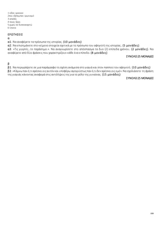 159
1 είδος κρασιού
2που εξέπεμπαν ερωτισμό
3 απαλές
4 ποιος ξέρει
5 χωρίς να δυσανασχετώ
6 τίποτα
ΕΡΩΤΗΣΕΙΣ
α
α1. Να αναφέρετε τα πρόσωπα της ιστορίας. (10 μονάδες)
α2. Να επισημάνετε στο κείμενο στοιχεία σχετικά με το πρόσωπο του αφηγητή της ιστορίας. (5 μονάδες)
α3. «Τις γιορτές…το παράσημο.». Να αναγνωρίσετε στο απόσπασμα τα δυο (2) επίπεδα χρόνου. (2 μονάδες). Να
αναφέρετε από δύο φράσεις που χαρακτηρίζουν κάθε ένα επίπεδο. (8 μονάδες)
ΣΥΝΟΛΟ:25 ΜΟΝΑΔΕΣ
β
β1. Να περιγράψετε σε μια παράγραφο τη σχέση ανάμεσα στη γιαγιά και στον παππού του αφηγητή. (10 μονάδες)
β2. «Κάμνωπαν ό,τιαρέσκειειςαυτόν και υποφέρω αγογγύστωςπαν ό,τιδεν αρέσκειεις εμέ». Να σχολιάσετε τη φράση
της γιαγιάς κάνοντας αναφορά στις αντιλήψεις της για το ρόλο της γυναίκας. (15 μονάδες)
ΣΥΝΟΛΟ:25 ΜΟΝΑΔΕΣ
 