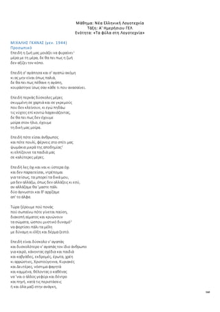 160
Μάθημα: Νέα Ελληνική Λογοτεχνία
Τάξη: Α' Ημερήσιου ΓΕΛ
Ενότητα: «Τα φύλα στη Λογοτεχνία»
ΜΙΧΑΛΗΣ ΓΚΑΝΑΣ (γεν. 1944)
Προσωπικό
Επειδή η ζωή μας μοιάζει να φυραίνει1
μέρα με τη μέρα, δε θα πει πως η ζωή
δεν αξίζει τον κόπο.
Επειδή σ' αγάπησα και σ' αγαπώ ακόμη
κι ας μην είναι όπως παλιά,
δε θα πει πως πέθανε η αγάπη,
κουράστηκε ίσως σαν κάθε τι που ανασαίνει.
Επειδή περνάς δύσκολες μέρες
σκυμμένη σε χαρτιά και σε γκρεμούς
που δεν κλείνουν, κι εγώ πηδάω
τις νύχτες επί κοντώ λαχανιάζοντας,
δε θα πει πως δεν έχουμε
μοίρα στον ήλιο, έχουμε
τη δική μας μοίρα.
Επειδή πότε είσαι άνθρωπος
και πότε πουλί, φέρνεις στο σπίτι μας
ψωμάκια μικρά της αποδημίας2
κι ελπίζουνε τα παιδιά μας
σε καλύτερες μέρες.
Επειδή λες όχι και ναι κι ύστερα όχι
και δεν παραιτείσαι, ντρέπομαι
για τα ίσως, τα μπορεί τα δικά μου,
μα δεν αλλάζω, όπως δεν αλλάζεις κι εσύ,
αν αλλάζαμε θα ’μαστε πάλι
δύο άγνωστοι και θ' αρχίζαμε
απ' το άλφα.
Τώρα ξέρουμε πού πονάς
πού σωπαίνω πότε γίνεται παύση,
διακοπή αίματος και κρυώνουν
τα σώματα, ώσπου μυστικό δυναμό3
να φορτίσει πάλι τα μέλη
με δύναμη κι έλξη και δέρμα ζεστό.
Επειδή είναι δύσκολο ν' αγαπάς
και δυσκολότερο ν' αγαπάς τον ίδιο άνθρωπο
για καιρό, κάνοντας σχέδια και παιδιά
και καβγάδες, εκδρομές, έρωτα, χρέη
κι αρρώστιες, Χριστούγεννα, Κυριακές
και Δευτέρες, νόστιμα φαγητά
και καμμένα, θέλοντας ο καθένας
να ’ναι ο άλλος γεφύρι και δέντρο
και πηγή, κατά τις περιστάσεις
ή και όλα μαζί στην ανάγκη,
 