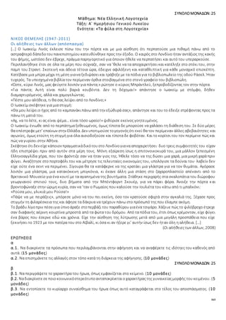 163
ΣΥΝΟΛΟΜΟΝΑΔΩΝ: 25
Μάθημα: Νέα Ελληνική Λογοτεχνία
Τάξη: Α΄ Ημερήσιου Γενικού Λυκείου
Ενότητα: «Τα φύλα στη Λογοτεχνία»
ΝΙΚΟΣ ΘΕΜΕΛΗΣ (1947-2011)
Οι αλήθειες των άλλων (απόσπασμα)
[…] Ο Ιωακείμ Λινός έκλεισε πίσω του την πόρτα και με μια αίσθηση ότι περπατούσε μια πιθαμή πάνω από το
αστραφτερό δάπεδοτουπανεπιστημίου κατευθύνθηκε προς την έξοδο. Ο καιρός στο Λονδίνο ήταν αντάξιος της κακής
του φήμης, ωστόσο δεν έβρεχε, πράγμα παρηγορητικό για όποιον ήθελε να περπατήσει και αυτό του υπεραρκούσε.
Περιπλανήθηκε έτσι σε όλα τα μέρη που σύχναζε, σαν να ’θελε να τα αποχαιρετήσει και κατέληξε στο στέκι του, στην
παμπ του Στραντ. Σκοτεινή και άδεια τέτοια ώρα, έδειχνε αφιλόξενη και καταθλιπτική για κάθε μοναχικό επισκέπτη.
Κατέβασεμια μπίρα μέχρι τη μέση γιανα ξεδιψάσεικαι τράβηξεμε τα πόδια για το βιβλιοπωλείο της οδού Ράσελ. Ήταν
τυχερός. Τα υπεσχημένα βιβλία τον περίμεναν όρθια στοιβαγμένα στο στενό γραφείο του βιβλιοπώλη.
«Ώστε, κύριε Λινός, μας φεύγετε λοιπόν για πάντα;» ρώτησε ο κύριος Μπράντλεϋ, ξεπροβοδίζοντας τον στην πόρτα.
«Για πάντα; Αυτή είναι πολύ βαριά κουβέντα. Δεν τη δέχομαι!» απάντησε ο Ιωακείμ με στόμφο, δήθεν
διαμαρτυρόμενος, αλλά και χαμογελώντας.
«Πέστε μου αλήθεια, τι θα σας λείψει από το Λονδίνο;»
Ο Ιωακείμ σκέφτηκε για μια στιγμή:
«Θα μου λείψειο ήχος από το καμπανάκιπάνω από την εξώθυρά σας», απάντησε και του το έδειξε στρέφοντας προς τα
πάνω τη ματιά του.
«Αχ, να το λέτε, κι ας είναι ψέμα… είναι τόσο ωραίο!» ψιθύρισε εκείνος γοητευμένος.
Ο Ιωακείμ ένιωθε από το περπάτημα ξεθεωμένος, όμως τίποτα δε μπορούσε να χαλάσει τη διάθεση του. Σε δύο μέρες
θα επέστρεφεμετ’ επαίνων στην Ελλάδα. Δεν υποτιμούσετογεγονόςότι εκεί θα τον περίμεναν άλλες αβεβαιότητες και
αγωνίες, όμως ετούτη τη στιγμή για όλα αισιοδοξούσε και τίποτα δε φοβόταν. Και το κορίτσι του τον περίμενε πώς και
πώς να γυρίσει στην Αθήνα.
Σκέφτηκεότιδεν είχεκάποιον πραγματικάδικότουστο Λονδίνογιανα αποχαιρετήσει· δυο τρεις συμφοιτητές του είχαν
ήδη επιστρέψει πριν από αυτόν στα μέρη τους. Μόνη εξαίρεση ίσως η σπιτονοικοκυρά του, μια μάλλον ξεπεσμένη
Ελληνοαγγλίδα χήρα, που τον φρόντιζε σαν να ήταν γιος της. Ήθελε τόσο να της δώσει μια χαρά, μια μικρή χαρά πριν
φύγει. Αναζήτησε στο πορτοφόλι του και μέτρησε τις τελευταίες οικονομίες του, υπολόγισε τα δούναι του· λαβείν δεν
είχε ούτε ένα σεντ να περιμένει. Σίγουρα θα τα κατάφερνε να της κρατάει μια γλάστρα για να τον θυμάται. Αγόρασε
λοιπόν μια γλάστρα, μια κατακόκκινη μπιγκόνια, κι έκανε άλλη μια στάση στο ζαχαροπλαστείο απέναντι από το
Βρετανικό Μουσείο για ένα κουτί με τα αγαπημένα της βουτήματα. Στάθηκε περιχαρής στα σκαλοπάτια του διώροφου
γεωργιανού σπιτιού τους, δυο βήματα από την Μπέντφορντ Σκουέρ, για να πάρει φόρα. Άνοιξε την πόρτα και
βροντοφώναξε στην ώριμη κυρία, σαν να ’ταν ο Ρωμαίος που καλούσε την Ιουλιέτα του κάτω από τι μπαλκόνι:
«Ρούσα μου, γλυκιά μου Ρούσα!»
«Πάψε να με πειράζεις», μπόρεσε μόνο να του πει εκείνη, όσο τον κρατούσε σφιχτά στην αγκαλιά της. Ξέχασε προς
στιγμήν τη φιλαρέσκεια της και άφησε τα δάκρυα να τρέχουν πάνω στο πρόσωπό της που έλαμπε ακόμη.
Το βράδυ λίγοπριν πέσειγια ύπνοάραξε στοπερβάζι του παραθύρου γιαένα τσιγάρο. Χάζευε πώς το ψιλόβροχο έτρεχε
σαν διαφανής αέρινη κουρτίνα μπροστά από τα φώτα του δρόμου. Από τα πόδια του, έτσι όπως κρέμονταν, είχε φύγει
ένα βάρος που έσερνε εδώ και χρόνια. Είχε την αίσθηση της λύτρωσης μετά από μια μεγάλη προσπάθεια που είχε
ξεκινήσει το 1923 με τον πατέρα του στο Αϊβαλί, κι όσα κι αν ήξερε γι’ αυτήν ίσως δεν ήταν όλη η αλήθεια. […]
(Οι αλήθειεςτων άλλων, 2008)
ΕΡΩΤΗΣΕΙΣ
α
α.1. Να διακρίνετε τα πρόσωπα που περιλαμβάνονται στην αφήγηση και να αναφέρετε τις ιδότηες του καθενός από
αυτά. (15 μονάδες)
α.2. Να επισημάνετε τις αλλαγές στον τόπο κατά τη διάρκεια της αφήγησης. (10 μονάδες)
ΣΥΝΟΛΟΜΟΝΑΔΩΝ: 25
β
β.1. Να περιγράψετε το χαρακτήρα του ήρωα, όπως εμφανίζεται στο κείμενο. (10 μονάδες)
β.2. Nαδιακρίνετεσεποιοκοινωνικόστερεότυποανταποκρίνεταιοχαρακτήραςτης γυναικείαςμορφής του κειμένου. (5
μονάδες)
β.3. Να εντοπίσετε το κυρίαρχο συναίσθημα του ήρωα όπως αυτό καταγράφεται στο τέλος του αποσπάσματος. (10
μονάδες)
 