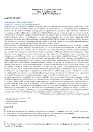 16
Μάθημα: Νέα Ελληνική Λογοτεχνία
Τάξη: Α΄ Ημερήσιου ΓΕΛ
Ενότητα: «Τα φύλα στη Λογοτεχνία»
ΑΔΙΔΑΚΤΟ ΚΕΙΜΕΝΟ
ΕΜΜΑΝΟΥΗΛ ΡΟΪΔΗΣ (1836-1904)
Ψυχολογία Συριανού συζύγου (απόσπασμα)
Εντρέπομαι να το ομολογήσω. Επέρασαν οκτώ μήνες αφ' ότου υπανδρεύθην και είμαι ακόμη ερωτευμένος με την
γυναίκα μου, ενώ ο κυριώτερος λόγος δια τον οποίον την επήρα ήτο, ότι δεν μου ήρεσκε διόλου η κατάστασις
ερωτευμένου. Δεν πιστεύωναυπάρχη άλληαρρώστια τόσον βασανιστική. Ούτε όρεξιν είχα, ούτε ύπνον, ούτε διάθεσιν
να εργασθώ ή να διασκεδάσω. Εκτός της Χριστίνας, όλα τα άλλα τα εύρισκα άνοστα, ανάλατα, ανούσια και πληκτικά.
Ενθυμούμαιότι μίαν ημέραν εις τοξενοδοχείον έκαμαόλον τον κόσμον να γελάση παραπονεθείς ότι ήτο ανάλατη και η
λακέρδα1. Οισυγγενείςμου δεν ήθελαν αυτόν τον γάμον, δια τον λόγον ότι εκείνη δεν είχε τίποτε και ούτ' εγώ πολλά:
την πατρικήν μου οικίαν, τρεις χιλιάδας δραχμάς εισόδημα από δύο αποθήκας και μίαν θέσιν2 εκατόν εξήντα δραχμών.
Πώς λοιπόν ήτο δυνατόν να ζήσωμεν με αυτά αφού η νέα, αν και χωρίς προίκα, ήτο μοναχοκόρη καλομαθημένη και
αγαπούσε τον καλόν κόσμον, τας διασκεδάσεις, τα στολίδια και τους χορούς;
Όσα μου έλεγαν τα εύρισκα όλα σωστά! Δεν ημπορώ καν να είπω προς δικαιολογίαν μου ότι μ' ετύφλωσε το πάθος,
ούτε πιστεύω να υπάρχη άνθρωπος θετικώτερος από εμέ. Οι άλλοι ερωτευμένοι φαντάζονται την απόλαυσιν της
φιλτάτηςτων ευτυχίαν τόσω μεγάλην, ώστε δεν φοβούνται να γελασθούν αγοράζοντες αυτήν εις οποιανδήποτε τιμήν.
Εγώ όμως δεν ήμουν ρωμαντικός. Τίποτε έκτακτον δεν ωνειρευόμην, αλλά μόνον να επανέλθουν τα πράγματα εις την
τακτικήν αυτών κατάστασιν, εις την οποίαν ευρίσκοντο πριν ερωτευθώ. Την μακαρίαν εκείνην κατάστασιν την
ενθυμούμην με τον φλογερόν πόθον, με τον οποίον ενθυμείται ο άρρωστος τον καιρόν όπου ήτο υγιής. Την Χριστίναν
την ήθελα μόνον και μόνον δια να την απολαύσω, να την χορτάσω, να την βαρεθώ και ν' αρχίσω έπειτα, καθώς πριν, να
τρώγω, να κοιμούμαι, να πηγαίνω εις τον περίπατον και να παίζω πρέφαν και κοντσίναν εις την λέσχην. Και πάλιν όμως
δεν θ' απεφάσιζα να την νυμφευθώ, αν δεν συνέβαινε ν' αποθάνη κατ' εκείνας τας ημέρας από την στέρησιν και την
κακοπάθειαν γέρων θείοςμου, τον οποίον επιστεύαμεν όλοιαπένταρον,βλέποντεςαυτόν ναενδύεται ως Διογένης3 και
να τρέφεται ως ασκητής. Πάσχων προ καιρού από το στήθος, μου είχε ζητήσει εκατόν δραχμάς δια τον ιατρόν και
ιατρικά. Αντί όμως να τας μεταχειρισθή προς τοιούτον σκοπόν, είχε προτιμήσει να προσθέση και αυτάς εις άλλας πέντε
χιλιάδας, όπου είχε κρυμμένας εις το αχυρόστρωμα, επί του οποίου ευρέθη ένα πρωί νεκρός. Το πάθημά του μ' έκανε
να σκεφθώ, ότιθα ήτο ανοησίανα εξακολουθώ να βασανίζωμαι από την αϋπνίαν και την ανορεξίαν, αφού είχα τα μέσα
να ιατρευθώ. Την Χριστίναν την επήρα καθώς παίρνει κανείς κινίνον δια ν' απαλλαχθή από τον πυρετόν.
Αν και ήμην ανυπόμονος, ηναγκάσθην απότην κοινήν πρόληψιν καιτον δεσπότην μας Λυκούργον να περιμένω το τέλος
τουΜαΐου δια να στεφανωθώ. Ευθύςμετά τον γάμον επήγαμεν ναπεράσωμεν το μελοφέγγαρον4 εις την Ζιάν. Ημπορώ
να είπω ότιείδα εκείκαλάς ημέρας. Το νησίήτοκαταπράσινον, τοεξοχικόν μαςσπίτιαναπαυτικόν, τατρόφιμα εξαίρετα,
ο καιρός ωραίος και ακόμα ωραιοτέρα η Χριστίνα. Εκείνοόπουμ' έκανενατην προτιμήσω από όλας, είναιότι μόνη αυτή
δεν είχε κανέν από τα συνηθισμένα παρθενικά ελαττώματα, δια τα οποία αηδίαζα εν γένει τας κορασίδας. Ούτε λιγνή,
ούτε αναιμική, ούτε εντροπαλή, ούτε πολύ νέα. Πιστεύω μάλιστα ότι ήτο κατά τι μεγαλειτέρα από εμέ. Εικοσιέξ έως
εικοσιοκτώετών, μελαχρινή, μεανάστημα, μεώμους, με στήθος, με φλόγαεις τοβλέμμα και κομψόταταυποδηματάκια.
Δια να μη φανή απίστευτον το άθροισμα τόσων χαρισμάτων αρκεί να προσθέσω ότι ήτο Σμυρναία.[…….]
(ΑνθολογίαΝεοελληνικούδιηγήματος, τ. Β΄ Αναγέννηση-Φιλολογική)
1 ψάρι αλατισμένο και διατηρημένο στο λάδι.
2 εννοεί θέση εργασίας.
3 αρχαίος έλληνας κυνικός φιλόσοφος
4 το μήνα του μέλιτος.
ΕΡΩΤΗΣΕΙΣ
α
α1.Νααναφέρετετογραμματικόπρόσωποστοοποίογίνεταιη αφήγηση. (5 μονάδες) Είναι κατά τη γνώμη σας επιτυχής
η επιλογή αυτού του γραμματικού προσώπου; Να αιτιολογήσετε την απάντησή σας. (10 μονάδες)
α2. Να αναφέρετε τα δύο βασικά πρόσωπα της ιστορίας. (10 μονάδες)
ΣΥΝΟΛΟ:25 ΜΟΝΑΔΩΝ
β
β1. Ναεκθέσετετουςλόγους, γιατουςοποίουςοήρωας αποφάσισενα παντρευτεί. (5 μονάδες) Να σχολιάσετε αυτούς
τους λόγους (5 μονάδες)
 