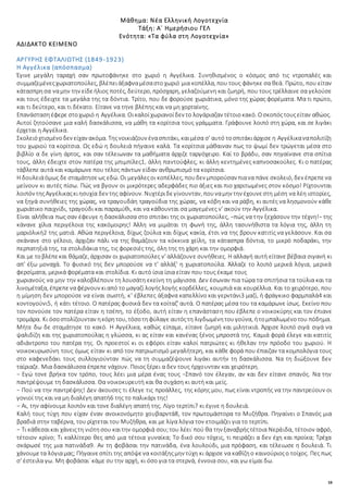 18
Μάθημα: Νέα Ελληνική Λογοτεχνία
Τάξη: Α΄ Ημερήσιου ΓΕΛ
Ενότητα: «Τα φύλα στη Λογοτεχνία»
ΑΔΙΔΑΚΤΟ ΚΕΙΜΕΝΟ
ΑΡΓΥΡΗΣ ΕΦΤΑΛΙΩΤΗΣ (1849-1923)
Η Αγγέλικα (απόσπασμα)
Έγινε μεγάλη ταραχή σαν πρωτοφάνηκε στο χωριό η Αγγέλικα. Συνηθισμένος ο κόσμος από τις ντροπαλές και
συμμαζεμένεςχωριατοπούλες, βλέπειάξαφναμέσαστοχωριό μια κοπέλλα, που τους φάνηκε σα θεά. Πρώτο, που είταν
κάτασπρησα ναμην την είδεήλιος ποτές, δεύτερο, πρόσχαρη, γελαζούμενη και ζωηρή, που τους τρέλλαινε σα γελούσε
και τους έδειχτε τα μεγάλα της τα δόντια. Τρίτο, που δε φορούσε χωριάτικα, μόνο της χώρας φορέματα. Μα τι πρώτο,
και τι δεύτερο, και τι δέκατο. Είτανε να τηνε βλέπης και να μη χορταίνης.
Επανάστασηέφερε στοχωριό η Αγγέλικα. Οικαλοίχωριανοίδεν το λογάριαζαν τέτοιοκακό. Οσκοπόςτουςείταν αθώος.
Αυτοί ζητούσανε μια καλή δασκάλισσα, να μάθη τα κορίτσια τους γράμματα. Γράφουνε λοιπό στη χώρα, και σε λιγάκι
έρχεται η Αγγέλικα.
Σκολειόχτισμένοδεν είχαν ακόμα. Τηςνοικιάζουν ένασπιτάκι, καιμέσα σ' αυτό τοσπιτάκιάρχισε η Αγγέλικαναπολιτίζη
του χωριού τα κορίτσια. Ως εδώ η δουλειά πήγαινε καλά. Τα κορίτσια μάθαιναν πως το ψωμί δεν τρώγεται μέσα στο
βιβλίο α δε γίνη άρτος, και σαν τέλειωναν τα μαθήματα άρχιζε ταργόχειρο. Καί το βράδυ, σαν πηγαίνανε στα σπίτια
τους, άλλη έδειχτε στον πατέρα της μπιμπίλες1, άλλη παντούφλες, κι άλλη κεντημένες καπνοσακούλες. Κι ο πατέρας
τάβλεπε αυτά και καμάρωνε που τέλος πάντων είδαν ανθρωπισμό τα κορίτσια.
Η δουλειάόμως δε σταμάτησεως εδώ. Οι μεγάλεςοι κοπέλλες, πουδεν μπορούσαν πιανα πάνε σκολειό, δεν έπρεπενα
μείνουν κι αυτές πίσω. Πώς να βγουν οι μικρότερες αδερφάδες πιο άξιες και πιο χαριτωμένες στον κόσμο! Ρίχτουνται
λοιπόν τηςΑγγέλικαςκιησυχία δεν της αφίνουν. Νυχτέριδεγίνουνταν, πουναμην την έχουνεστη μέση να λέη ιστορίες,
να ξηγά συνήθειες της χώρας, να τραγουδάη τραγούδια της χώρας, να κόβη και να ράβη, κι αυτές να λησμονούν κάθε
χωριάτικο παιχνίδι, τραγούδι και παραμύθι, και να κάθουνται σα μαγεμένες ν' ακούν την Αγγέλικα.
Είναι αλήθεια πως σαν έφευγε η δασκάλισσα στο σπιτάκι της οι χωριατοπούλες, −πώς να την ξεχάσουν την τέχνη!− της
κάνανε χίλια περιγέλοια της κακόμοιρης! Άλλη να μιμάται τη φωνή της, άλλη τασυνήθιστα τα λόγια της, άλλη τη
μαριόλική2 της ματιά. Αθώα περιγέλοια, δίχως ζούλια και δίχως κακία, έτσι να της βρουν κατιτίς να γελάσουν. Και σα
σκάνανε στο γέλοιο, άρχιζαν πάλι να της θαμάζουν τα κόκκινα χείλη, τα κάτασπρα δόντια, το μικρό ποδαράκι, την
περπατηξιά της, τα στολιδάκια της, τις φορεσιές της, όλη της τη χάρη και την ομορφιά.
Και με τοβλέπεκαι θάμαζε, άρχισαν οι χωριατοπούλες ν' αλλάζουνε συνήθειες. Η αλλαγή αυτή είτανε βέβαια σιγανή κι
απ' έξω μοναχά. Το φυσικό της δεν μπορούσε να τ' αλλάξ' η χωριατοπούλα. Άλλαζε το λοιπό μερικά λόγια, μερικά
φερσίματα, μερικά φορέματα και στολίδια. Κι αυτό ίσια ίσια είταν που τους έκαμε τους
χωριανούς να μην την καλοβλέπουν τη λουσάτη εκείνη τη μάγισσα. Δεν έσωναν πια τώρα τα σπιτήσια τα τούλια και τα
λινομέταξα, έπρεπεναφέρνουν κιαπό το μαγαζί λογήςλογής κορδέλλες, κουμπιά και κουρέλλια. Και το χειρότερο, που
η μίμηση δεν μπορούσε να είναι σωστή, κ' έβλεπες άξαφνα καπελλίνο και γερντάνι3 μαζί, ή φράγκικο φαρμπαλά4 και
κοντογούνι5, ή κάτι τέτοιο. Ο πατέρας φυσικά δεν τα κοίταζ' αυτά. Ο πατέρας μέσα του τα καμάρωνε ίσως. Εκείνο που
τον πονούσε τον πατέρα είταν η τσέπη, το έξοδο, αυτή είταν η επανάσταση που έβλεπε ο νοικοκύρης και τον έπιανε
τρομάρα. Κι όσοστολίζουνταν ηκόρητου, τόσοτηφύλαγε αυτόςτη λιγδωμένητουγούνα, ήτομπαλωμένοτου πόδημα.
Μήτε δω δε σταμάτησε το κακό. Η Αγγέλικα, καθώς είπαμε, είτανε ζωηρή και μιλητικιά. Άρχισε λοιπό σιγά σιγά να
ψαλιδίζη και της χωριατοπούλας η γλώσσα, κι ας είταν και κανένας ξένος μπροστά της. Καμιά φορά έλεγε και κατιτίς
αδιάντροπο του πατέρα της. Οι προεστοί κι οι εφόροι είταν καλοί πατριώτες κι ήθελαν την πρόοδο του χωριού. Η
νοικοκυρωσύνη τους όμως είταν κι από τον πατριωτισμό μεγαλήτερη, και κάθε φορά που έπαιζαν τα κομπολόγια τους
στο καφενεδάκι τους συλλογιούνταν πώς να τη συμμαζέψουνε λιγάκι αυτήν τη δασκάλισσα. Να τη διώξουνε δεν
ταίριαζε. Μια δασκάλισσα έπρεπε νάχουν. Ποιος ξέρει α δεν τους ήρχουνταν και χειρότερη.
− Εγώ τονε βρήκα τον τρόπο, τους λέει μια μέρα ένας τους −Σπανό τον έλεγαν, αν και δεν είτανε σπανός. Να την
παντρέψουμε τη δασκάλισσα. Θα νοικοκυρευτή και θα συχάση κι αυτή και μείς.
− Πού να την παντρέψης! Δεν άκουσες τι έλεγε τις προάλλες, της κόρης μου, πως είναι ντροπής να την παντρεύουν οι
γονιοί της και να μη διαλέγη απατή6 της το παλικάρι της!
− Αι, την αφίνουμε λοιπόν και τονε διαλέγη απατή της. Λίγο τερτίπι7 κι έγινε η δουλειά.
Καλή τους τύχη που είχαν έναν ανοικονόμητο χουβαρντά8, τον πρωτομάστορα το Μυζήθρα. Πηγαίνει ο Σπανός μια
βραδιά στην ταβέρνα, του ρίχτεται του Μυζήθρα, και με λίγα λόγια τον ετοιμάζει για το τερτίπι.
− Τι κάθεσαικαι χάνειςτη νιότησου καιτην ομορφιά σου;του λέει˙πού θα την ξαναβρήςτέτοια Νεράιδα, τέτοιον αφρό,
τέτοιον κρίνο; Τι καλλίτερο θες από μια τέτοια γυναίκα; Το δικό σου τόχεις, τι πειράζει α δεν έχη και προίκα; Τρέχα
σκάρωσέ της μια πατινάδα9. Αν τη φοβάσαι την πατινάδα, ένα λουλούδι, μια πρόφαση, και τέλειωσε η δουλειά. Τι
χάνουμετα λόγιαμας; Πήγαινεσπίτι της απόψενα κοιτάξηςμην τύχη κι άρχισε να καθίζηο καινούριοςο τοίχος. Πες πως
σ' έστειλα γω. Μη φοβάσαι˙ κάμε συ την αρχή, κι όσο για τα στερνά, έννοια σου, και γω είμαι δω.
 