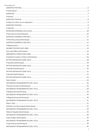 1
Περιεχόμενα
ΔΗΜΟΤΙΚΟ ΤΡΑΓΟΥΔΙ............................................................................................................................................. 6
Η αναγνώρισις1
..................................................................................................................................................... 6
ΔΗΜΟΤΙΚΟ............................................................................................................................................................ 7
Χωρισμός.............................................................................................................................................................. 7
ΔΗΜΟΤΙΚΟ ΤΡΑΓΟΥΔΙ............................................................................................................................................. 8
Ο γάμος του ήλιου και του φεγγαριού.................................................................................................................... 8
ΔΗΜΟΤΙΚΟ ΤΡΑΓΟΥΔΙ............................................................................................................................................. 9
Η μάγισσα............................................................................................................................................................. 9
ΒΙΤΖΕΝΤΖΟΣ ΚΟΡΝΑΡΟΣ (1553-1613).................................................................................................................... 10
Ο Ερωτόκριτος (αποσπάσματα)............................................................................................................................ 10
ΔΙΟΝΥΣΙΟΣ ΣΟΛΩΜΟΣ (1798-1857)....................................................................................................................... 11
Η Ελληνίδα μητέρα (απόσπασμα)......................................................................................................................... 11
ΔΙΟΝΥΣΙΟΣ ΣΟΛΩΜΟΣ (1798-1857)....................................................................................................................... 12
Η Φαρμακωμένη................................................................................................................................................. 12
ΙΑΚΩΒΟΣ ΠΟΛΥΛΑΣ (1825-1896)........................................................................................................................... 14
Ένα μικρό λάθος (απόσπασμα)............................................................................................................................. 14
ΕΜΜΑΝΟΥΗΛ ΡΟΪΔΗΣ (1836-1904)....................................................................................................................... 16
Ψυχολογία Συριανού συζύγου (απόσπασμα)......................................................................................................... 16
ΑΡΓΥΡΗΣ ΕΦΤΑΛΙΩΤΗΣ (1849-1923)...................................................................................................................... 18
Η Αγγέλικα (απόσπασμα)..................................................................................................................................... 18
ΑΡΓΥΡΗΣ ΕΦΤΑΛΙΩΤΗΣ (1849-1923)...................................................................................................................... 20
Η Αγγέλικα (απόσπασμα)..................................................................................................................................... 20
ΑΡΓΥΡΗΣ ΕΦΤΑΛΙΩΤΗΣ (1849-1923)...................................................................................................................... 22
Η Αγγέλικα (απόσπασμα)..................................................................................................................................... 22
ΑΡΓΥΡΗΣ ΕΦΤΑΛΙΩΤΗΣ (1849-1923)...................................................................................................................... 24
Πρώτη Αγάπη...................................................................................................................................................... 24
ΑΛΕΞΑΝΔΡΟΣ ΠΑΠΑΔΙΑΜΑΝΤΗΣ (1851-1911)........................................................................................................ 26
Ο Έρωτας στα χιόνια (απόσπασμα)....................................................................................................................... 26
ΑΛΕΞΑΝΔΡΟΣ ΠΑΠΑΔΙΑΜΑΝΤΗΣ (1851-1911)........................................................................................................ 28
Η Βλαχοπούλα (απόσπασμα)................................................................................................................................ 28
ΑΛΕΞΑΝΔΡΟΣ ΠΑΠΑΔΙΑΜΑΝΤΗΣ (1851-1911)........................................................................................................ 30
Η Φαρμακολύτρια (απόσπασμα) .......................................................................................................................... 30
ΑΛΕΞΑΝΔΡΟΣ ΠΑΠΑΔΙΑΜΑΝΤΗΣ (1851-1911)........................................................................................................ 32
Θέρος –Έρος ....................................................................................................................................................... 32
Ειδύλλιον της Πρωτομαγιάς (απόσπασμα) ............................................................................................................ 32
ΑΛΕΞΑΝΔΡΟΣ ΠΑΠΑΔΙΑΜΑΝΤΗΣ (1851-1911)........................................................................................................ 34
Παιδική Πασχαλιά (απόσπασμα)........................................................................................................................... 34
ΑΛΕΞΑΝΔΡΟΣ ΠΑΠΑΔΙΑΜΑΝΤΗΣ (1851- 1911)....................................................................................................... 36
Χωρίς Στεφάνι (απόσπασμα) ................................................................................................................................ 36
ΑΛΕΞΑΝΔΡΟΣ ΠΑΠΑΔΙΑΜΑΝΤΗΣ (1851-1911)........................................................................................................ 38
Το χριστόψωμο (απόσπασμα)............................................................................................................................... 38
ΑΛΕΞΑΝΔΡΟΣ ΠΑΠΑΔΙΑΜΑΝΤΗΣ (1851-1911)........................................................................................................ 40
 