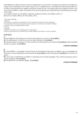 19
Ο Μυζήθρας στην αρχή τα πήρε ολ' αυτά για κοροϊδέματα του κυρ Σπανού. Τον ήξερε πως αγαπούσε να πειράζη τον
κόσμο, και δεν πολυπρόσεξε. Σαν πήγαινε όμως σπίτι του τη βραδιά εκείνη, ο Μυζήθρας δεν τραγουδούσε καθώς που
συνήθιζε. Είτανεβυθισμένοςσεπαράξενεςσυλλογές. Ησυχία δεν είχε. Γιατί τάχα να κάμη τέτοιο χωρατό ο Σπανός; Γιατί
να μην είναι κιαλήθεια; Τι χάνεινα δοκιμάση;Αν πιτύχηποιος άλλος μες στο χωριό θα έχη τέτοιο θησαυρό για γυναίκα;
Α δεν πιτύχη
και το μάθη ο κόσμος, και της βγάλουν τραγούδι, ας όψεται ο Σπανός, που στάθηκε η αιτία. […]
(Νησιώτικες Ιστορίες, Αθήνα, εκδ. Οίκος Φέξη, 1911)
1 είδος πλεκτής δαντέλας
2 ναζιάρικη
3 και γιορντάνι: το περιδέραιο και ειδικότερα αυτό που αποτελείται από χρυσά ή ασημένια νομίσματα.
4 και φραμπαλάς: πλατιά πτυχωτή παρυφή γυναικείου φορέματος στο κάτω άκρο του, φαρδύς ποδόγυρος
5 γυναικείο, μανικωτό, μενεξελί, βελούδινο ζακέτο
6 μόνη της
7 τέχνασμα
8 άνθρωπος που ξοδεύει για τους άλλους χωρίς να τσιγκουνεύεται
9 ερωτικό μουσικό κομμάτι που τραγουδιέται με συνοδεία κιθάρας στους δρόμους τη νύχτα, μαντινάδα.
ΕΡΩΤΗΣΕΙΣ
α
α1.Να αναφέρετε τα τρία πρόσωπα, τα οποία κατονομάζονται στο κείμενο. (6 μονάδες)
α2. Να αναγνωρίσετε τις ιδιότητες αυτών των τριών προσώπων. (9 μονάδες)
α3. Ναπροσδιορίσετετοχώρομε τον οποίοσυνδέονταιταεξήςπρόσωπα: α) οι προεστοί (5 μονάδες) και β) οι μεγάλες
κοπέλες του χωριού. (5 μονάδες)
ΣΥΝΟΛΟ:25 ΜΟΝΑΔΕΣ
β
β1. «Είναιαλήθεια…την ομορφιά.»:Να εντοπίσετεστοαπόσπασμα στοιχεία από την εμφάνιση και τη συμπεριφορά της
Αγγέλικας, τα οποία προκάλεσαν α)τη διακωμώδηση (3 μονάδες) και β) το θαυμασμό (7 μονάδες) στις κοπέλες του
χωριού.
β2.«αυτή είταν η επανάσταση που έβλεπε ο νοικοκύρης και τον έπιανε τρομάρα»: Ποιο, κατά τη γνώμη σας, είναι το
νόημα της φράσης; (10 μονάδες)
β3. Να σχολιάσετε την παραπάνω φράση. (5 μονάδες)
ΣΥΝΟΛΟ:25 ΜΟΝΑΔΕΣ
 