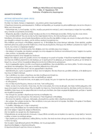 20
Μάθημα: Νέα Ελληνική Λογοτεχνία
Τάξη: Α΄ Ημερήσιου ΓΕΛ
Ενότητα: «Τα φύλα στη Λογοτεχνία»
ΑΔΙΔΑΚΤΟ ΚΕΙΜΕΝΟ
ΑΡΓΥΡΗΣ ΕΦΤΑΛΙΩΤΗΣ (1849-1923)
Η Αγγέλικα (απόσπασμα)
Χτυπάει την πόρτα. Ανοίγει η παρακόρη1 , και μπαίνει μέσα ο πρωτομάστορας.
Η Αγγέλικα σηκώνεται μισοτρομασμένη. Στάθηκε σα λαμπάδα, με τα μαύρα της μάτια ορθάνοιχτα, σα να του έλεγαν τι
θέλει εκεί τέτοια ώρα!
− Καλησπέρα σας, κι ένα λυχνάρι, της λέει, να ρίξω μια ματιά στο κατώγι2, γιατί ο καινούριος ο τοίχος λεν πως καθίζει,
και μ' έστειλε ο κυρ Σπανός να κοιτάξω.
− Μαρούλα, φωνάζει η Αγγέλικα, άναψ' ένα φως και δος το του Μάστορα να κοιτάξη. Ελπίζω πως δεν είναι τίποτε.
− Εγώ κοίταξα καλά απ' έξω και να σας πω δεν παρετήρησα τίποτις. Ως τόσο ας δούμε κι από μέσα.
Κατεβαίνειστοκατώγι, καισελιγάκιξανανεβαίνεικαιλέειπως δεν έχειφόβο ο τοίχος, και να μην το κάμη μήτε λόγο, να
μην τρομάξη ο κόσμος του κάκου, και δε στέλνει σκολειό τα κορίτσια του.
Εδώ στάθηκε μια στιγμή ο Μυζήθρας μπροστά της. Ο Μυζήθρας δεν είταν άσκημο παλικάρι. Είταν αψηλός, μεγάλα
καστανά μάτια και μικρό μουστάκι λεβέντικο, είταν και γλυκομίλητος. Έλα όμως που δέθηκε η γλώσσα του τώρα! Τι να
της πη, που είταν κι η παρακόρη παρέξω!
− Ας δούμε μια και στο Σκολειό μέσα, λέει άξαφνα, εκεί που κοίταζε γύρω τους τοίχους.
− Και παίρνει το λυχνάρι, και πηγαίνει μοναχός του στην κάμαρα του Σκολειού να συλλογιστή πώς ν' αρχίση την ομιλία.
− Λάτε να δήτε, της φωνάζει από μέσα.
Η Αγγέλικα πηγαίνει στην κάμαρα του Σκολειού.
Έφεγγε δεν έφεγγε μέσα στη μεγάλη εκείνη την κάμαρα με το μικρό το λυχνάρι. Η Αγγέλικα περπάτηξε λαφριά λαφριά
και πήγεκαι στάθηκεμπροστάτουσαν άγαλμα, με το αμελημένο3 της φόρεμα, με τα μαύρα της μάτια, με τον άσπρο το
λαιμό της, και με τα δυο της χεράκια σφιγμένα κοντά στα στήθια σα να μισοκρύωνε.
− Αυτή τηχαραμάδα πρέπει να είδεο κυρ Σπανόςκαι φοβήθηκε. Λίγο σουβά θέλει και τίποτις άλλο. Το σπίτι είναι γερό,
μας βγήκε και καλορρίζικο. Όλες μας οι κοπέλλες αθρωπεύουν εδώ μέσα.
− Καλωσύνη σας να το λέτε αυτό˙ και του χαμογέλασε η Αγγέλικα.
− Δασκάλισσά μου, εμείς οι χωριανοί τα λέμε ίσια τα πράματα. Θα σας έλεγα και μια άλλη αλήθεια, α δε φοβούμουν
πως ίσως το πάρετε άσκημα.
− Σαν τι αλήθεια; του κάνει η Αγγέλικα, και πάει ένα βήμα κοντήτερά του.
− Πως είναι μια ψυχή στο χωριό που πάει να τρελλαθή με τασάς4.
− Καλέ τι μου λες! Και ποια να είναι, να σε χαρώ, αυτή η ψυχή; πες μου το τώρα που δε μας ακού και κανένας.
− Κι α θυμώσετε;
− Σου το τάζω πως δε θυμώνω, όποιος κι αν είναι. Γιατί να θυμώσω;
− Καλά, να σας το πω το λοιπόν. Είναι ένας, που δεν είναι γέρος, δεν είναι και φτωχός. Δεν ξέρει πολλά γράμματα, είδε
όμως στον καιρό τουλιγάκικόσμο. Έξωτην έμαθε την τέχνητου. Είναι λοιπόν καιτεχνίτης. Δεν ξέρεινα λέητον πόνοτου
σα βιβλίο, ξέρειόμως να τον τραγουδάησαν το πουλίμες στα δάση. Δεν ξέρεινα χαιρετάη φράγκικα5, μα ξέρει ν' αγαπά
και να χαδεύη ρωμαίικα6.
− Και τόνομά του; ρωτάει η Αγγέλικα χτυπώντας το ποδαράκι της.
− Δεν μπορώ να το πω τόνομά του˙ δεν αποκοτώ.7 Καί σταμάτησε ο Μυζήθρας.
− Να είναι έτσι αψηλός, νόστιμος, παλικαράς, γλυκομίλητος; ρωτάει πάλι η Αγγέλικα γελώντας.
− Δεν μπορώ, δεν μπορώ να σας πω. Πάει να σβύση ο νους μου σαν αυτό το λυχνάρι. Και βάζει το λυχνάρι σ' ένα θρανί,
και κοιτάζει χάμω συλλογισμένος.
− Τι έπαθες, παλικάρι μου; τι έχει ο καημένος!
Γυρίζει τότες ο Μυζήθρας και την καλοκοιτάζει και της λέει:
Δεν είναι πράμα ν' αρρωστά, πράμα να θανατώνη,
Σαν την αγάπη την κρυφή που δεν ξεφανερώνει.
Η δασκάλισσα, αν και φυσικά κάτι έννοιωσε, ή όμως ήθελε να παίξη και να περάση την ώρα της, ή είχε όρεξη ν' ακούση
κι άλλα, κι έκανε την ανήξερη ακόμα.
− Έχεις αγάπη μες στην καρδιάσου, καθώς βλέπω, τουλέει. Και ποιά να είναιη άτυχη αυτή αγαπητικιά, πουδεν το ξέρει
τι πόνο την έχεις;
Και της ρίχτει τώρα φλογερή ματιά ο Μυζήθρας, και της μουρμουρίζει:
Αγγελικούλα ζάχαρη, κι Αγγελικούλα μέλι,
Κι Αγγελικούλα κρυό νερό που πίνουν οι Αγγέλοι.
 