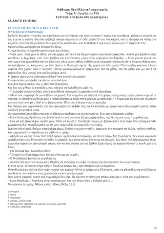 22
Μάθημα: Νέα Ελληνική Λογοτεχνία
Τάξη: Α΄ Ημερήσιου ΓΕΛ
Ενότητα: «Τα φύλα στη Λογοτεχνία»
ΑΔΙΔΑΚΤΟ ΚΕΙΜΕΝΟ
ΑΡΓΥΡΗΣ ΕΦΤΑΛΙΩΤΗΣ (1849-1923)
Η Αγγέλικα (απόσπασμα)
Σα βγηκ'έξωαπό την αυλή, και κατέβαινε τον κατήφορο, και τονε χτύπησε τ' αγέρι, και συνέφερε, χάθηκε η ντροπή και
του έμεινε η αγάπη. Καί σαν τράβηξε ακόμα παρακάτω, κ' είδε μπροστά του τον κάμπο, και το φεγγάρι να παίζη στα
κύματα, ξύπνησε το χουβαρνταλίκι μες στην καρδιά του, και διαλάληξε1 αμέσως ο κόσμος με το τραγούδι του:
Καλονυχτίζω μια ψυχή και τόνομα δε λέγω.
Κι α μελετήσω τόνομα βουρκώνουμαι και κλαίγω.
− Πήτε μου, πήτε μου κι άλλα, να σας χαρώ, απ' αυτά τα δαιμονισμένα σας λιανοτράγουδα, −έλεγε μια βραδινή στις
κοπέλλες η Αγγέλικα, εκεί που έραβαν και κεντούσανε γύρω στου νυχτεριού το λυχνάρι. − Είναι γλυκά γλυκά και
νόστιμα, είναι μυρωδάτα σαν το βασιλικό, πήτε μου κι άλλα, πεθαίνω για τα χωριάτικά σας αυτά τα ζουμπουλάκια, που
τα καταφρονείτε, καημένες, μα δεν ξέρετε τι θησαυρό έχετε! Αχ, χωριό και πάλι χωριό! Πού να βρη κανένας τέτοιο
νυχτέρι στη χώρα! Πού ν' ακούση τέτοια μοσκομυρισμένα τραγούδια! Θα τα μάθω, θα τα μάθω και γω αυτά τα
τραγούδια. Δεν μπορώ πια να ζήσω δίχως αυτά.
Κι άρχισε αμέσως να ψιλοτραγουδάη σ' ένα σκοπό του χωριού:
Κυπαρισσάκι μου ψηλό, σκύψε να σου λαλήσω,
Έχω δυο λόγια να σου πω, κι απέ 2να ξεψυχήσω.
Και δος του γέλοια οι κοπέλλες, που πήγανε να λωλαθούνε μαζί της.
− Τι όμορφα τα τραγουδάει, σα να γεννήθηκε στο χωριό η μαριολεμένη3 φωνάζανε.
− Μπα! και μήγαρη4 δε γεννήθηκα σε χωριό; Την καημένη με φέρανε στη χώρα μικρή μικρή, −μήτε μάννα είχα μήτε
πατέρα. Ο καημένος ο θειός μου ο Παπά Φέστας με πήρε στη χώρα και με πρόκοψε. Τη θυμούμαι τη δύστυχη τη μάννα
μου σα να είτανε χτες. Να! έτσι φαίνουνταν. Όλοι μου έλεγαν πως της έμοιαζα.
Και παίρνει μια μαγουλίκα5, και την τριγυρίζει στο κεφάλι της, και τις κοιτάζει με ήμερη και συλλογισμένη ματιά. Είταν
αληθινή ζουγραφιά τώρα.
Οι χωριατοπούλες κάθουνται και τη βλέπουν αμίλητες και συγκινημένες· δυο τρεις δάκρισαν κιόλας.
− Είσαι δική μας, Αγγέλικα, και βγάλτ' από το νού σου πως θα μας φραγκέψης, της λέει η μια τους, η μεγαλήτερη.
− Εγώ να σας φραγκέψω, αγάπη μου; Θεός να φυλάξη! Κοιτάξετε να μη με φραγκέψετε σεις τώρα που ξανάγινα πάλι
χωριατοπούλα. Μια βδομάδα και θα μου τραγουδάς το τραγούδι της νύφης.
Έμειναν όλεςξερές. Βάζουν ταργόχειραχάμω, βλέπουν η μια την άλλη, αρχινούν ένα τσιριχτό σα λωλές, πηδούν όρθιες,
και τριγυρνούν την Αγγέλικα, να μάθουν τι τρέχει.
− Αφήστεμε να σας τα πω. Να! απλόπράμα· αγάπησαένα παλικάρι, και θα το πάρω. Μη ζουλέψετε. Δεν είναι καμιανής
αρραβωνιαστικός. Είναιαπό τον άλλο τομαχαλά. Δεν είναιγέρος, δεν είναικαι φτωχός. Δεν ξέρει πολλάγράμματα, ξέρει
όμως την τέχνητου. Δεν μπορεί να μου την πη την αγάπη του σα βιβλίο, ξέρει όμως και τραγουδά σαν το πουλί μες στα
δάση.
− Καί τόνομά του; φωνάζουν όλες.
− Τόνομά του; Ένα πράμα που γίνεται νόστιμο με το μέλι.
− Ο Μυζήθρας! φωνάζει η μεγαλήτερη.
− Λοιπόν εσύ που τον έννοιωσες, θάρθης να στολίσης τη νύφη. Ο γάμος γίνεται στο σπίτι του κυρ Σπανού.
Κι έτσι έγινε. Ο Σπανός πήρε όλη τη δουλειά απάνω του, σαν πατέρας της ο καημένος.
Η Αγγέλικα, καικαλά ναγίνη νύφη σωστή του χωριού. Μήτε οι τρέμουσες 6 λείπανε, μήτε τα χίλια άλλα τα στολίδια και
τα γλέντια, που κάνουν τους χωριανούς να λεν το γάμο χαρά.
Όσο για το γαμπρό, αυτός πια συμμαζεμό δεν είχε. Ως και στη στεφάνωση απάνω έσκυψε κ' είπε του κυρ Σπανού:
− Είμαι Βασιλιάς, η Αγγέλικα είναι κορόνα μου, και του λόγου σου ο Βεζίρης μου.[…]
Νησιώτικες Ιστορίες, Αθήνα, εκδοτ. Οίκος Φέξη, 1911
1 αντήχησε
2 έπειτα
3 κατεργάρα
4 μήγαρις, μήπως τάχα
5 κάλυμμα του κεφαλιού των χωρικών γυναικών, μαντήλα.
6 οι πούλιες (στολίδια)
 