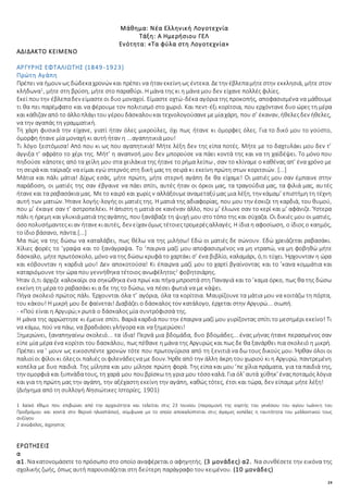 24
Μάθημα: Νέα Ελληνική Λογοτεχνία
Τάξη: Α Ημερήσιου ΓΕΛ
Ενότητα: «Τα φύλα στη Λογοτεχνία»
ΑΔΙΔΑΚΤΟ ΚΕΙΜΕΝΟ
ΑΡΓΥΡΗΣ ΕΦΤΑΛΙΩΤΗΣ (1849-1923)
Πρώτη Αγάπη
Πρέπει να ήμουν ως δώδεκαχρονών και πρέπει να ήταν εκείνηως έντεκα. Δετην έβλεπαμήτεστην εκκλησιά, μήτε στον
κλήδωνα1
, μήτε στη βρύση, μήτε στο παραθύρι. Η μάνα της κι η μάνα μου δεν είχανε πολλές φιλίες.
Εκεί πουτην έβλεπαδεν είμαστεοι δυο μοναχοί. Είμαστε οχτώ-δέκα αγόρια της προκοπής, αποφασισμένα να μάθουμε
τι θα πει παρέμφατο και να φέρουμε τον πολιτισμό στο χωριό. Και πεντ-έξι κορίτσια, που ερχόντανε δυο ώρες τη μέρα
και κάθιζαν από το άλλοπλάγιτου γέρουδάσκαλουκαιτεχνολογούσανεμεμίαχάρη, που σ’ έκαναν, ήθελεςδεν ήθελες,
να την αγαπάς τη γραμματική.
Τη χάρη φυσικά την είχανε, γιατί ήταν όλες μικρούλες, όχι πως ήτανε κι όμορφες όλες. Για το δικό μου το γούστο,
όμορφη ήτανε μία μοναχή κι αυτή ήταν η ...αγαπητικιά μου!
Τι λόγο ξεστόμισα! Από που κι ως που αγαπητικιά! Μήτε λέξη δεν της είπα ποτές. Μήτε με το δαχτυλάκι μου δεν τ’
άγγιξα τ’ αφράτο το χέρι της. Μήτ’ η αναπνοή μου δεν μπορούσε να πάει κοντά της και να τη χαϊδέψει. Το μόνο που
πηδούσε κάποτες από τα χείλη μου στα χειλάκια της ήτανε το ρήμα λείπω , σαν το κλίναμε ο καθένας απ’ ένα χρόνο με
τη σειρά και ταίριαζε να είμαι εγώ στερνός στη δική μας τη σειρά κι εκείνη πρώτη στων κοριτσιών. [...]
Μάτια και πάλι μάτια! Δίχως εσάς, μήτε πρώτη, μήτε στερνή αγάπη δε θα είχαμε! Οι ματιές μου σαν έμπαινε στην
παράδοση, οι ματιές της σαν έβγαινε να πάει σπίτι, αυτές ήταν οι όρκοι μας, τα τραγούδια μας, τα φιλιά μας, αυτές
ήτανεκαι τα ραβασάκια μας. Μετο καιρό και χωρίς ν αλλάξουμεαναμεταξύμας μια λέξη, την κάμαμ’ επιστήμη τη τέχνη
αυτή των ματιών. Ήτανε λογής-λογής οι ματιές της. Η ματιά της αδιαφορίας, που μου την έσκιζε τη καρδιά, του θυμού,
που μ’ έκαιγε σαν τ’ αστροπελέκι. Η άπιστη η ματιά σε κανέναν άλλο, που μ’ έλιωνε σαν το κερί και μ’ αφάνιζε. Ύστερα
πάλι η ήρεμη και γλυκιάματιά τηςαγάπης, που ξανάβαζε τη ψυχή μου στο τόπο της και σύχαζα. Οι δικιές μου οι ματιές,
όσοπολυσήμαντεςκιαν ήτανεκιαυτές, δεν είχαν όμως τέτοιεςτρομερέςαλλαγές. Η ίδια η αφοσίωση, ο ίδιος ο καημός,
το ίδιο βάσανο, πάντα.[...]
Μα πώς να της δώσω να καταλάβει, πως θέλω να της μιλήσω! Εδώ οι ματιές δε σώνουν. Εδώ χρειάζεται ραβασάκι.
Χίλιες φορές το ’γραψα και το ξανάγραψα. Το ’παιρνα μαζί μου αποφασισμένος να μη ντραπώ, να μη φοβηθώ μήτε
δάσκαλο, μήτε πρωτόσκολο, μόνο να της δώσω κρυφά το χαρτάκι σ’ ένα βιβλίο, καλαμάρι, ό,τι τύχει. Ήρχουνταν η ώρα
και κόβουνταν η καρδιά μου! Δεν αποκοτούσα! Κι έπαιρνα μαζί μου το χαρτί βγαίνοντας και το ’κανα κομμάτια και
καταριόμουνε την ώρα που γεννήθηκα τέτοιος ανωφέλητος2
φοβητσιάρης.
Ήταν ό,τι άρχιζε καλοκαίρι σα σηκώθηκα ένα πρωί και πήγα μπροστά στη Παναγιά και το ’καμα όρκο, πως θα της δώσω
εκείνη τη μέρα το ραβασάκι κι α δε της το δώσω, να πέσει φωτιά να με κάψει.
Πήγα σκολειό πρώτος πάλι. Έρχουνται όλα τ’ αγόρια, όλα τα κορίτσια. Μαυρίζουνε τα μάτια μου να κοιτάζω τη πόρτα,
του κάκου! Η μικρή μου δε φαίνεται! Διαβάζει ο δάσκαλος τον κατάλογο, έρχεται στην Αργυρώ... σιωπή.
- «Πού είναι η Αργυρώ;» ρωτά ο δάσκαλος μία συντρόφισσά της.
Η μάνα της αρρώστησε κι έμεινε σπίτι. Βαριά καρδιά που την έπαιρνα μαζί μου γυρίζοντας σπίτι το μεσημέρι εκείνο! Τι
να κάμω, πού να πάω, να βραδιάσει γλήγορα και να ξημερώσει!
Ξημερώνει, ξαναπηγαίνω σκολειό... τα ίδια! Περνά μια βδομάδα, δυο βδομάδες... ένας μήνας ήτανε περασμένος σαν
είπε μία μέρα ένα κορίτσι του δασκάλου, πως πέθανε η μάνα της Αργυρώς και πως δε θα ξανάρθει πια σκολειό η μικρή.
Πρέπει να ’ μουν ως εικοσιπέντε χρονών τότε που πρωτογύρισα από τη ξενιτιά να δω τους δικούς μου. Ήρθαν όλοι οι
παλιοίοι φίλοι κι όλεςοι παλιές οιφιλενάδεςνα με δουν. Ήρθεαπό την άλλη άκρη του χωριού κι η Αργυρώ, παντρεμένη
κοπέλα με δυο παιδιά. Της μίλησα και μου μίλησε πρώτη φορά. Της είπα και μου ’πε χίλια πράματα, για τα παιδιά της,
την ομορφιά και ξυπνάδατους, τη χαρά μου πουβρίσκω τη γρια μου τόσοκαλά. Για όλ’ αυτά χύθηκ’ έναςποταμός λόγια
και για τη πρώτη μας την αγάπη, την αξέχαστη εκείνη την αγάπη, καθώς τότες, έτσι και τώρα, δεν είπαμε μήτε λέξη!
(Διήγημα από τη συλλογή Νησιώτικες Ιστορίες, 1901)
1 λαϊκό έθιμο που επιβιώνει από την αρχαιότητα και τελείται στις 23 Ιουνίου (παραμονή της εορτής του γενέσιου του αγίου Ιωάννη του
Προδρόμου και κοντά στο θερινό ηλιοστάσιο), σύμφωνα με το οποίο αποκαλύπτεται στις άγαμες κοπέλες η ταυτότητα του μελλοντικού τους
συζύγου
2 ανώφελος, άχρηστος
ΕΡΩΤΗΣΕΙΣ
α
α1. Νακατονομάσετε το πρόσωπο στο οποίο αναφέρεται ο αφηγητής. (3 μονάδες) α2. Να συνθέσετε την εικόνα της
σχολικής ζωής, όπως αυτή παρουσιάζεται στη δεύτερη παράγραφο του κειμένου. (10 μονάδες)
 