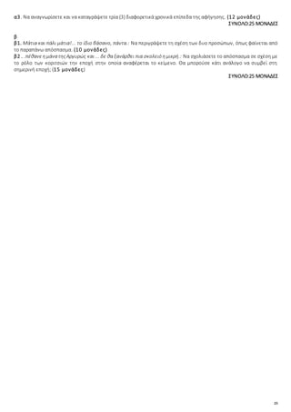 25
α3. Να αναγνωρίσετε και να καταγράψετε τρία (3) διαφορετικά χρονικά επίπεδα της αφήγησης. (12 μονάδες)
ΣΥΝΟΛΟ:25 ΜΟΝΑΔΕΣ
β
β1. Μάτια και πάλι μάτια!... το ίδιο βάσανο, πάντα.: Να περιγράψετε τη σχέση των δυο προσώπων, όπως φαίνεται από
το παραπάνω απόσπασμα. (10 μονάδες)
β2.. .πέθανεημάνατηςΑργυρώς και ... δε θα ξανάρθει πια σκολειό ημικρή.: Να σχολιάσετε το απόσπασμα σε σχέση με
το ρόλο των κοριτσιών την εποχή στην οποία αναφέρεται το κείμενο. Θα μπορούσε κάτι ανάλογο να συμβεί στη
σημερινή εποχή; (15 μονάδες)
ΣΥΝΟΛΟ:25 ΜΟΝΑΔΕΣ
 