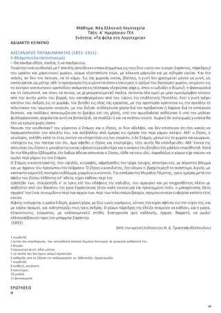 28
Μάθημα: Νέα Ελληνική Λογοτεχνία
Τάξη: Α΄ Ημερήσιου ΓΕΛ
Ενότητα: «Τα φύλα στη Λογοτεχνία»
ΑΔΙΔΑΚΤΟ ΚΕΙΜΕΝΟ
ΑΛΕΞΑΝΔΡΟΣ ΠΑΠΑΔΙΑΜΑΝΤΗΣ (1851-1911)
Η Βλαχοπούλα (απόσπασμα)
– Θα πανδρευθήτε, παιδιά, ή να πανδρευτώ;
Τοιαύτην τινάνουθεσία1 μετ’ απειλήςαπηύθυνεν επανειλημμένωςειςτουςδύο υιούς του ο γερο-Σαράντος, πάρεδρος2
του ωραίου και μαγευτικού χωρίου, γέρων εξηνταπέντε ετών, με κόκκινα μάγουλα και με σιδηράν υγείαν. Και ήτο
ικανός, αν δεν τον ήκουαν, να το κάμει. Εις τας χωρικάς οικίας, βλέπεις, η γυνή δεν χρησιμεύει μόνον ως γυνή, ως
οικοκυράκαι ως μήτηρ, αλλ’ ο προορισμόςτης ευρύνεταιόσον είναιευρύς ο ορίζων του δροσερού χωρίου, κειμένου εις
το κέντρον γοητευτικού οροπεδίου ανάμεσα εις τέσσαρας εξεχούσας ράχεις, όπου ευωδιάζει ο θύμος3, η φασκομηλιά
και το ύσσωπον4, και όπου τα πεύκα, ως χειροκρατούμενα5 παιδία, σείονται όλα ομού με μίαν ομοιόμορφον κίνησιν
από την αυτήν ριπήν του βορρά, του καταφερομένου από του ύψους της επιβλητικής Πεντέλης. Εκεί η γυνή τρέχει
κατόπιν του ανδρός εις το χωράφι, τον βοηθεί εις όλας τας εργασίας, με την αριστεράν κρατούσα εις την αγκάλην το
τελευταίον της τρίμηνον νεογνόν, με την δεξιάν συλλέγουσα χόρτα διά την προβατίναν ή λάχανα διά το εσπερινόν
δείπνον, και πολλάκις αποκοιμίζουσα το βρέφος επί της χλόης, υπό την αμυγδαλέαν ανθούσαν ή υπό την μηλέαν
φυλλορροούσαν, ασχολείταιαυτήνα βοτανίζει6, να σκαλίζει ή και να σκάπτει ενίοτε. Χωρική δε οικία χωρίς γυναίκα θα
ήτο ως ερημία χωρίς όασιν.
Ήκουαν την νουθεσίαν7 του γέροντος ο Στάμος και ο Ζήσος, οι δύο αδελφοί, και δεν επίστευον ότι ήτο ικανός να
πραγματοποιήσει την απειλήν του, και ανέβαλλον από ημέρας εις ημέραν την περί γάμου σκέψιν. Αλλ’ ο Ζήσος, ο
νεώτερος, εκλήθη κατά το έτος εκείνο να υπηρετήσει εις τον στρατόν, ο δε Στάμος, μένων εις το χωρίον και γεωργών,
υπέσχετο εις τον πατέρα του ότι, άμα αφεθεί ο Ζήσος και επιστρέψει, τότε αυτός θα υπανδρευθεί. Αλλ’ ένεκα της
απουσίας τουΖήσουη μοναξίατηςοικίας εφαίνετομεγαλυτέρα καιη ανάγκητουβοηθούήτομάλλον επαισθητή8. Κατά
δε την Μεγάλην Εβδομάδα, ότελαβών άδειαν απουσίας ο Ζήσος, ήλθε να τους ιδεί, παραδόξως ο γέρων είχε παύσει να
ομιλεί περί γάμου εις τον Στάμον.
Ο Στάμος εικοσιτετραέτης, ήτο υψηλός, ευτραφής, αφρόξανθος την τρίχα, ήσυχος, απονήρευτος, με αόριστον βλέμμα
και με άχρουν του προσώπου την έκφρασιν. Ο Ζήσος εικοσιδιέτης, ήτο ολίγον τι βραχύτερος9 το ανάστημα, λιγνός, με
καστανήν κόμην10, πονηρόςτοβλέμμα, γοργόςκιευκίνητος. Την εσπέραν τηςΜεγάλης Πέμπτης, τρεις ημέρας μετά την
άφιξιν του Ζήσου ελθόντος επ’ αδεία, είχον καθίσει περί την
τράπεζάν των, σταυροπόδι κ’ οι τρεις επί του εδάφους της καλύβης, του αμαυρού και μη επιχρισθέντος πλέον με
ασβέστην από του θανάτου της γρια-Σαράνταινας (ήτον καλή νοικοκυρά και προκομμένη πολύ, η μακαρίτισσα, Θεός
σχωρέσ’ την!) και συνωμίλουν περίτων αγρών των, περί των τελευταίων βροχών, προμηνυουσών ευφορίαν κατάτο έτος
εκείνο.
Αίφνης εισέρχεται η γραία Σιδερή, χωρική χήρα, με δύο υιούς εγγάμους, οίτινες την είχαν αφήσει εις την τύχην της, και
με κόρην άγαμον, και καλησπερίζει τους τρεις άνδρας. Ο γέρων πάρεδρος της έδειξε σκαμνίον να καθίσει, και η γραία,
εξηκοντούτις, εύρωστος, με κολπούμενα11 στήθη, διατηρούσα ίχνη καλλονής, ήρχισε, θαρρετή, να ομιλεί
ελληνοαλβανιστί προς τον μπαρμπα-Σαράντην.
(1892)
(Από την κριτικήέκδοσητουΝ. Δ. Τριανταφυλλόπουλου)
1 συμβουλή
2 αυτός που αναπληρώνει, που αντικαθιστά κάποιον δημόσιο λειτουργό σε ορισμένα καθήκοντά του.
3 θυμάρι
4 αρωματικό φυτό, είδος μέντας
5 τα παιδιά που δεν έχουν ακόμη περπατήσει
6 καθαρίζει από τα ζιζάνια την καλλιεργημένη γη· ξεβοτανίζει, ξεχορταριάζει
7 συμβουλή
8 αισθητή, αντιληπτή
9 κοντύτερος
10 μαλλιά
11 φουσκωμένα
ΕΡΩΤΗΣΕΙΣ
α
 