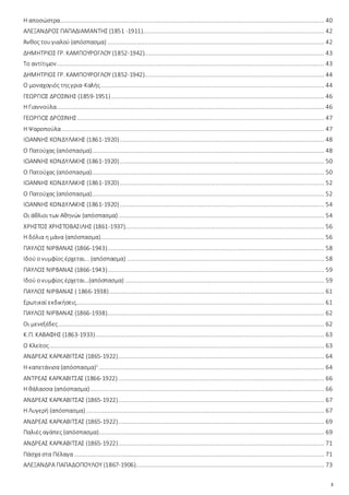 2
Η αποσώστρα...................................................................................................................................................... 40
ΑΛΕΞΑΝΔΡΟΣ ΠΑΠΑΔΙΑΜΑΝΤΗΣ (1851 -1911)....................................................................................................... 42
Άνθος τουγιαλού (απόσπασμα) ........................................................................................................................... 42
ΔΗΜΗΤΡΙΟΣ ΓΡ. ΚΑΜΠΟΥΡΟΓΛΟΥ (1852-1942)...................................................................................................... 43
Το αντίτιμον........................................................................................................................................................ 43
ΔΗΜΗΤΡΙΟΣ ΓΡ. ΚΑΜΠΟΥΡΟΓΛΟΥ (1852-1942)...................................................................................................... 44
Ο μοναχογιός τηςγρια-Καλής............................................................................................................................... 44
ΓΕΩΡΓΙΟΣ ΔΡΟΣΙΝΗΣ (1859-1951)......................................................................................................................... 46
Η Γιαννούλα........................................................................................................................................................ 46
ΓΕΩΡΓΙΟΣ ΔΡΟΣΙΝΗΣ ............................................................................................................................................ 47
Η Ψαροπούλα..................................................................................................................................................... 47
ΙΩΑΝΝΗΣ ΚΟΝΔΥΛΑΚΗΣ (1861-1920).................................................................................................................... 48
Ο Πατούχας (απόσπασμα).................................................................................................................................... 48
ΙΩΑΝΝΗΣ ΚΟΝΔΥΛΑΚΗΣ (1861-1920).................................................................................................................... 50
Ο Πατούχας (απόσπασμα).................................................................................................................................... 50
ΙΩΑΝΝΗΣ ΚΟΝΔΥΛΑΚΗΣ (1861-1920).................................................................................................................... 52
Ο Πατούχας (απόσπασμα).................................................................................................................................... 52
ΙΩΑΝΝΗΣ ΚΟΝΔΥΛΑΚΗΣ (1861-1920).................................................................................................................... 54
Οι άθλιοι των Αθηνών (απόσπασμα)..................................................................................................................... 54
ΧΡΗΣΤΟΣ ΧΡΗΣΤΟΒΑΣΙΛΗΣ (1861-1937)................................................................................................................. 56
Η δόλια η μάνα (απόσπασμα)............................................................................................................................... 56
ΠΑΥΛΟΣ ΝΙΡΒΑΝΑΣ (1866-1943)........................................................................................................................... 58
Ιδού ονυμφίος έρχεται... (απόσπασμα) ................................................................................................................ 58
ΠΑΥΛΟΣ ΝΙΡΒΑΝΑΣ (1866-1943)........................................................................................................................... 59
Ιδού ονυμφίος έρχεται…(απόσπασμα) ................................................................................................................. 59
ΠΑΥΛΟΣ ΝΙΡΒΑΝΑΣ ( 1866-1938).......................................................................................................................... 61
Ερωτικαί εκδικήσεις............................................................................................................................................. 61
ΠΑΥΛΟΣ ΝΙΡΒΑΝΑΣ (1866-1938)........................................................................................................................... 62
Οι μενεξέδες....................................................................................................................................................... 62
Κ.Π. ΚΑΒΑΦΗΣ (1863-1933).................................................................................................................................. 63
Ο Κλείτος............................................................................................................................................................ 63
ΑΝΔΡΕΑΣ ΚΑΡΚΑΒΙΤΣΑΣ (1865-1922)..................................................................................................................... 64
Η καπετάνισα (απόσπασμα)1
................................................................................................................................ 64
ΑΝΤΡΕΑΣ ΚΑΡΚΑΒΙΤΣΑΣ (1866-1922)..................................................................................................................... 66
Η θάλασσα (απόσπασμα)..................................................................................................................................... 66
ΑΝΔΡΕΑΣ ΚΑΡΚΑΒΙΤΣΑΣ (1865-1922)..................................................................................................................... 67
Η Λυγερή (απόσπασμα) ....................................................................................................................................... 67
ΑΝΔΡΕΑΣ ΚΑΡΚΑΒΙΤΣΑΣ (1865-1922)..................................................................................................................... 69
Παλιές αγάπες (απόσπασμα)................................................................................................................................ 69
ΑΝΔΡΕΑΣ ΚΑΡΚΑΒΙΤΣΑΣ (1865-1922)..................................................................................................................... 71
Πάσχα στα Πέλαγα.............................................................................................................................................. 71
ΑΛΕΞΑΝΔΡΑ ΠΑΠΑΔΟΠΟΥΛΟΥ (1867-1906)........................................................................................................... 73
 