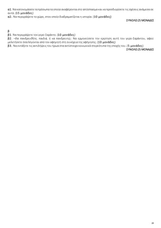 29
α1. Νακατονομάσετεταπρόσωπατα οποία αναφέρονταιστο απόσπασμα και να προσδιορίσετε τις σχέσεις ανάμεσα σε
αυτά. (15 μονάδες)
α2. Να περιγράψετε το χώρο, στον οποίο διαδραματίζεται η ιστορία. (10 μονάδες)
ΣΥΝΟΛΟ:25 ΜΟΝΑΔΕΣ
β
β1. Να περιγράψετε τον γερο-Σαράντο. (10 μονάδες)
β2. –Θα πανδρευθήτε, παιδιά, ή να πανδρευτώ;: Να ερμηνεύσετε την ερώτηση αυτή του γερο-Σαράντου, αφού
μελετήσετε όσα λέγονται από τον αφηγητή στη συνέχεια της αφήγησης. (10 μονάδες)
β3. Να εντάξετε τις αντιλήψεις του ήρωα στα αντίστοιχα κοινωνικά στερεότυπα της εποχής του. (5 μονάδες)
ΣΥΝΟΛΟ:25 ΜΟΝΑΔΕΣ
 