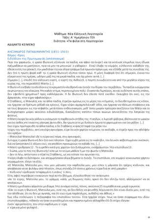 32
Μάθημα: Νέα Ελληνική Λογοτεχνία
Τάξη: Α΄ Ημερήσιου ΓΕΛ
Ενότητα: «Τα φύλα στη Λογοτεχνία»
ΑΔΙΔΑΚΤΟ ΚΕΙΜΕΝΟ
ΑΛΕΞΑΝΔΡΟΣ ΠΑΠΑΔΙΑΜΑΝΤΗΣ (1851-1911)
Θέρος –Έρος
Ειδύλλιον της Πρωτομαγιάς (απόσπασμα)
Περί την χαραυγήν, η γραία Φωτεινή εξύπνισε τα παιδία, και αφού τα ένιψε1 και τα εκτένισε επιμελώς τους έδωσε
παξιμαδάκια να μασήσουν, «για να μην τα μπουκώσ᾽ ο γάδαρος» . Είτα2 έλαβε το κομψόν, εύπλεκτον καλάθιόν της,
έθεσεεντόςτην ρόκαν3, την μανδήλαν τηςκαιολίγατρόφιμα διά πρωινόν πρόγευμα, και εξήλθε μετά της συνοδίας της.
Δεν ήτο η πρώτη φορά καθ᾽ ην η γραία Φωτεινή εξύπνα τόσον πρωί. Η μόνη διαφορά ήτο ότι σήμερον, ένεκα του
εξαιρετικού της ημέρας, ωδήγει μαζί της τα μικρά παιδία, και όχι μόνον αυτά. […]
Σήμερον […], επειδή ήτο ελληνική εορτή, η εορτή της Ανθούς4, η πομπή συνωδεύετο και από την μεγάλην κόρην της
κυρίας της, την περικαλλή5 Ματήν.[…]
Η Φωτεινήενέβαλετοκλειδίον ειςτοκρεμαστόν κλείθρον6 καιήνοιξετην θύραν του περιβόλου. Τα παιδία εισώρμησαν
σκιρτώνταεις τον ελαιώνα. Ήτοκαλόν κτήμα, περιποιημένον πολύ. Οκαπετάν Λιμπέριος, αν και ουδέποτε αυτός επάτει,
δεν εφείδετο χρημάτων7 προς καλλιέργειαν. Η δε Φωτεινή δεν έλειπε ποτέ εκείθεν. Εκαυχάτο ότι εκεί, εις την
Δραγασιάν, «την είχαν αφαλοκόψει».
Ο Σταθάκης, ο Μανώλης και τα άλλα παιδία, έτρεξαν αμέσως εις το μέρος του κτήματος, το διευθετημένον εις κήπον,
και ήρχισαν να δρέπωσι ρόδα8 και κρίνους. Είχαν κόψει αγραμπελιά καθ᾽ οδόν, και ήρχισαν να πλέκωσι στεφάνους και
να τους φορώσιν εις την κεφαλήν, μετά τόσου ενθουσιασμού, μεθ᾽ όσου μικρόν πρότερον ανεζήτουν τον Μάην και το
λυσοχόρταρον μικροί ακούσιοι ειδωλολάτραι, διασώζοντες κατόπιν τόσων αιώνων ασυνείδητον την λατρείαν της
φύσεως.
Η Ματή έκοψελευκόν ρόδον κιεκόσμησετοπαρθενικόν στήθος της. Η αηδών, η λιγεία9 ψάλτρια, βλέπουσα το ωραίον
εκείνο άνθος επί τοιαύτης γάστρας φυτευθέν, θα ηρωτεύετο με διπλούν έρωτα το χαριτωμένον εκείνο ρόδον. […]
Εκεί είχον προπορευθή τα άλλα παιδία, ο δε Σταθάκης κύψας10 παρά την ρίζαν του
τοίχουτου περιβόλου, αντίνακόψηαγκινάραν, εύρε λευκόν χαρτίον κείμενον, το ανέλαβε, κι έτρεξε προς την αδελφήν
του κράζων:
– Ματούλα! Ματούλα! ιδέ τι ηύρα εκεί πέρα, στις αγκιναριές.
Ευτυχώς η γραία Φωτεινή δεν ήτο εκεί πλησίον. Είχεν εμβή μέσα εις το «καλύβι», τον λευκόν ασβεστωμένον οικίσκον,
διά να ξαποστάση11 ολίγον εκεί, να αποθέση προσωρινώς το καλάθι της. […]
Η Ματή ηρυθρίασε12 . Το ευρεθέν κατά γης χαρτίον ήτο διπλωμένον, ενσφράγιστον. Ήτο επιστόλιον13 .
– Σιώπα, μην το πης της Φωτεινής! είπε με το νεύμα μάλλον ή με την φωνήν η Ματούλα.
– Δεν το λέω, απήντησεν ο εξαέτης Σταθάκης, ως να ενόησε την αγωνίαν της.
Η κόρη έλαβετο δελτάριον, και αποχωρήσασα ολίγα βήματα το ήνοιξε. Το επιστόλιον, επί κομψού κοκκινωπού χάρτου
γεγραμμένον, έλεγε τα εξής:
«Ω Ματούλα, Ματούλα μου, που μου μάτωσες την καρδούλα μου, μου είπεν η μάγισσα ότι τρέχεις κίνδυνον, και
απεφάσισα να σε φυλάγω από πλησίον, όπως στενάζω14 τόσους χρόνους τώρα διά σε από μακράν».
– Κίνδυνον! εψιθύρισε τεταραγμένη η νεάνις· τι λέει;
Είτα, αφού περιέφερεν εναγώνιον περί αυτήν βλέμμα, εξηκολούθησε την ανάγνωσιν.
«Αν το εύρης, Ματούλα μου, το γράμμα, καλά, μη θυμώνης πολύ, αρκεί ότι δεν ελπίζω ποτέ, αλλοίμονον! να σε
απολαύσω».
Η Ματή εμειδίασεν αόριστον μειδίαμα. Ήτο συνάμα οίκτος, πόνος, ακούσιος15 συμπάθεια και μικρά ειρωνεία.
«Εάν το εύρη η Φωτεινή, Ματούλα μου, ειπέ της, αν δεν θέλης να ψευσθής λέγουσα ότι δεν είναι ιδικόν μου, ειπέ της
την αλήθειαν, ότι συ δεν με αγαπάς, και ότι εγώ είμαι παράτολμος, αυθάδης και άθλιος.»
Έως εδώ ετελείωνεν η πεζογραφία του επιστολίου τούτου. Είτα ήρχιζαν στίχοι. Ίσως να ήσαν σύρραμμα του ιδίου
επιστολογράφου, πιθανόν να ήσαν συγκολλημένοι και παραποιημένοι αλλαχόθεν16.Οι στίχοι έλεγαν:
Εικόν᾽ αχειροποίητη, που στην καρδιά μου σ᾽ είχα,
κ᾽ είχα για μόνο φυλαχτό…
 