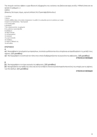 33
Την στιγμήν εκείνην εφάνη η γρια-Φωτεινή εξερχομένη του οικίσκου και βαίνουσα προς τα εδώ. Η Ματή έσπευσε να
κρύψη το γράμμα […].
(1891)
(Άπαντα, δεύτερος τόμος, κριτική έκδοση Ν.Δ.Τριανταφυλλόπουλου)
1 τα έπλυνε
2 έπειτα
3 ειδική ράβδος πάνω στην οποία στερεώνουν το μαλλί ή το μπαμπάκι για να το γνέσουν με το χέρι
4 γιορτή των λουλουδιών, Πρωτομαγιά
5 την πανέμορφη
6 κλειδαριά
7 δεν τσιγκουνευόταν τα χρήματα
8 να μαζεύουν τριαντάφυλλα
9 καλλίφωνη
10 αφού έσκυψε
11 να ξεκουραστεί
12 κοκκίνισε
13 μικρή επιστολή
14 υποφέρω
15 παρά τη θέλησή της
16 από αλλού
ΕΡΩΤΗΣΕΙΣ
α
α1. Νααναφέρετεταονόματατων προσώπων, τα οποία εμπλέκονταιστην ιστορίακαινα προσδιορίσετε τις μεταξύ τους
σχέσεις. (15 μονάδες)
α2. Να περιγράψετε συνοπτικά τον τόπο στον οποίο διαδραματίζονται τα γεγονότα της αφήγησης. (10 μονάδες)
ΣΥΝΟΛΟ:25 ΜΟΝΑΔΕΣ
β
β1. Να περιγράψετε το κύριο γεγονός της αφήγησης. (10 μονάδες)
β2. Νασχολιάσετετην πράξητουνέουκαινα την εντάξετεστακοινωνικάστερεότυπαεκείνης της εποχής για τις σχέσεις
των δύο φύλων. (15 μονάδες)
ΣΥΝΟΛΟ:25 ΜΟΝΑΔΕΣ
 