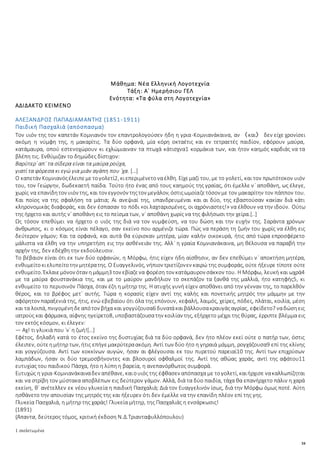 34
Μάθημα: Νέα Ελληνική Λογοτεχνία
Τάξη: Α΄ Ημερήσιου ΓΕΛ
Ενότητα: «Τα φύλα στη Λογοτεχνία»
ΑΔΙΔΑΚΤΟ ΚΕΙΜΕΝΟ
ΑΛΕΞΑΝΔΡΟΣ ΠΑΠΑΔΙΑΜΑΝΤΗΣ (1851-1911)
Παιδική Πασχαλιά (απόσπασμα)
Τον υιόν της τον καπετάν Κομνιανόν τον επαντρολογούσεν ήδη η γρια-Κομνιανάκαινα, αν 〈και〉 δεν είχε χρονίσει
ακόμη η νύμφη της, η μακαρίτις. Τα δύο ορφανά, μία κόρη οκταέτις και εν τετραετές παιδίον, εφόρουν μαύρα,
κατάμαυρα, οπού εστενοχώρουν κι εχλώμιαιναν τα πτωχά κάτισχνα1 κορμάκια των, και ήτον καημός καρδιάς να τα
βλέπη τις. Ενθύμιζαν το δημώδες δίστιχον:
Βαρύτερ᾽ απ᾽ τα σίδερα είναι τα μαύρα ρούχα,
γιατί τα φόρεσα κι εγώ για μιάν αγάπη που ᾽χα. […]
Ο καπετάν Κομνιανόςέλειπεμετογολετί2, κιεπεριμένετοναέλθη. Είχεμαζί του, με το γολετί, και τον πρωτότοκον υιόν
του, τον Γεώργην, δωδεκαετή παίδα. Τούτο ήτο ένας από τους καημούς της γραίας, ότι έμελλε ν᾽ αποθάνη, ως έλεγε,
χωρίς να επανίδητον υιόν της, και τον εγγονόν τηςτον μεγάλον, όστιςωμοίαζετόσον με τον μακαρίτην τον πάππον του.
Και ποίος να της σφαλήση τα μάτια; Αι ανεψιαί της, υπανδρευμέναι και αι δύο, της εβαστούσαν κακίαν διά κάτι
κληρονομικάς διαφοράς, και δεν έσπασαν το πόδι «οι λαχταρισμένες, οι αχρόνιαστες!» να έλθουν να την ιδούν. Ούτω
της ήρχετο και αυτής ν᾽ αποθάνη εις το πείσμα των, ν᾽ αποθάνη χωρίς να της φιλήσωσι την χείρα.[..]
Ως τόσον επεθύμει να ήρχετο ο υιός της διά να τον νυμφεύση, να του δώση και την ευχήν της. Σαράντα χρόνων
άνθρωπος, κι ο κόσμος είναι πέλαγο, σαν εκείνο που αρμένιζε τώρα. Πώς να περάση τη ζωήν του χωρίς να έλθη εις
δεύτερον γάμον; Και τα ορφανά, και αυτά θα εύρισκαν μητέρα, μίαν καλήν οικοκυρά, ήτις από τώρα επροσφέρετο
μάλιστα να έλθη να την υπηρετήση εις την ασθένειάν της. Αλλ᾽ η γραία Κομνιανάκαινα, μη θέλουσα να παραβή την
αρχήν της, δεν εδέχθη την εκδούλευσιν.
Το βέβαιον είναι ότι εκ των δύο ορφανών, η Μόρφω, ήτις είχεν ήδη αίσθησιν, αν δεν επεθύμει ν᾽ αποκτήση μητέρα,
ενθυμείτοκιελυπείτοτην μητέρατης. Ο Ευαγγελινός, νήπιον τριετίζονεν καιρώ της συμφοράς, ούτε ήξευρε τίποτε ούτε
ενθυμείτο. Έκλαιεμόνον όταν ημάμμη3 τον εβίαζενα φορέση τον κατάμαυρον σάκκον του. Η Μόρφω, λευκή και ωχρά4
με τα μαύρα φουστανάκια της, και με το μαύρον μανδήλιον το σκεπάζον τα ξανθά της μαλλιά, ήτο κατηφής5, κι
ενθυμείτο το περυσινόν Πάσχα, όταν έζη η μήτηρ της. Η ατυχής γυνή είχεν αποθάνει από την γένναν της, το παρελθόν
θέρος, και το βρέφος μετ᾽ αυτής. Τώρα η κορασίς είχεν αντί της καλής και πονετικής μητρός την μάμμην με την
αφόρητον παραξενιά της, ήτις, ενώ εβεβαίου ότι όλα της επόνουν, κεφαλή, λαιμός, χείρες, πόδες, πλάται, κοιλία, μέση
και τα λοιπά, πνιγομένηδεαπότον βήχα και γογγύζουσα6 δυνατάκαιβάλλουσακραυγάςαγρίας, εφείδετο7 ναδώσηεις
ιατρούς και φάρμακα, αίφνης ηγείρετο8, υποβαστάζουσατην κοιλίαν της, εξήρχετο μέχρι της θύρας, έρριπτε βλέμμα εις
τον εκτός κόσμον, κι έλεγεν:
― Αχ! τι γλυκιά που ᾽ν᾽ η ζωή![…]
Εφέτος, δηλαδή κατά το έτος εκείνο της δυστυχίας διά τα δύο ορφανά, δεν ήτο πλέον εκεί ούτε ο πατήρ των, όστις
έλειπεν, ούτεημήτηρ των, ήτις επήγεμακρύτεραακόμη. Αντί των δύο ήτο η γηραιά μάμμη, ρογχάζουσα9 επί της κλίνης
και γογγύζουσα. Αντί των κοκκίνων αυγών, ήσαν αι φλέγουσαι εκ του πυρετού παρειαί10 της. Αντί των επιχρύσων
λαμπάδων, ήσαν οι δύο τρεμοσβήνοντες και βλοσυροί οφθαλμοί της. Αντί της αθώας χαράς, αντί της αφάτου11
ευτυχίας του παιδικού Πάσχα, ήτο η λύπη η βαρεία, η ανεπανόρθωτος συμφορά.
Ευτυχώς η γρια-Κομνιανάκαιναδεν απέθανε, καιουιός της έφθασεν απόπασχα με τογολετί, καιήρχισε νακαλλωπίζηται
και να στρίβη τον μύστακα αποβλέπων εις δεύτερον γάμον. Αλλά, διά τα δύο παιδία, τάχα θα επανήρχετο πάλιν η χαρά
εκείνη, θ᾽ ανέτελλεν εκ νέου γλυκεία η παιδική Πασχαλιά; Διά τον Ευαγγελινόν ίσως, διά την Μόρφω όμως ποτέ. Αύτη
ησθάνετο την απουσίαν της μητρός της και ήξευρεν ότι δεν έμελλε να την επανίδη πλέον επί της γης.
Γλυκεία Πασχαλιά, η μήτηρ της χαράς! Γλυκεία μήτηρ, της Πασχαλιάς η ενσάρκωσις!
(1891)
(Άπαντα, δεύτερος τόμος, κριτική έκδοση Ν.Δ.Τριανταφυλλόπουλου)
1 σκελετωμένα
 